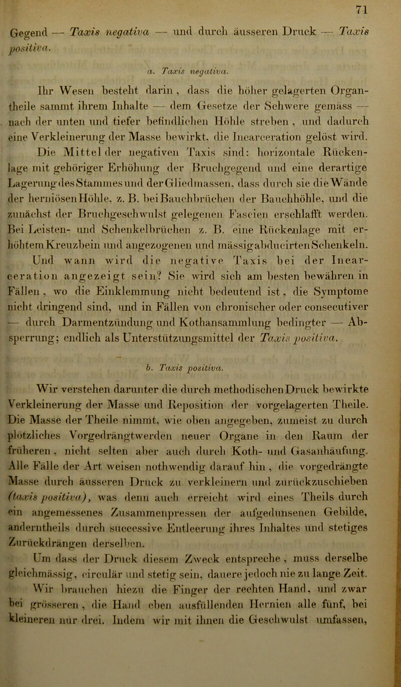 Gegend — Taxis negativa — und durch äusseren Druck — Taxis positiva. a. Taxis negativa. Ihr Wesen besteht darin , dass die höher gelagerten Organ- theile sammt ihrem Inhalte — dem Gesetze der Schwere gemäss — nach der unten und tiefer befindlichen Höhle streben , und dadurch eine Verkleinerung der Masse bewirkt, die Incarceration gelöst wird. Die Mittel der negativen Taxis sind: horizontale Rücken- lage mit gehöriger Erhöhung der Bruchgegend und eine derartige Lagerung des Stammes und der Gliedmassen, dass durch sie die Wände der herniösenHöhle, z. B. bei Bauchbrüehen der Bauchhöhle, und die zunächst der Bruchgeschwulst gelegenen Fascien erschlafft werden. Bei Leisten- und Sehenkelbrüchen z. B. eine Rückenlage mit er- höhtem Kreuzbein und angezogenen und mässigabducirtenSchenkeln. Und wann wird die negative Taxis bei der Incar- ceration angezeigt sein? Sie wird sich am besten bewähren in Fällen . wo die Einklemmung nicht bedeutend ist, die Symptome nicht dringend sind, und in Fällen von chronischer oder consecutiver — durch Darmentzündung und Kothansammlung bedingter — Ab- sperrung; endlich als Unterstützungsmittel der Taxis positiva. b. Taxis positiva. Wir verstehen darunter die durch methodischen Druck bewirkte Verkleinerung der Masse und Reposition der vorgelagerten Theile. Die Masse der Theile nimmt, wie oben angegeben, zumeist zu durch plötzliches Vorgedrängtwerden neuer Organe in den Raum der früheren . nicht selten aber auch durch Koth- und Gasanhäufung. Alle Fälle der Art weisen noth wendig darauf hin , die vorgedrängte Masse durch äusseren Druck zu verkleinern und zurückzuschieben (taxis positiva), was denn auch erreicht wird eines Theils durch ein angemessenes Zusammenpressen der aufgedunsenen Gebilde, anderntheils durch successive Entleerung ihres Inhaltes und stetiges Zurückdrängen derselben. Um dass der Druck diesem Zweck entspreche, muss derselbe gleichmässig, eirculär und stetig sein, dauere jedoch nie zu lange Zeit. Wir brauchen hiezu die Finger der rechten Hand, und zwar hei grösseren , die Hand eben ausfüllenden Hernien alle fünf, bei kleineren nur drei. Indem wir mit ihnen die Geschwulst umfassen,