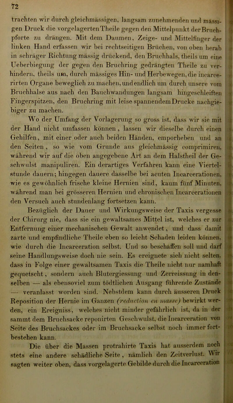 trachten wir durch gleichmässigen, langsam zunehmenden und massi- gen Druck die vorgelagerten Theile gegen den Mittelpunkt der Bruch- pforte zu drängen. Mit dem Daumen, Zeige- und Mittelfinger der linken Hand erfassen wir bei rechtseitigen Brüchen, von oben herab in schräger Richtung massig drückend, den Bruchhals, theils um eine Ueberbiegung der gegen den Bruchring gedrängten Theile zu ver- hindern, theils um, durch mässiges Hin- und Herbewegen, die incaree- rirten Organe beweglich zu machen, und endlich um durch unsere vorn Bruchhalse aus nach den Bauchwandungen langsam hingeschleiften Fingerspitzen, den Bruchring mit leise spannendem Drucke nachgie- biger zu machen. Wo der Umfang der Vorlagerung so gross ist, dass wir sie mit der Hand nicht umfassen können, lassen wir dieselbe durch einen Gehilfen, mit einer oder auch beiden Händen, emporheben und an den Seiten , so wie vom Grunde aus gleichmässig comprimiren. während wir auf die oben angegebene Art an dem Halstheil der Ge- schwulst manipuliren. Ein derartiges Verfahren kann eine Viertel- stunde dauern; hingegen dauere dasselbe bei acuten Incarcerationen. wie es gewöhnlich frische kleine Hernien sind, kaum fünf Minuten, während man bei grösseren Hernien und chronischen Incarcerationen den Versuch auch stundenlang fortsetzen kann. Bezüglich der Dauer und Wirkungsweise der Taxis vergesse der Chirurg nie, dass sie ein gewaltsames Mittel ist, welches er zur Entfernung einer mechanischen Gewalt anwendet, und dass damit zarte und empfindliche Theile eben so leicht Schaden leiden können, wie durch die Incarceration selbst. Und so beschaffen soll und darf seine Handlungsweise doch nie sein. Es ereignete sich nicht selten, dass in Folge einer gewaltsamen Taxis die Theile nicht nur namhaft gequetscht, sondern auch Blutergiessung und Zerreissung in den- selben — als ebensoviel zum tödtliclien Ausgang führende Zustände — veranlasst worden sind. Nebstdem kann durch äusseren Druck Reposition der Hernie im Ganzen (reduction en ) nasse) bewirkt wer- den, ein Ereigniss, welches nicht minder gefährlich ist, da in der sammtdem Bruchsacke reponirten Geschwulst, die Incarceration von Seite des Bruchsackes oder im Bruchsacke selbst noch immerfort- bestehen kann. Die über die Massen protrahirte Taxis hat ausserdem noch stets eine andere schädliche Seite, nämlich den Zeitverlust. Wir sagten weiter oben, dass vorgelagerte Gebilde durch die Incarceration