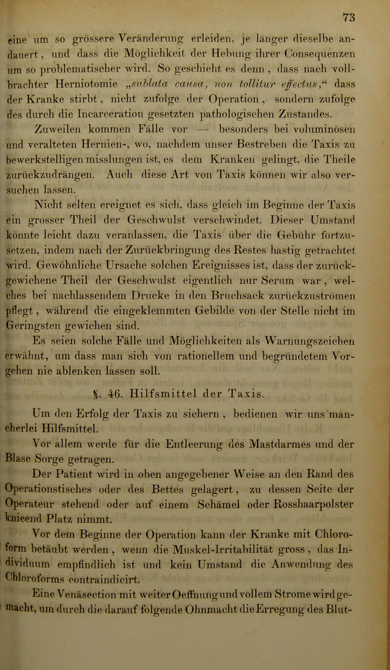 eine um so grössere Veränderung erleiden, je länger dieselbe an- dauert, und dass die Möglichkeit der Hebung ihrer Consequenzen um so problematischer wird. So geschieht es denn , dass nach voll- brachter Herniotomie „sublata causa, non tollitur effectusdass der Kranke stirbt, nicht zufolge der Operation, sondern zufolge des durch die Incarceration gesetzten pathologischen Zustandes. Zuweilen kommen Fälle vor — besonders bei voluminösen und veralteten Hernien-, wo, nachdem unser Bestreben die Taxis zu bewerkstelligen misslungen ist, es dem Kranken gelingt, die Theile zurückzudrängen. Auch diese Art von Taxis können wir also ver- suchen lassen. Nicht selten ereignet es sich, dass gleich im Beginne der Taxis ein grosser Theil der Geschwulst verschwindet. Dieser Umstand könnte leicht dazu veranlassen, die Taxis über die Gebühr fortzu- setzen, indem nach der Zurückbringung des Restes hastig getrachtet wird. GeAvöhnliche Ursache solchen Ereignisses ist, dass der zurück- gewichene Theil der Geschwulst eigentlich nur Serum war, wel- ches bei nachlassendem Drucke in den Bruchsack zurückzuströmen pflegt, während die eingeklemmten Gebilde von der Stelle nicht im Geringsten gewichen sind. Es seien solche Fälle und Möglichkeiten als Warnungszeichen erwähnt, um dass man sich von rationellem und begründetem Vor- gehen nie ablenken lassen soll. §. 46. Hilfsmittel der Taxis. Um den Erfolg der Taxis zu sichern , bedienen wir uns man- cherlei Hilfsmittel. Vor allem werde für die Entleerung des Mastdarmes und der Blase Sorge getragen. Der Patient wird in oben angegebener Weise an den Rand des Operationstisches oder des Bettes gelagert, zu dessen Seite der Operateur stehend oder auf einem Schämel oder Rosshaarpolster knieend Platz nimmt. Vor dem Beginne der Operation kann der Kranke mit Chloro- form betäubt werden , wenn die Muskel-Irritabilität gross , das In- dividuum empfindlich ist und kein Umstand die Anwendung des Chloroforms eontraindicirt. Eine Venäseetion mit weiter Oeffnungund vollem Strome wirdgc- niacht, um durch die darauf folgende Ohnmacht die Erregung des Blut-