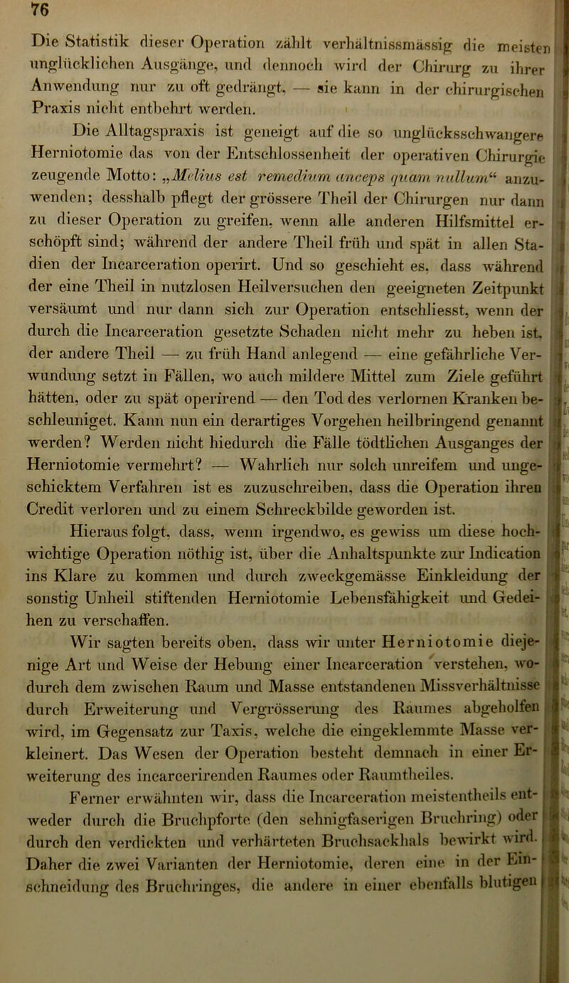 Die Statistik dieser Operation zählt verhältnissmässig die meisten unglücklichen Ausgänge, und dennoch wird der Chirurg zu ihrer Anwendung nur zu oft gedrängt, — sie kann in der chirurgischen Praxis nicht entbehrt werden. Die Alltagspraxis ist geneigt auf die so unglücksschwangere Herniotomie das von der Entschlossenheit der operativen Chirurgie zeugende Motto: „Melius est remedhirn anceps quam nullum“ anzu- wenden; desshalb pflegt der grössere Theil der Chirurgen nur dann zu dieser Operation zu greifen, wenn alle anderen Hilfsmittel er- schöpft sind; während der andere Theil früh und spät in allen Sta- dien der Incarceration operirt. Und so geschieht es, dass während der eine Theil in nutzlosen Heilversuchen den geeigneten Zeitpunkt versäumt und nur dann .sich zur Operation entschliesst, wenn der durch die Incarceration gesetzte Schaden nicht mehr zu heben ist der andere Theil — zu früh Hand anlegend — eine gefährliche Ver- wundung setzt in Fällen, wo auch mildere Mittel zum Ziele geführt hätten, oder zu spät operirend — den Tod des verlornen Kranken be- schleuniget. Kann nun ein derartiges Vorgehen heilbringend genannt werden? Werden nicht hiedurch die Fälle tödtlichen Ausganges der Herniotomie vermehrt? — Wahrlich nur solch unreifem und unge- schicktem Verfahren ist es zuzuschreiben, dass die Operation ihren Credit verloren und zu einem Schreckbilde geworden ist. Hieraus folgt, dass, wenn irgendwo, es gewiss um diese hoch- wichtige Operation nöthig ist, über die Anhaltspunkte zur Indication ins Klare zu kommen und durch zweckgemässe Einkleidung der sonstig Unheil stiftenden Herniotomie Lebensfähigkeit imd Gedei- hen zu verschaffen. Wir sagten bereits oben, dass wir unter Herniotomie dieje- nige Art und Weise der Hebung einer Incarceration verstehen, wo- durch dem zwischen Raum und Masse entstandenen Missverhältnisse durch Erweiterung und Vergrösserung des Raumes abgeholfen wird, im Gegensatz zur Taxis, welche die eingeklemmte Masse ver- kleinert. Das Wesen der Operation besteht demnach in einer Er- weiterung des incarcerirenden Raumes oder Raumtheiles. Ferner erwähnten wir, dass die Incarceration meistentheils ent- weder durch die Bruchpforte (den sehnigfaserigen Bruchring) oder durch den verdickten und verhärteten Bruchsackhals bewirkt wird. Daher die zwei Varianten der Herniotomie, deren ein*1 in der Ein- schneidung des Bruchringes, die andere in einer ebenfalls blutigen I r : Irr r