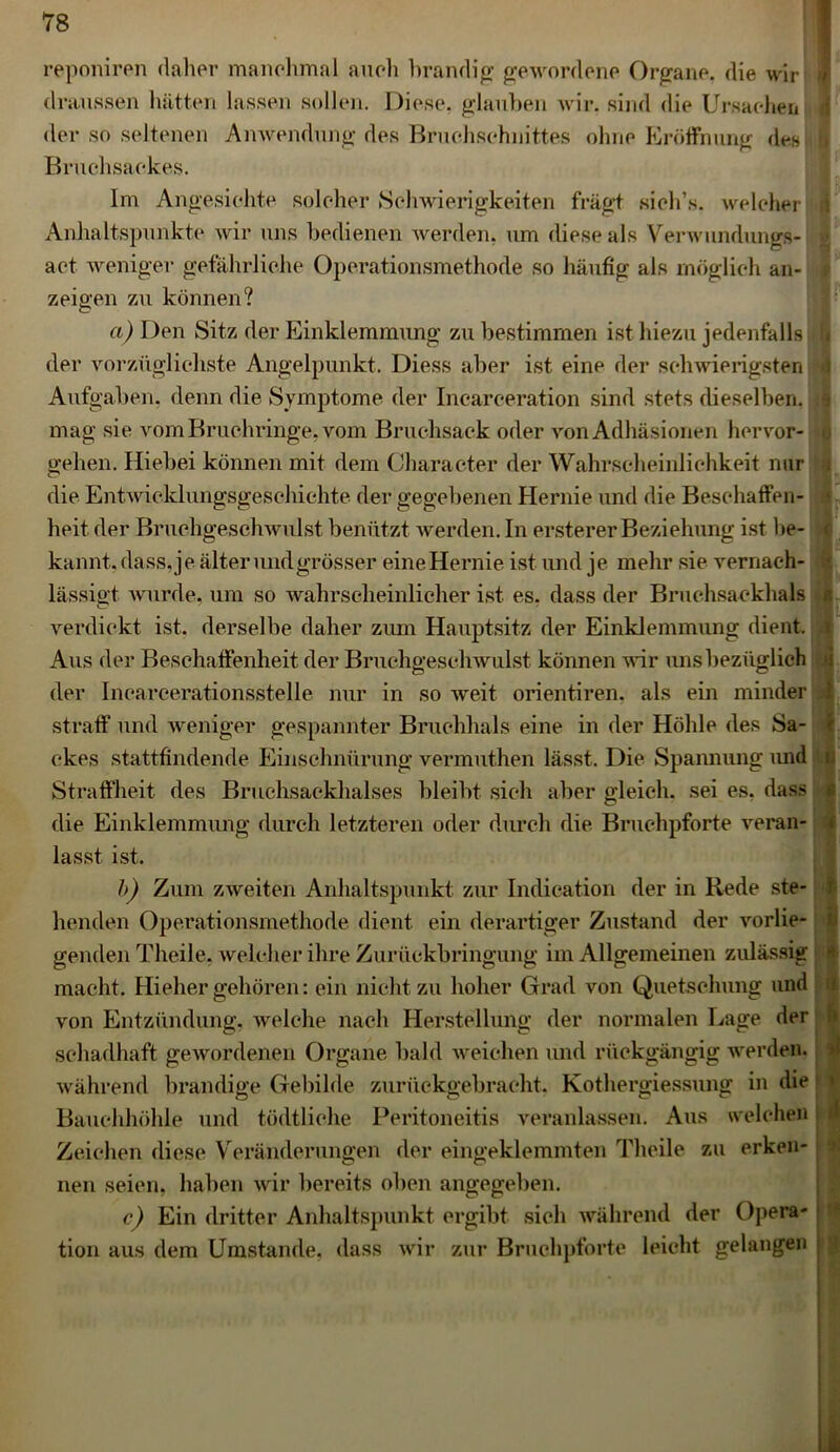 reponiren daher manchmal auch brandig gewordene Organe, die wir draussen hätten lassen sollen. Diese, glauben wir. sind die Ursachen der so seltenen Anwendung des Bruchschnittes ohne Eröffnung des Bruchsackes. Im Angesichte solcher Schwierigkeiten fragt sieh’s. welcher Anhaltspunkte wir uns bedienen werden, um diese als Verwundungs- act weniger gefährliche Operationsmethode so häufig als möglich an- zeigen zu können? a) Den Sitz der Einklemmung zu bestimmen ist hiezu jedenfalls der vorzüglichste Angelpunkt. Diess aber ist eine der schwierigsten Aufgaben, denn die Symptome der Incarceration sind stets dieselben, mag sie vom Bruchringe, vom Bruchsack oder von Adhäsionen hervor- gehen. Hiebei können mit dem Oharacter der Wahrscheinlichkeit nur die Entwicklungsgeschichte der gegebenen Hernie und die Beschaffen- heit der Bruchgeschwulst benützt werden. In erstererBeziehung ist be- kannt. dass,je älter und grösser eine Hernie ist und je mehr sie vernach- lässigt wurde, um so wahrscheinlicher ist es, dass der Bruchsackhals verdickt ist. derselbe daher zum Hauptsitz der Einklemmung dient. Aus der Beschaffenheit der Bruchgeschwulst können wir uns bezüglich der Incarcerationsstelle nur in so weit orientiren. als ein minder straff und weniger gespannter Bruchhals eine in der Höhle des Sa- ckes stattfindende Einschnürung vermuthen lässt. Die Spannung und Straffheit des Bruchsackhalses bleibt sich aber gleich, sei es, dass die Einklemmung durch letzteren oder durch die Bruchpforte veran- lasst ist. b) Zum zweiten Anhaltspunkt zur Indication der in Rede ste- henden Operationsmethode dient ein derartiger Zustand der vorlie- genden Theile, welcher ihre Zurückbringung im Allgemeinen zulässig macht. Hieher gehören: ein nicht zu hoher Grad von Quetschung und von Entzündung, welche nach Herstellung der normalen Lage der schadhaft gewordenen Organe bald weichen und rückgängig werden, während brandige Gebilde zurückgebracht. Kothergiessung in die Bauchhöhle und tödtliche Peritoneitis veranlassen. Aus welchen Zeichen diese Veränderungen der eingeklemmten Theile zu erken- nen seien, haben wir bereits oben angegeben. c) Ein dritter Anhaltspunkt ergibt sich während der Opera- tion aus dem Umstande, «lass wir zur Bruchpforte leicht gelangen : I- 1 ( a 4f