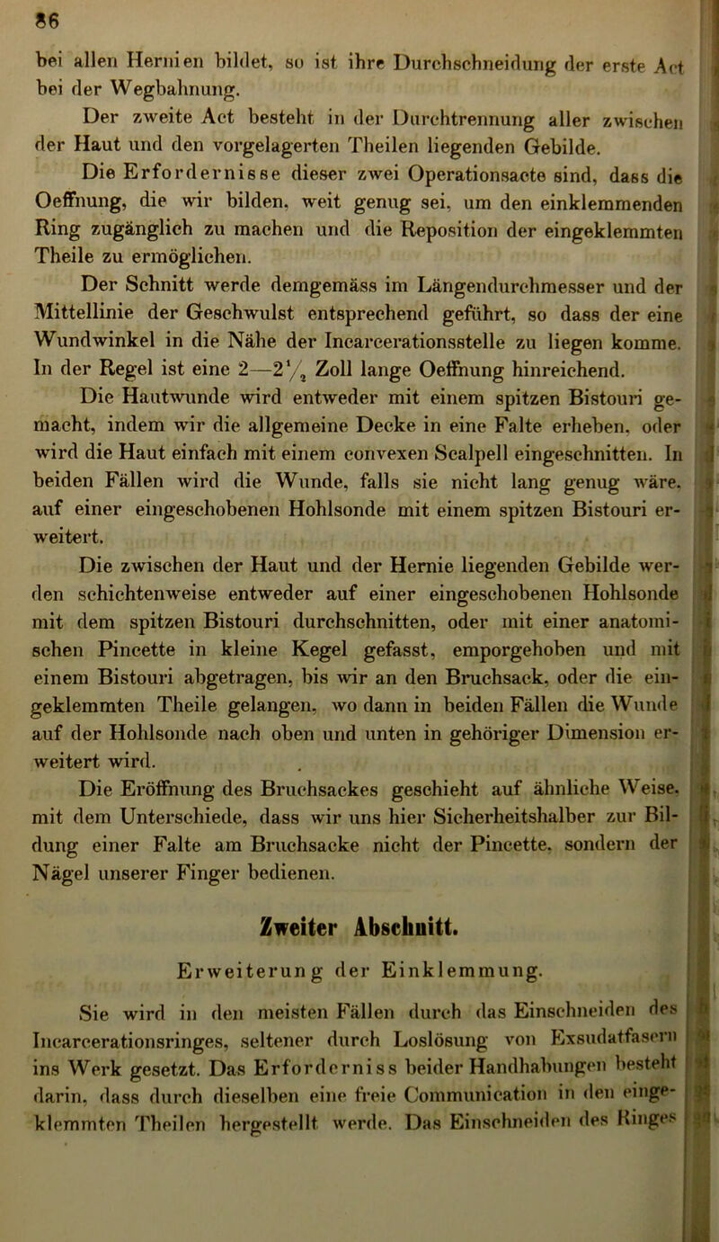 bei allen Hernien bildet, so ist ihre Durchschneidurig der erste Act bei der Wegbahnung. Der zweite Act besteht in der Durchtrennung aller zwischen der Haut und den vorgelagerten Theilen liegenden Gebilde. Die Erfordernisse dieser zwei Operationsacte sind, dass die Oeffnung, die wir bilden, weit genug sei, um den einklemmenden Ring zugänglich zu machen und die Reposition der eingeklemmten Theile zu ermöglichen. Der Schnitt werde demgemäss im Längendurchmesser und der Mittellinie der Geschwulst entsprechend geführt, so dass der eine Wundwinkel in die Nähe der Incarcerationsstelle zu liegen komme. In der Regel ist eine 2—2‘/J Zoll lange Oeffnung hinreichend. Die Hautwunde wird entweder mit einem spitzen Bistouri ge- macht, indem wir die allgemeine Decke in eine Falte erheben, oder wird die Haut einfach mit einem convexen Scalpell eingeschnitten. In beiden Fällen wird die Wunde, falls sie nicht lang genug wäre, auf einer eingeschobenen Hohlsonde mit einem spitzen Bistouri er- weitert. Die zwischen der Haut und der Hernie liegenden Gebilde wer- den schichtenweise entweder auf einer eingeschobenen Hohlsonde mit dem spitzen Bistouri durchschnitten, oder mit einer anatomi- schen Pincette in kleine Kegel gefasst, emporgehoben und mit einem Bistouri abgetragen, bis wir an den Bruchsack, oder die ein- geklemmten Theile gelangen, wo dann in beiden Fällen die Wunde auf der Hohlsonde nach oben und unten in gehöriger Dimension er- weitert wird. Die Eröffnung des Bruchsackes geschieht auf ähnliche Weise, mit dem Unterschiede, dass wir uns hier Sicherheitshalber zur Bil- dung einer Falte am Bruchsacke nicht der Pincette. sondern der Nägel unserer Finger bedienen. Zweiter Abschnitt. Erweiterung der Einklemmung. Sie wird in den meisten Fällen durch das Einschneiden Hes Incarcerationsringes, seltener durch Loslösung von Lxsudatfasern ins Werk gesetzt. Das Erforderniss beider Handhabungen besteht darin, dass durch dieselben eine freie Communication in den einge- klemmten Theilen hergestellt werde. Das Einschneiden des Ringes