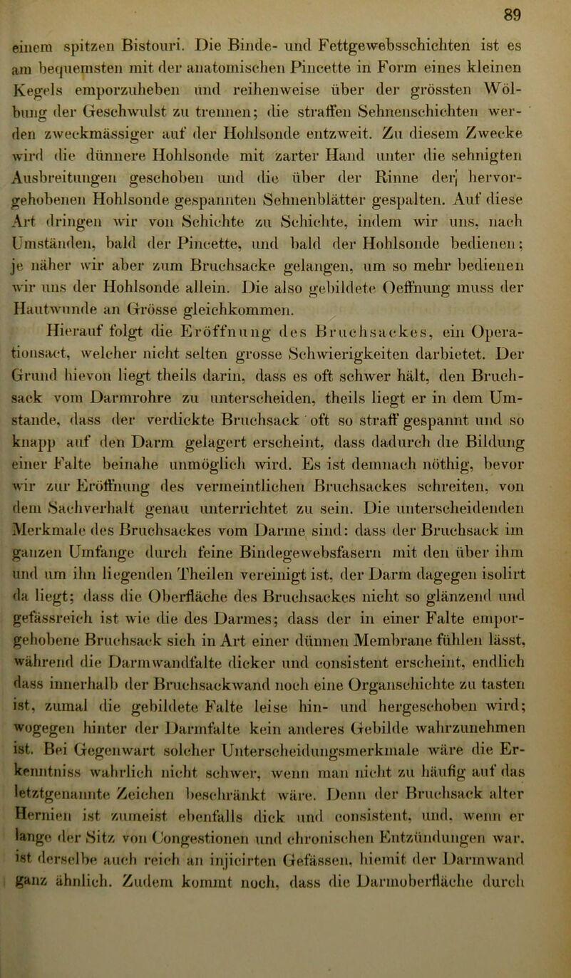 einem spitzen Bistouri. Die Binde- und Fettgewebsschichten ist es am bequemsten mit der anatomischen Pincette in Form eines kleinen Kegels emporzuheben und reihenweise über der grössten Wöl- bung der Geschwulst zu trennen; die straffen Sehnenschichten wer- den zweckmässiger auf der Hohlsonde entzweit. Zu diesem Zwecke wird die dünnere Hohlsonde mit zarter Hand unter die sehnigten Ausbreitungen geschoben und die über der Rinne derj hervor- gehobenen Hohlsonde gespannten Sehnenblätter gespalten. Auf diese Art dringen wir von Schichte zu Schichte, indem wir uns, nach Umständen, bald der Pincette, und bald der Hohlsonde bedienen; je näher wir aber zum Bruchsacke gelangen, um so mehr bedienen wir uns der Hohlsonde allein. Die also gebildete Oeffnung muss der Hautwunde an Grösse gleichkommen. Hierauf folgt die Eröffnung des Bruchsackes, ein Opera- tionsact, welcher nicht selten grosse Schwierigkeiten darbietet. Der Grund hievon liegt theils darin, dass es oft schwer hält, den Bruch- sack vom Darmrohre zu unterscheiden, theils liegt er in dem Um- stande, dass der verdickte Bruchsack oft so straft’gespannt und so knapp auf den Darm gelagert erscheint, dass dadurch die Bildung einer Falte beinahe unmöglich wird. Es ist demnach nöthig, bevor wir zur Eröffnung des vermeintlichen Bruchsackes schreiten, von dem Sachverhalt genau unterrichtet zu sein. Die unterscheidenden Merkmale des Bruchsackes vom Darme sind: dass der Bruchsack im ganzen Umfange durch feine Bindegewebsfasern mit den über ihm und um ihn liegenden Theilen vereinigt ist, der Darm dagegen isolirt rla liegt; dass die Oberfläche des Bruchsackes nicht so glänzend und gefässreich ist wie die des Darmes; dass der in einer Falte empor- gehobene Bruchsack sich in Art einer dünnen Membrane fühlen lässt, während die Darmwandfalte dicker und consistent erscheint, endlich dass innerhalb der Bruchsackwand noch eine Organschichte zu tasten ist, zumal die gebildete Falte leise hin- und hergeschoben wird; wogegen hinter der Darmfalte kein anderes Gebilde wahrzunehmen ist. Bei Gegenwart solcher Unterscheidungsmerkmale wäre die Er- kenntniss wahrlich nicht schwer, wenn man nicht zu häufig auf das letztgenannte Zeichen beschränkt wäre. Denn der Bruchsack alter Hernien ist zumeist ebenfalls dick und consistent, und. wenn er lange der Sitz von (Jongestionen und chronischen Entzündungen war. ist derselbe auch reich an injicirfcen Gelassen, hiemit der Darmwand ganz ähnlich. Zudem kommt noch, dass die Darmoberfläche durch