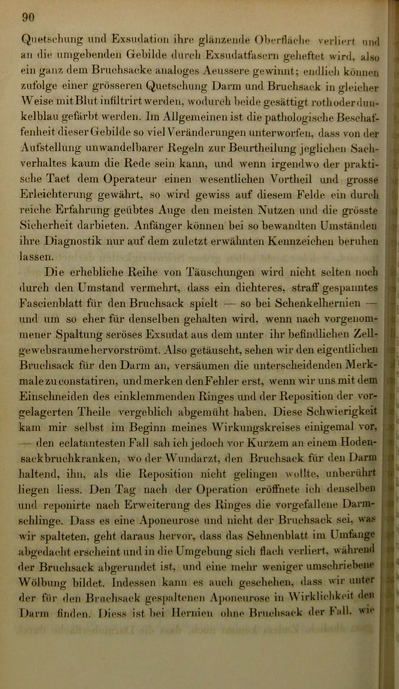 Quetschung und Exsudation ihre glänzende Oberfläche verliert und an die umgebenden Gebilde durch Exsudatfasern geheftet wird, also ein ganz dem Bruchsacke analoges Aeussere gewinnt; endlich können zufolge einer grösseren Quetschung Darm und Bruchsack in gleicher Weise mitBlut infiltrirt werden, wodurch beide gesättigt rothoderdun- kelblau gefärbt werden. Im Allgemeinen ist die pathologische Beschaf- fenheit dieser Gebilde so viel Veränderungen unterworfen, dass von der Aufstellung unwandelbarer Regeln zur Beurtheilung jeglichen Sach- verhaltes kaum die Rede sein kann, und wenn irgendwo der prakti- sche Tact dem Operateur einen wesentlichen Vortheil und grosse Erleichterung gewährt, so wird gewiss auf diesem Felde ein durch reiche Erfahrung geübtes Auge den meisten Nutzen und die grösste Sicherheit darbieten. Anfänger können bei so bewandten Umständen ihre Diagnostik nur auf dem zuletzt erwähnten Kennzeichen beruhen lassen. Die erhebliche Reihe von Täuschungen wird nicht selten noch durch den Umstand vermehrt, dass ein dichteres, straff gespanntes Fascienblatt für den Bruchsack spielt — so bei Sehenkelhernien — und um so eher für denselben gehalten wird, wenn nach vorgenom- mener Spaltung seröses Exsudat aus dem unter ihr befindlichen Zell- gewebsraumehervorströmt. Also getäuscht, sehen wir den eigentlichen Bruchsack für den Darm an, versäumen die unterscheidenden Merk- male zu constatiren, und merken den Fehler erst, wenn wir uns mit dem Einschneiden des einklemmenden Ringes und der Reposition der vor- gelagerten Theile vergeblich abgemüht haben. Diese Schwierigkeit kam mir selbst im Beginn meines Wirkungskreises einigemal vor, — den eclatantesten Fall sah ich jedoch vor Kurzem an einem Hoden- sackbruchkranken, wo der Wundarzt, den Bruchsack für den Darm haltend, ihn, als die Reposition nicht gelingen wollte, unberührt liegen liess. Den Tag nach der Operation eröffnete ich denselben und reponirte nach Erweiterung des Ringes die vorgefallene Darm- schlinge. Dass es eine Aponeurose und nicht der Bruchsack sei, was wir spalteten, geht daraus hervor, dass das Sehnenblatt im Umfange abgedacht erscheint und in die Umgebung sich flach verliert, während der Bruchsack abgerundet ist, und eine mehr weniger umschriebene Wölbung bildet. Indessen kann es auch geschehen, dass wir unter der für den Bniehsack gespaltenen Aponeurose in Wirklichkeit den Darm finden. Diess ist bei Hernien ohne Bruchsack der hall, wie