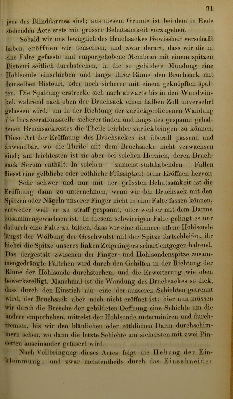 jene des Blinddärme« sind; aus diesem Grunde ist bei dem in Rede stehenden Acte stets mit grosser Behutsamkeit vorzugehen. Sobald wir uns bezüglich des Bruchsackes Gewissheit verschafft haben, eröffnen wir denselben, und zwar derart, dass wir die in eine Falte gefasste und emporgehobene Membran mit einem spitzen Bistouri seitlich durchstechen, in die so gebildete Mündung eine Hohlsonde einschieben und längs ihrer Rinne den Bruchsack mit demselben Bistouri, oder noch sicherer mit einem geknöpften spal- ten. Die Spaltung erstrecke sich nach abwärts bis in den Wundwin- kel, während nach oben der Bruchsack einen halben Zoll unversehrt gelassen wird, um in der Richtung der zurückgebliebenen Wandung die Inearcerationsstelle sicherer finden und längs des gespannt gehal- tenen Bruchsackrestes die Theile leichter zurückbringen zu können. Diese Art der Eröffnung des Bruchsackes ist überall passend und anwendbar, wo die Theile mit dem Bruchsacke nicht verwachsen sind; am leichtesten ist sie aber bei solchen Hernien, deren Bruch- sack Serum enthält. In solchen — zumeist statthabenden — Fällen fliesst eine gelbliche oder röthliehe Flüssigkeit beim Eröffnen hervor. Sehr schwer und nur mit der grössten Behutsamkeit ist die Eröffnung dann zu unternehmen, wenn wir den Bruchsack mit den Spitzen oder Nägeln unserer Finger nicht in eine Falte fassen können, entweder weil er zu straff' gespannt, oder weil er mit dem Darme zusammengewachsen ist. In diesem schwierigen Falle gelingt es nur dadurch eine Falte zu bilden, dass wir eine dünnere offene Hohlsonde längst der Wölbung der Geschwulst mit der Spitze fortschleifen, ihr hiebei die Spitze unseres linken Zeigefingers scharf entgegen haltend. Das dergestalt zwischen der Finger- und Hohlsondenspitze zusam- mengedrängte Fältchen wird durch den Gehilfen in der Richtung der Rinne der Hohlsonde durchstochen, und die Erweiterung wie oben bewerkstelligt. Manchmal ist die Wandung des Bruchsackes so dick, dass durch den Einstich nur eine der äusseren Schichten getrennt wird, der Bruchsack aber noch nicht eröffnet ist; hier nun müssen wir durch die Bresche der gebildeten Oeffnung eine Schichte um die andere emporheben, mittelst der Hohlsonde unterminiren und durch- trennen, bis wir den bläulichen oder röthlichen Darm durchschim- mern sehen, wo dann die letzte Schichte am sichersten mit zwei Pin- cetten auseinander gefasert wird. Nach Vollbringung dieses Actes folgt die Hebung der Ein- klemmung. und zwar meistentheils durch das Einschneideu