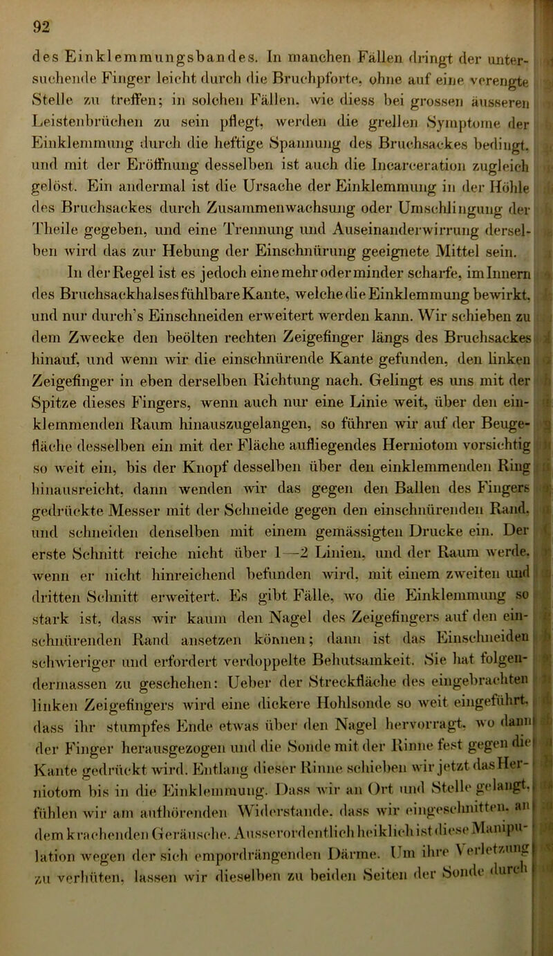 i des Einklemmungsbandes. In manchen Fällen dringt der unter- suchende Finger leicht durch die Bruchpforte, ohne auf eine verengte Stelle zu treffen; in solchen Fällen, wie diess bei grossen äusseren Leistenbrüchen zu sein pflegt, werden die grellen Symptome der Einklemmung durch die heftige Spannung des Bruchsackes bedingt, und mit der Eröffnung desselben ist auch die Incarceration zugleich gelöst. Ein andermal ist die Ursache der Einklemmung in der Höhle des Bruchsackes durch Zusammenwachsung oder Umschlingung der Theile gegeben, und eine Trennung und Auseinanderwirrung dersel- ben wird das zur Hebung der Einschnürung geeignete Mittel sein. In der Regel ist es jedoch eine mehr oder minder scharfe, im Innern des Bruchsackhalses fühlbare Kante, welche die Einklemmung bewirkt, und nur durch’s Einschneiden erweitert werden kann. Wir schieben zu dem Zwecke den beölten rechten Zeigefinger längs des Bruchsackes hinauf, und wenn wir die einschnürende Kante gefunden, den linken Zeigefinger in eben derselben Richtung nach. Gelingt es uns mit der Spitze dieses Fingers, wenn auch nur eine Linie weit, über den ein- klemmenden Raum hinauszugelangen, so führen wir auf der Beuge- fläche desselben ein mit der Fläche aufliegendes Herniotom vorsichtig so weit ein, bis der Knopf desselben über den einklemmenden Ring hinausreicht, dann wenden wir das gegen den Ballen des Fingers gedrückte Messer mit der Schneide gegen den einschnürenden Rand, und schneiden denselben mit einem gemässigten Drucke ein. Der erste Schnitt reiche nicht über 1—2 Linien, und der Raum werde, wenn er nicht hinreichend befunden wird, mit einem zweiten und dritten Schnitt erweitert. Es gibt Fälle, wo die Einklemmung so stark ist, dass wTir kaum den Nagel des Zeigefingers auf den ein- schnürenden Rand ansetzen können; dann ist das Einschiieiden schwieriger und erfordert verdoppelte Behutsamkeit. Sie hat tolgen- dermassen zu geschehen: Ueber der Streckfläche des eingebrachten linken Zeigefingers wird eine dickere Hohlsonde so weit eingeführt, dass ihr stumpfes Ende etwas über den Nagel hervorragt, wo dann|j| der Finger herausgezogen und die Sonde mit der Rinne fest gegen dic#^ Kante gedrückt wird. Entlang dieser Rinne schieben wir jetzt das Her- niotom bis in die Einklemmung. Dass wir an Ort und Stelle gelangt, fühlen wir am aufhörenden Widerstande, dass wir eingeschnitten, an dem krachenden Geräusche. Ausserordentlich heiklich ist diese Manipu lation wegen der sich empordrängenden Därme. Um ihre Veiletzung zu verhüten, lassen wir dieselben zu beiden Seiten der Sonde durc i h *1