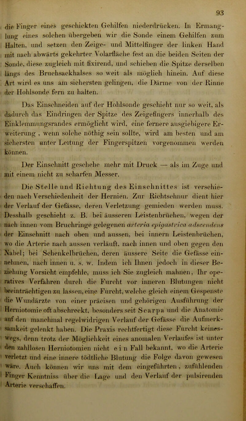 die Finger eines geschickten Gehilfen niederdrücken. In Ermang- lung eines solchen übergeben wir die Sonde einem Gehilfen zum Halten, und setzen den Zeige- und Mittelfinger der linken Hand mit nach abwärts gekehrter Volarfläche fest an die beiden Seiten der Sonde, diese zugleich mit fixirend, und schieben die Spitze derselben längs des Bruchsackhalses so weit als möglich hinein. Auf diese Art wird es uns am sichersten gelingen, die Därme von der Rinne der Holdsonde fern zu halten. Das Einschneiden auf der Hohlsonde geschieht nur so weit, als dadurch das Eindringen der Spitze des Zeigefingers innerhalb des Einklemmungsrandes ermöglicht wird, eine fernere ausgiebigere Er- weiterung . wenn solche nöthig sein sollte, wird am besten und am sichersten unter Leitung der Fingerspitzen vorgenommen werden können. Der Einschnitt geschehe mehr mit Druck — als im Zuge und mit einem nicht zu scharfen Messer. Die Stelle und Richtung des Einschnittes ist verschie- den nach Verschiedenheit der Hernien. Zur Richtschnur dient hier der Verlauf der Gefässe, deren Verletzung gemieden werden muss. Desshalb geschieht z. B. bei äusseren Leistenbrüehen, wegen der nach innen vom Bruchringe gelegenen arteria epigastrica adscendens der Einschnitt nach oben und aussen, bei innern Leistenbrüchen, wo die Arterie nach aussen verläuft, nach innen und oben gegen den Nabel; bei Schenkelbrüchen, deren äussere Seite die Gefässe ein- nehmen, nach innen u. s. w. Indem ich Ihnen jedoch in dieser Be- ziehung Vorsicht empfehle, muss ich Sie zugleich mahnen, Ihr ope- ratives Verfahren durch die Furcht vor inneren Blutungen nicht beeinträchtigen zu lassen, eine Furcht, welche gleich einem Gespenste die Wundärzte von einer präcisen und gehörigen Ausführung der Herniotomie oft abschreckt, besonders seit Scarpa und die Anatomie auf den manchmal regelwidrigen Verlauf der Gefässe die Aufmerk- samkeit gelenkt haben. Die Praxis rechtfertigt diese Furcht keines- wegs. denn trotz der Möglichkeit eines anomalen Verlaufes ist unter den zahllosen Herniotomien nicht ein Fall bekannt, wo die Arterie verletzt und eine innere tödtliche Blutung die Folge davon gewesen wäre. Auch können wir uns mit dem eingeführten. zufühlenden linger Kenntniss über die Lage und den Verlaut der pulsirenden Arterie verschaffen.