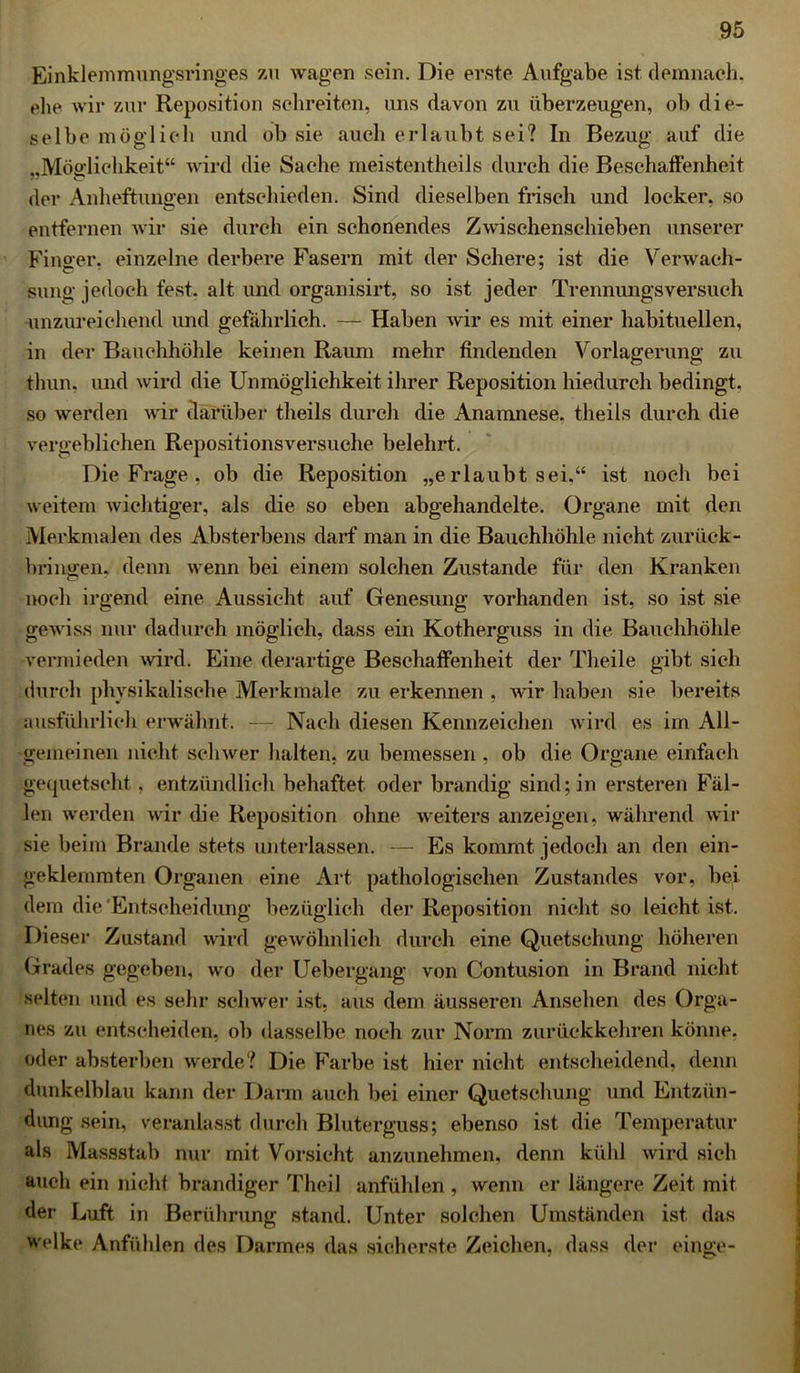 Einklemmungsringes zu wagen sein. Die erste Aufgabe ist demnach, ehe wir zur Reposition schreiten, uns davon zu überzeugen, ob die- selbe möglich und ob sie auch erlaubt sei? In Bezug auf die ,,Möglichkeit“ wird die Sache meistentheils durch die Beschaffenheit der Anheftungen entschieden. Sind dieselben frisch und locker, so entfernen wir sie durch ein schonendes Zwischenschieben unserer Finoer. einzelne derbere Fasern mit der Schere; ist die Verwach- C ' sung jedoch fest, alt und organisirt, so ist jeder Trennungsversuch unzureichend und gefährlich. — Haben wir es mit einer habituellen, in der Bauchhöhle keinen Raum mehr findenden Vorlagerung zu thun, und wird die Unmöglichkeit ihrer Reposition hiedurch bedingt, so werden wir darüber theils durch die Anamnese, theils durch die vergeblichen Repositionsversuche belehrt. Die Frage , ob die Reposition „erlaubt sei.“ ist noch bei weitem wichtiger, als die so eben abgehandelte. Organe mit den Merkmalen des Absterbens darf man in die Bauchhöhle nicht zurück- bringen. denn wenn bei einem solchen Zustande für den Kranken CD noch irgend eine Aussicht auf Genesung vorhanden ist, so ist sie gewiss nur dadurch möglich, dass ein Kotherguss in die Bauchhöhle vermieden wird. Eine derartige Beschaffenheit der Theile gibt sich durch physikalische Merkmale zu erkennen , wir haben sie bereits ausführlich erwähnt. — Nach diesen Kennzeichen wird es im All- gemeinen nicht schwer halten, zu bemessen , ob die Organe einfach gequetscht, entzündlich behaftet oder brandig sind; in ersteren Fäl- len werden wir die Reposition ohne weiters anzeigen, während wir sie beim Brande stets unterlassen. — Es kommt, jedoch an den ein- geklemmten Organen eine Art pathologischen Zustandes vor, bei dem die'Entscheidung bezüglich der Reposition nicht so leicht ist. Diesei1 Zustand wird gewöhnlich durch eine Quetschung höheren Grades gegeben, wo der Uebergang von Contusion in Brand nicht selten und es sehr schwer ist, aus dem äusseren Ansehen des Orga- nes zu entscheiden, ob dasselbe noch zur Norm zurückkehren könne, oder absterben werde? Die Farbe ist hier nicht entscheidend, denn dunkelblau kann der Darm auch bei einer Quetschung und Entzün- dung sein, veranlasst durch Bluterguss; ebenso ist die Temperatur als Massstab nur mit Vorsicht anzunehmen, denn kühl wird sich auch ein nicht brandiger Theil anfühlen, wenn er längere Zeit mit der Luft in Berührung stand. Unter solchen Umständen ist. das welke Anfühlen des Darmes das sicherste Zeichen, dass der eilige-