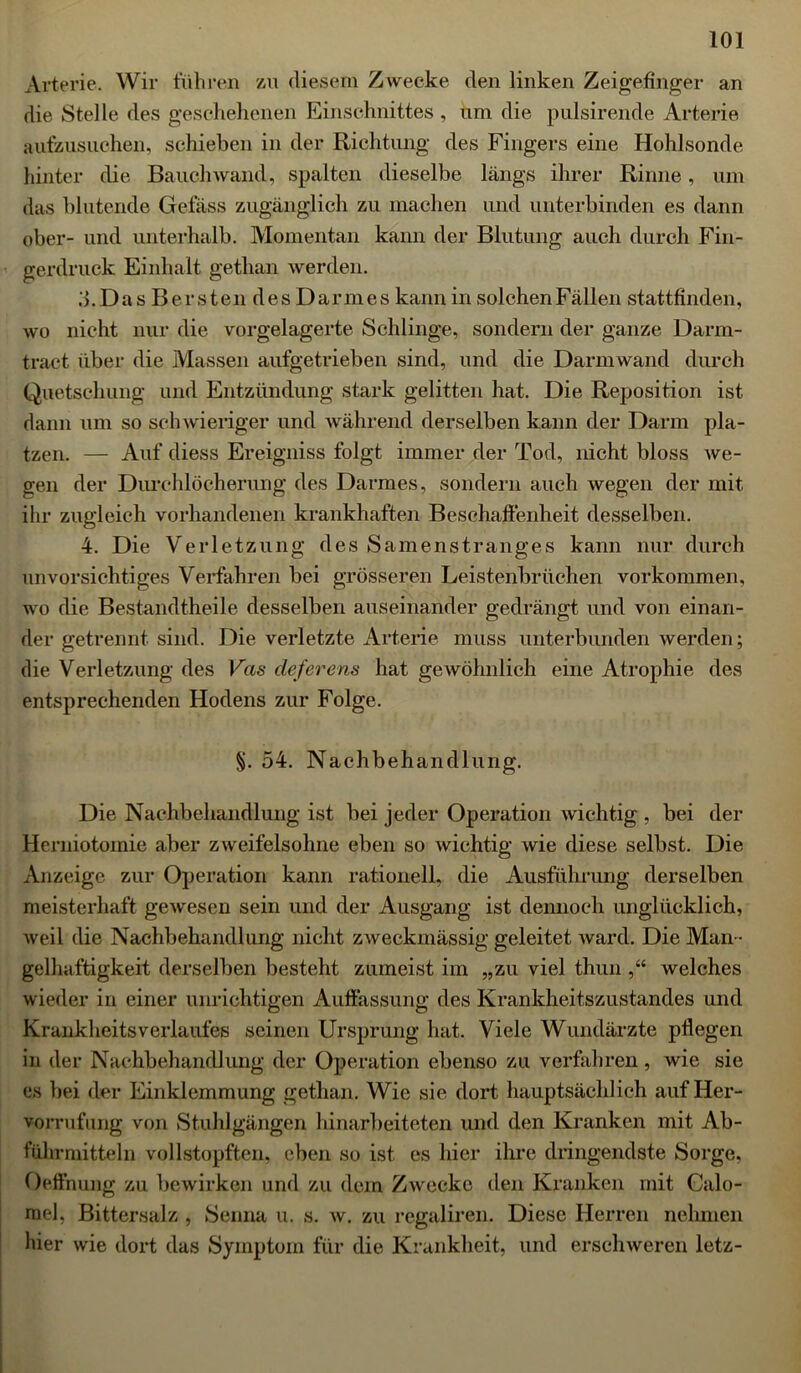 Arterie. Wir führen zu diesem Zwecke den linken Zeigefinger an die Stelle des geschehenen Einschnittes , um die pulsirende Arterie aufzusuchen, schieben in der Richtung des Fingers eine Hohlsonde hinter die Bauchwand, spalten dieselbe längs ihrer Rinne, um das blutende Gefäss zugänglich zu machen und unterbinden es dann ober- und unterhalb. Momentan kann der Blutung auch durch Fin- gerdruck Einhalt getlian werden. .'>. D a s B e r s t e n d e s D a r m e s kann in solchen Fällen stattfinden, wo nicht nur die vorgelagerte Schlinge, sondern der ganze Darm- tract über die Massen aufgetrieben sind, und die Darmwand durch Quetschung und Entzündung stark gelitten hat. Die Reposition ist dann um so schwieriger und während derselben kann der Darm pla- tzen. — Auf diess Ereigniss folgt immer der Tod, nicht bloss we- gen der Durchlöcherung des Darmes, sondern auch wegen der mit ihr zugleich vorhandenen krankhaften Beschaffenheit desselben. 4. Die Verletzung des Samenstranges kann nur durch unvorsichtiges Verfahren bei grösseren Leistenbrüchen Vorkommen, wo die Bestandtheile desselben auseinander gedrängt und von einan- der getrennt sind. Die verletzte Arterie muss unterbunden werden; die Verletzung des Vas deferens hat gewöhnlich eine Atrophie des entsprechenden Hodens zur Folge. §. 54. Nachbehandlung. Die Nachbehandlung ist bei jeder Operation wichtig , bei der Herniotomie aber zweifelsohne eben so wichtig wie diese selbst. Die Anzeige zur Operation kann rationell, die Ausführung derselben meisterhaft gewesen sein und der Ausgang ist dennoch unglücklich, weil die Nachbehandlung nicht zweckmässig geleitet ward. Die Man - gelhaftigkeit derselben besteht zumeist im „zu viel thun ,“ welches wieder in einer unrichtigen Auffassung des Krankheitszustandes und KranklieitsVerlaufes seinen Ursprung hat. Viele Wundärzte pflegen in der Nachbehandlung der Operation ebenso zu verfahren, wie sie es bei der Einklemmung getlian. Wie sie dort hauptsächlich aufHer- vorrufung von Stuhlgängen hinarbeiteten und den Kranken mit Ab- führmitteln vollstopften, eben so ist es hier ihre dringendste Sorge, Oeffnung zu bewirken und zu dem Zwecke den Kranken mit Calo- rael, Bittersalz , Senna u. s. w. zu regaliren. Diese Herren nehmen hier wie dort das Symptom für die Krankheit, und erschweren letz-