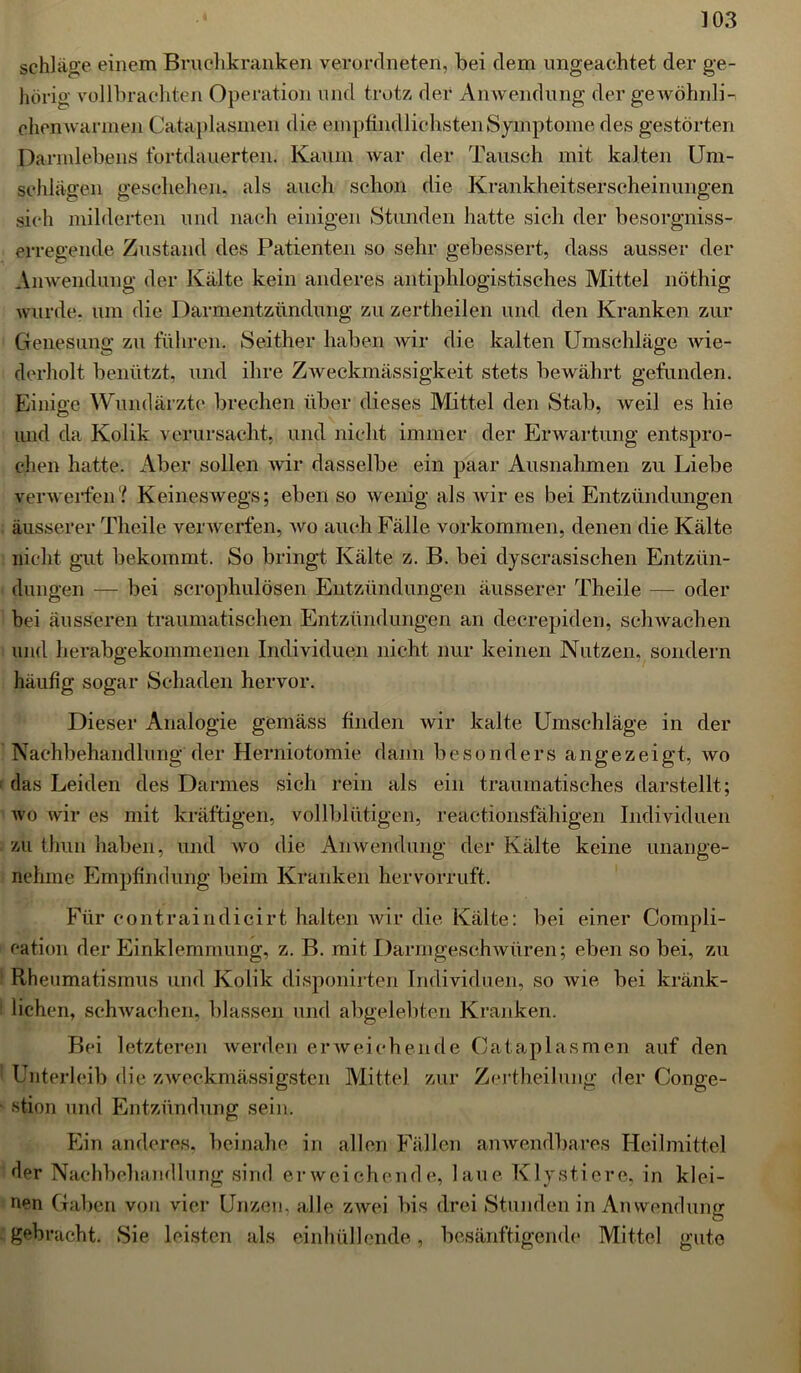 schlage einem Bruchkranken verordneten, bei dem ungeachtet der ge- hörig vollbrachten Operation und trotz der Anwendung der gewöhnli- chen wannen Cataplasmen die empfindlichsten Symptome des gestörten Darmlebens fortdauerten. Kaum war der Tausch mit kalten Um- schlägen geschehen, als auch schon die Krankheitserscheinungen sich milderten und nach einigen Stunden hatte sich der besorgniss- erregende Zustand des Patienten so sehr gebessert, dass ausser der Anwendung der Kälte kein anderes antiphlogistisches Mittel nöthig wurde, um die Darmentzündung zu zertheilen und den Kranken zur Genesung zu führen. Seither haben wir die kalten Umschläge wie- derholt benützt, und ihre Zweckmässigkeit stets bewährt gefunden. Einige Wundärzte brechen über dieses Mittel den Stab, weil es hie und da Kolik verursacht, und nicht immer der Erwartung entspro- chen hatte. Aber sollen wir dasselbe ein paar Ausnahmen zu Liebe verwerfen? Keineswegs; eben so wenig als wir es bei Entzündungen äusserer Theile verwerfen, wo auch Fälle Vorkommen, denen die Kälte nicht gut bekommt. So bringt Kälte z. B. bei dyscrasisehen Entzün- dungen — bei scrophulösen Entzündungen äusserer Theile — oder bei äusseren traumatischen Entzündungen an decrepiden, schwachen und herabgekommenen Individuen nicht nur keinen Nutzen, sondern häufig sogar Schaden hervor. Dieser Analogie gemäss finden wir kalte Umschläge in der Nachbehandlung der Herniotomie dann besonders angezeigt, wo das Leiden des Darmes sich rein als ein traumatisches darstellt ; wo wir es mit kräftigen, vollblütigen, reactionsfähigen Individuen zu thun haben, und wo die Anwendung der Kälte keine unange- nehme Empfindung beim Kranken hervorruft. Für eontraindicirt halten wir die Kälte: bei einer Compli- cation der Einklemmung, z. B. mit Darmgeschwüren; eben so bei, zu Rheumatismus und Kolik disponirten Individuen, so wie bei kränk- lichen, schwachen, blassen und abgelebten Kranken. Bei letzteren werden erweichende Cataplasmen auf den Unterleib die zweckmässigsten Mittel zur Zertheilung der Conge- ■stion und Entzündung sein. Ein anderes, beinahe in allen Fällen anwendbares Heilmittel der Nachbehandlung sind erweichende, laue Klystiere, in klei- nen Gaben von vier Unzen, alle zwei bis drei Stunden in Anwendung gebracht. Sie leisten als einhüllende, besänftigende Mittel gute