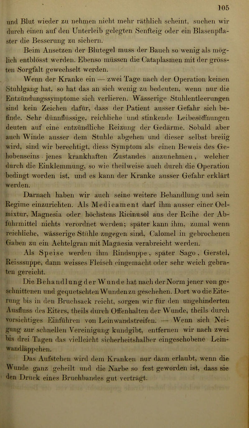 und Blut wieder zu nehmen nicht mehr räthlich scheint, suchen wir durch einen auf den Unterleib gelegten Senfteig oder ein Blasenpfla- ster die Besserung zu sichern. Beim Ansetzen der Blutegel muss der Bauch so wenig als mög- lich entblösst werden. Ebenso müssen die Cataplasmen mit der gröss- ten Sorgfalt gewechselt werden. Wenn der Kranke ein — zwei Tage nach der Operation keinen Stuhlgang hat, so hat das an sich wenig zu bedeuten, wenn nur die Entzündungssymptome sich verlieren. Wässerige Stuhlentleerungen sind kein Zeichen dafür, dass der Patient ausser Gefahr sich be- finde. Sehr dünnflüssige, reichliche und stinkende Leibesöflhungen deuten auf eine entzündliche Reizung der Gedärme. Sobald aber auch Winde ausser dem Stuhle abgehen und dieser selbst breiig wird, sind wir berechtigt, diess Symptom als einen Beweis des Ge- hobenseins jenes krankhaften Zustandes anzunehmen, welcher durch die Einklemmung, so wie theilweise auch durch die Operation bedingt Avorden ist, und es kann der Kranke ausser Gefahr erklärt werden. Darnach haben wir auch seine weitere Behandlung und sein Regime einzurichten. Als Medicament darf ihm ausser einer Oel- mixtur, Magnesia oder höchstens Ricinusöl aus der Reihe der Ab- führmittel nichts verordnet werden; später kann ihm, zumal wenn reichliche, wässerige Stühle zugegen sind, Calomel in gebrochenen Gaben zu ein Achtelgran mit Magnesia verabreicht werden. Als Speise werden ihm Rindsuppe, später Sago, Gerstel, Reisssuppe, dann weisses Fleisch eingemacht oder sehr weich gebra- ten gereicht. Die Behandlung der W unde hat nach der Norm jener von ge- schnittenen und gequetschten Wunden zu geschehen. Dort wo die Eite- rung bis in den Bruchsack reicht, sorgen wir für den ungehinderten Ausfluss des Eiters, theils durch Ofl'enhalten der Wunde, theils durch vorsichtiges Einführen von Leinwandstreifen. — Wenn sich Nei- gung zur schnellen Vereinigung kundgibt, entfernen wir nach zwei bis drei Tagen das vielleicht sicherheitshalber eingeschobene Lein- wandläppchen. Das Aufstehen wird dem Kranken nur dann erlaubt, wenn die Wunde ganz geheilt und die Narbe so fest geworden ist, dass sie den Druck eines Bruchbandes gut verträgt.