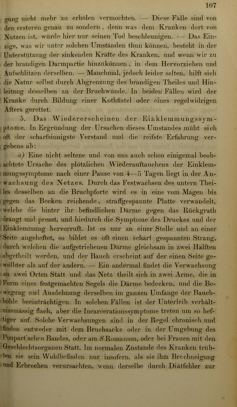 aiinc nicht mehr zu erholen vermochten. — Diese Falle sind von Ö & den ersteren genau zu sondern , denn was dem Kranken dort von Nutzen ist, würde hier nur seinen Tod beschleunigen. — Das Ein- zige, was wir unter solchen Umständen thun können, besteht in der Unterstützung der sinkenden Kräfte des Kranken, und wenn wir zu der brandigen Darmpartie hinzukönnen , in dem Hervorziehen und Autschlitzen derselben. — Manchmal, jedoch leider selten, hilft sich die Natur selbst durch Abgrenzung des brandigen Theiles und Hin- leitung desselben zu der Bruchwunde. In beiden Fällen wird der Kranke durch Bildung einer Kothfistel oder eines regelwidrigen Afters gerettet. 5. Das Wiedererscheinen der Einklemmungssym- ptome. In Ergründung der Ursachen dieses Umstandes müht sich oft der scharfsinnigste Verstand und die reifste Erfahrung ver- gebens ab: ci) Eine nicht seltene und von uns auch schon einigemal beob- achtete Ursache des plötzlichen Wiederauftauchens der Einklem- rnungssymptome nach einer Pause von 4—5 Tagen liegt in der An- wachsung des Netzes. Durch das Festwachsen des untern Thei- les desselben an die Bruchpforte wird es in eine vom Magen bis L gegen das Becken reichende, straffgespannte Platte verwandelt, welche die hinter ihr befindlichen Därme gegen das Rückgrath drängt und presst, und hiedurch die Symptome des Druckes und der Einklemmung hervorruft. Ist es nur an einer Stelle und an einer ' Seite angeheftet, so bildet es oft einen scharf gespannten Strang, 1 durch welchen die aufgetriebenen Därme gleichsam in zwei Hälften abgetheilt werden, und der Bauch erscheint auf der einen Seite ge- wölbter als auf der andern. — Ein andermal findet die Verwachsung an zwei Orten Statt und das Netz theilt sich in zwei Arme, die in Form eines festgemachten Segels die Därme bedecken, und die Be- wegung und Ausdehnung derselben im ganzen Umfange der Bauch- höhle beeinträchtigen. In solchen Fällen ist der Unterleib Verhält- nis massig flach, aber die Incareerationssymptome treten um so hef- tiger auf. Solche Verwachsungen sind in der Regel chronisch und finden entweder mit dem Bruchsacke oder in der Umgebung des Poupart'schen Bandes, oder am /S'Romanum, oder bei Frauen mit den Geschlechtsorganen Statt. Im normalen Zustande des Kranken trüb- ten sie sein Wohlbefinden nur insofern, als sie ihm Brechneigung und Erbrechen verursachten, wenn derselbe durch Diätfehler zur