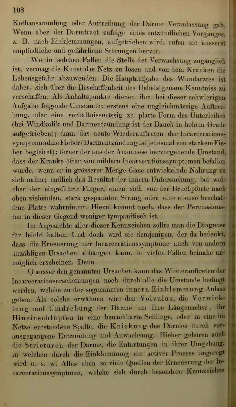 Kothansammlimg oder Auftreibung der Därme Veranlassung gab. Wenn aber der Darmtraet zufolge eines entzündlichen Vorganges, z. B. nach Einklemmungen, aufgetrieben wird, rufen sie äusserst empfindliche und gefährliche Störungen hervor. Wo in solchen Fällen die Stelle der Verwachsung zugänglich ist, vermag die Kunst das Netz zu lösen und von dem Kranken die Lebensgefahr abzuwenden. Die Hauptaufgabe des Wundarztes ist daher, sich über die Beschaffenheit des Uebels genaue Kemitniss zu verschaffen. Als Anhaltspunkte dienen ihm bei dieser schwierigen Aufgabe folgende Umstände: erstens eine ungleichmässige Auftrei- bung, oder eine verhältnissmässig zu platte Form des Unterleibes (bei Windkolik und Darmentzündung ist der Bauch in hohem Grade aufgetrieben); dann das acute Wiederauftreten der Incarcerations- symptome ohne Fieber (Darmentzündung ist jedesmal von starkemFie- ber begleitet); ferner der aus der Anamnese hervorgehende Umstand, dass der Kranke öfter von mildern Incarcerationssymptomen befallen wurde, wenn er in grösserer Menge Gase entwickelnde Nahrung zu sich nahm; endlich das Resultat der innern Untersuchung, bei wel- cher der eingeführte Finger, einen sich von der Bruchpforte nach oben ziehenden, stark gespannten Strang oder eine ebenso beschaf- fene Platte wahrnimmt. Hiezu kommt noch, dass der Percussions- ton in dieser Gegend weniger tympanitisch ist. Im Angesichte aller dieser Kennzeichen sollte man die Diagnose für leicht halten. Und doch wird sie demjenigen, der da bedenkt, dass die Erneuerung der Inearcerationssymptome auch von andern unzähligen Ursachen abhängen kann, in vielen Fällen beinahe un- möglich erscheinen. Denn b) ausser den genannten Ursachen kann das Wiederauftreten der Incarcerationserseheinungen noch durch alle die Umstände bedingt werden, welche zu der sogenannten innern Einklemmung Anlass geben. Als solche erwähnen wir: den Volvulus, die Verwick- lung und Umdrehung der Därme um ihre Längenachse, ihr Hineinschlüpfen in eine benachbarte Schlinge, oder in eine im Netze entstandene Spalte, die Knickung des Darmes durch vor- ausgegangene Entzündung und Anwachsung. Hieher gehören auch die Stricturen der Därme, die Entartungen in ihrer Umgebung, in welchen durch die Einklemmung ein activer Process angeregt wird u. s. w. Alles eben so viele Quellen der Erneuerung der In- carcerationssymptome, welche sieh durch besondere Kennzeichen n % 11 1 U