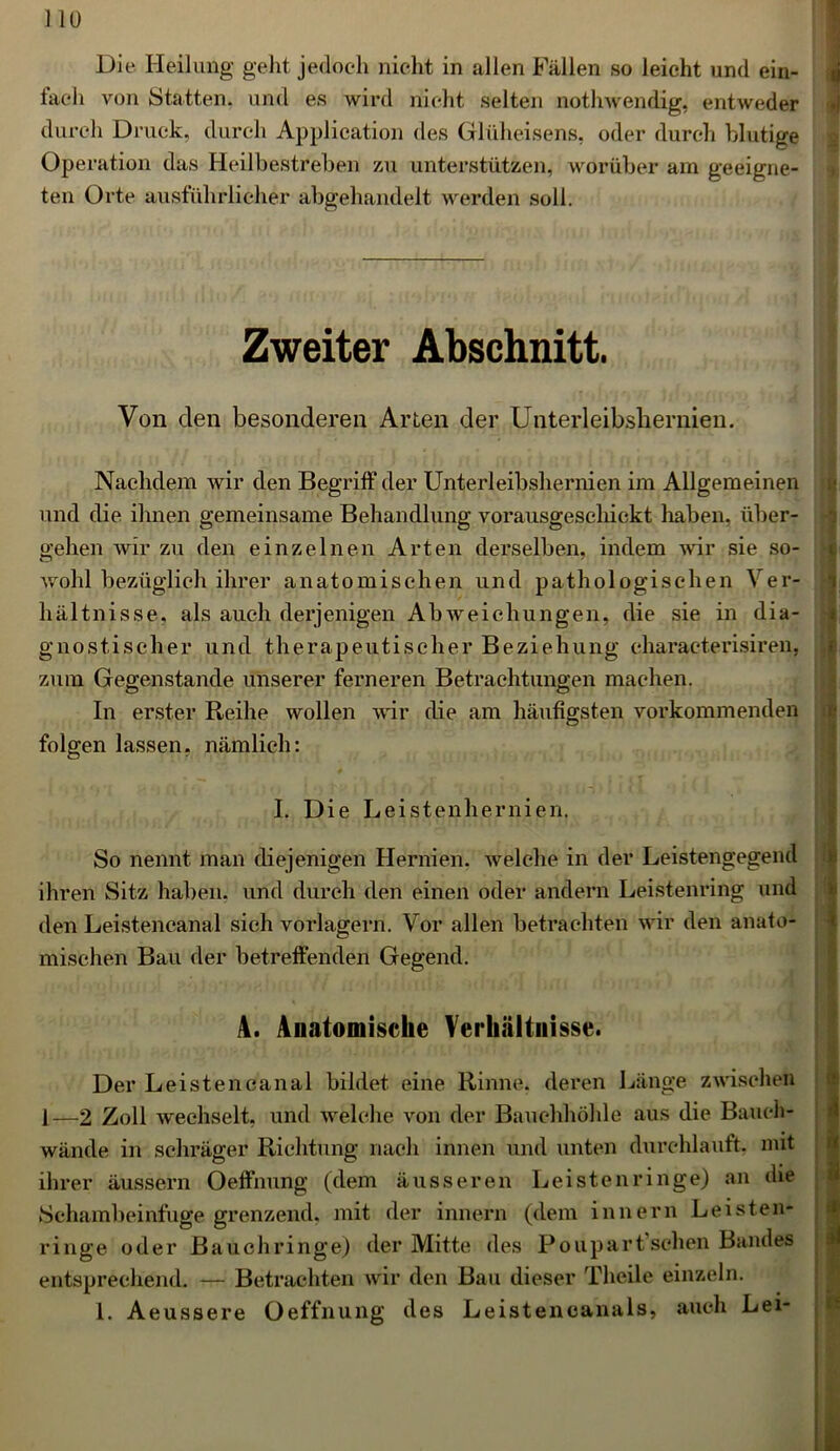 Die Heilung geht jedoch nicht in allen Fällen so leicht und ein- fach von Statten, und es wird nicht selten nothwendig, entweder durch Druck, durch Application des Glüheisens, oder durch blutige Operation das Heilbestreben zu unterstützen, worüber am geeigne- ten Orte ausführlicher abgehandelt werden soll. Zweiter Abschnitt. Von den besonderen Arten der Unterleibshernien. Nachdem wir den Begriff der Unterleibshernien im Allgemeinen und die ihnen gemeinsame Behandlung vorausgeschickt haben, über- gehen wir zu den einzelnen Arten derselben, indem wir sie so- pathologischen Ver- ungen, die sie in dia- |i gnostischer und therapeutischer Beziehung characterisiren, zum Gegenstände unserer ferneren Betrachtungen machen. In erster Reihe wollen wir die am häufigsten vorkommenden folgen lassen, nämlich: ! I. Die Leistenhernien. k * 11 - < > ^ ^ ^ So nennt man diejenigen Hernien, welche in der Leistengegend ihren Sitz haben, und durch den einen oder andern Leistenring und den Leistencanal sich vorlagern. Vor allen betrachten wir den anato- mischen Bau der betreffenden Gegend. A. Anatomische Verhältnisse. Der Leistencanal bildet eine Rinne, deren Länge zwischen 1—2 Zoll wechselt, und welche von der Bauchhöhle aus die Bauch- wände in schräger Richtung nach innen und unten durchlauft, mit ihrer äussern Oeffnung (dem äusseren Leisten ringe) an die Schambeinfuge grenzend, mit der innern (dem innern Leisten- ringe oder Bauchringe) der Mitte des Poupart sehen Bandes entsprechend. — Betrachten wir den Bau dieser Theile einzeln. I. Aeussere Oeffnung des Leistencanals, auch Lei- wohl bezüglich ihrer anatomischen und hältnisse, als auch derjenigen Ab weich