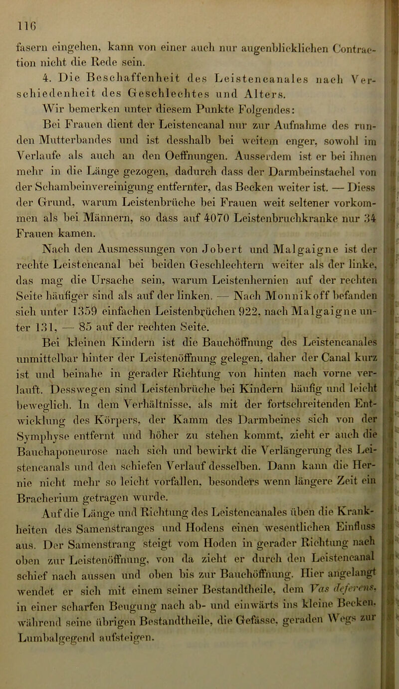 fasern eingehen, kann von einer auch nur augenblicklichen Contrae- tion nicht die Rede sein. 4. Die Beschaffenheit des Leistencanales nach Ver- schiedenheit des Geschlechtes und Alters. Wir bemerken unter diesem Punkte Folgendes: Bei Frauen dient der Leistencanal nur zur Aufnahme des run- den Mutterbandes und ist desshalb bei weitem enger, sowohl im Verlaufe als auch an den Oeffnungen. Ausserdem ist er bei ihnen mehr in die Länge gezogen, dadurch dass der Darmbeinstachel von der Schambeinvereinigung entfernter, das Becken weiter ist. — Diess der Grund, warum Leistenbrüche bei Frauen weit seltener Vorkom- men als bei Männern, so dass auf 4070 Leistenbruchkranke nur 64 Frauen kamen. Nach den Ausmessungen von Jobert und Malgaigne ist der rechte Leistencanal bei beiden Geschlechtern weiter als der linke, das mag die Ursache sein, warum Leistenhernien auf der rechten Seite häufiger sind als auf der linken. — Nach Monnikoff befanden sich unter 1359 einfachen Leistenbriichen 922, nach Malgaigne un- ter 131, — 85 auf der rechten Seite. Bei kleinen Kindern ist die Bauchöffnung des Leistencanales unmittelbar hinter der Leistenöffnung gelegen, daher der Canal kurz ist und beinahe in gerader Richtung von hinten nach vorne ver- lauft. Dessweo;en sind Leistenbrüche bei Kindern häufig und leicht beweglich, ln dem Verhältnisse, als mit der fortschreitenden Ent- wicklung des Körpers, der Kamm des Darmbeines sich von der Symphyse entfernt und höher zu stehen kommt, zieht er auch die Bauchaponeurose nach sich und bewirkt die Verlängerung des Lei- stencanals und den schiefen Verlauf desselben. Dann kann die Her- nie nicht mehr so leicht vorfallen, besonders wenn längere Zeit ein Bracherium getragen wurde. Auf die Länge und Richtung des Leistencanales üben die Krank- heiten des Samenstranges und Hodens einen wesentlichen Einfluss aus. Der Samenstrang steigt vom Hoden in gerader Richtung nach oben zur Leistenöffnung, von da zieht er durch den Leistencanal schief nach aussen und oben bis zur Bauchöffnung. Hier angelangt wendet er sich mit einem seiner Bestandtheile, dem Vas deferens. in einer scharfen Beugung nach ab- und einwärts ins kleine Becken, während seine übrigen Bestandtheile, die Gefiisse. geraden \V egs zur Lumbalgegend aufsteigen. 9 V