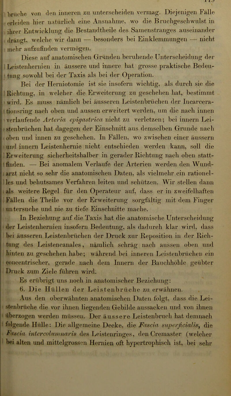 brache von den inneren zu unterscheiden vermag. Diejenigen Falle erleiden hier natürlich eine Ausnahme, wo die Bruchgeschwulst in J ihrer Entwicklung die Bestandteile des Samenstranges auseinander i drängt, welche wir dann — besonders bei Einklemmungen — nicht j mehr aufzufinden vermögen. Diese auf anatomischen Gründen beruhende Unterscheidung der Leistenhernien in äussere und innere hat grosse praktische Bedeu- | tung sowohl bei der Taxis als bei der Operation. Bei der Herniotomie ist sie insofern wichtig, als durch sie die Richtung, in welcher die Erweiterung zu geschehen hat, bestimmt ! wird. Es muss nämlich bei äusseren Leistenbrüchen der Incarcera- I tionsring nach oben und aussen erweitert werden, um die nach innen ! verlaufende Arteria epigastrica nicht zu verletzen; bei innern Lei- stenbrüchen hat dagegen der Einschnitt aus demselben Grunde nach oben und innen zu geschehen. In Fällen, wo zwischen einer äussern und innern Leistenhernie nicht entschieden werden kann, soll die Erweiterung sicherheitshalber in gerader Richtung nach oben statt- finden. — Bei anomalem Verlaufe der Arterien werden den Wund- arzt nicht so sehr die anatomischen Daten, als vielmehr ein rationel- les und behutsames Verfahren leiten und schützen. Wir stellen dann als weitere Regel für den Operateur auf, dass er in zweifelhaften . Fällen die Theile vor der Erweiterung sorgfältig mit dem Finger 1 untersuche und nie zu tiefe Einschnitte mache. In Beziehung auf die Taxis hat die anatomische Unterscheidung : der Leistenhernien insofern Bedeutung, als dadurch klar wird, dass bei äusseren Leistenbrüchen der Druck zur Reposition in der Rich- tung des Leistencanales, nämlich schräg nach aussen oben und hinten zu geschehen habe; während bei inneren Leistenbrüchen ein eoncentrischer, gerade nach dem Innern der Bauchhöhle geübter Druck zum Ziele führen wird. Es erübrigt uns noch in anatomischer Beziehung: ö. Die Hüllen der Leistenbrüche zu erwähnen. Aus den oberwähnten anatomischen Daten folgt, dass die Lei- : stenbrüche die vor ihnen liegenden Gebilde aussacken und von ihnen überzogen werden müssen. Der äussere Leistenbruch hat demnach folgende Ilülle: Die allgemeine Decke, die Fascia superficialis, die Faseia interculumnaris des Leistenringes, den Cremaster (welcher bei alten und mittelgrossen Hernien oft hypertrophisch ist, bei sehr