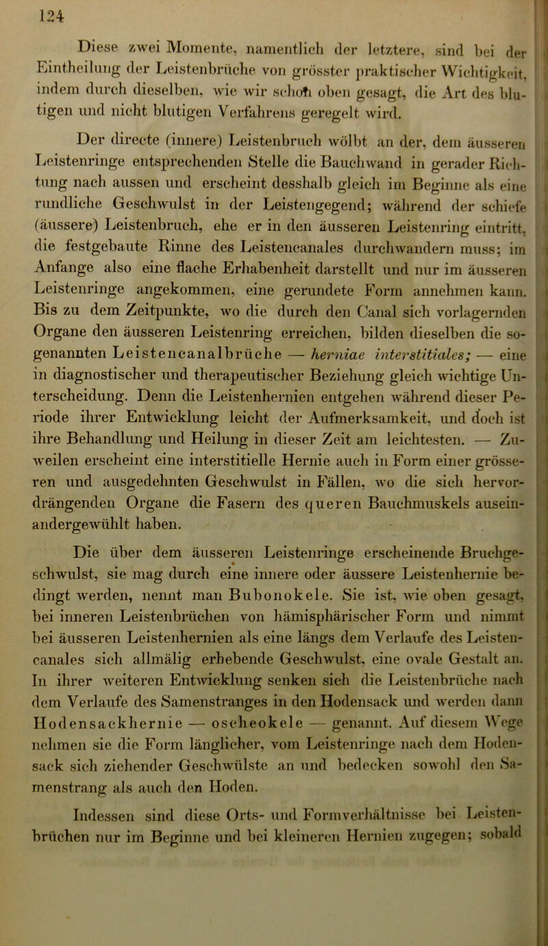 Diese zwei Momente, namentlich der letztere, sind bei der Eintheilung der Leistenbrüche von grösster praktischer Wichtigkeit, indem durch dieselben, wie wir schofi oben gesagt, die Art des blu- tigen und nicht blutigen Verfahrens geregelt wird. Der directe (innere) Leistenbruch wölbt an der, dem äusseren Leistenringe entsprechenden Stelle die Bauchwand in gerader Rich- tung nach aussen und erscheint desshalb gleich im Beginne als eine rundliche Geschwulst in der Leistengegend; während der schiefe (äussere) Leistenbruch, ehe er in den äusseren Leistenring eintritt, die testgebaute Rinne des Leisteneanales durchwandern muss; im Anfänge also eine flache Erhabenheit darstellt und nur im äusseren Leistenringe angekommen, eine gerundete Form annehmen kann. Bis zu dem Zeitpunkte, wo die durch den Canal sich vorlagernden Organe den äusseren Leistenring erreichen, bilden dieselben die so- genannten Leistencanalbrüche — herniae interstitielles; — eine in diagnostischer und therapeutischer Beziehung gleich wichtige Un- terscheidung. Denn die Leistenhernien entgehen während dieser Pe- riode ihrer Entwicklung leicht der Aufmerksamkeit, und doch ist ihre Behandlung und Heilung in dieser Zeit am leichtesten. — Zu- weilen erscheint eine interstitielle Hernie auch in Form einer grösse- ren und ausgedehnten Geschwulst in Fällen, wo die sich hervor- drängenden Organe die Fasern des queren Bauchmuskels ausein- andergewühlt haben. Die über dem äusseren Leistenringe erscheinende Bruchge- schwulst, sie mag durch eine innere oder äussere Leistenhernie be- dingt werden, nennt man Bubonokele. Sie ist, wie oben gesagt, bei inneren Leistenbrüchen von hämisphärischer Form und nimmt bei äusseren Leistenhernien als eine längs dem Verlaufe des Leisten- canales sich allmälig erhebende Geschwulst, eine ovale Gestalt an. In ihrer weiteren Entwicklung senken sich die Leistenbrüche nach dem Verlaufe des Samenstranges in den Hodensack und werden dann Ho den sack her nie — oscheokele — genannt. Auf diesem Wege nehmen sie die Form länglicher, vom Leistenringe nach dem Hoden- sack sich ziehender Geschwülste an und bedecken sowohl den Sa- menstrang als auch den Hoden. Indessen sind diese Orts- und Formverhältnisse bei Leisten- brüchen nur im Beginne und bei kleineren Hernien zugegen; sobald