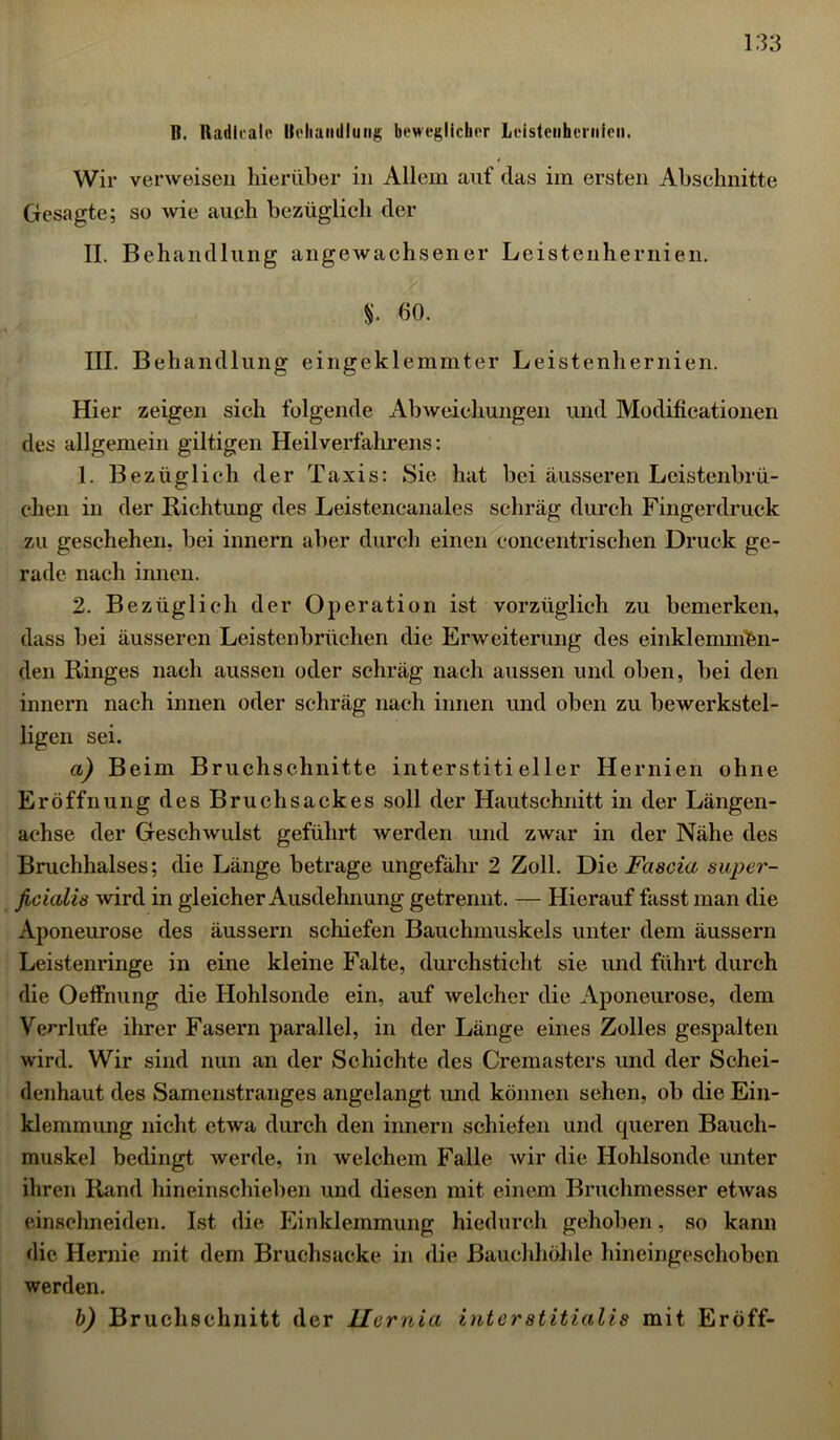 B. Badlealc Behandlung beweglicher Leistenhernien. Wir verweisen hierüber in Allem auf das im ersten Abschnitte Gesagte; so wie auch bezüglich der II. Behandlung angewachsener Leistenhernien. $. 60. III. Behandlung eingeklemmter Leistenhernien. Hier zeigen sich folgende Abweichungen und Modificationen des allgemein gütigen Heilverfahrens: 1. Bezüglich der Taxis: Sie hat bei äusseren Leistenbrü- chen in der Richtung des Leistencanales schräg durch Fingerdruck zu geschehen, bei innern aber durch einen concentrischen Druck ge- rade nach innen. 2. Bezüglich der Operation ist vorzüglich zu bemerken, dass bei äusseren Leistenbrüchen die Erweiterung des einklemmfen- den Ringes nach aussen oder schräg nach aussen und oben, bei den innern nach innen oder schräg nach innen und oben zu bewerkstel- ligen sei. a) Beim Bruchschnitte interstitieller Hernien ohne Eröffnung des Bruchsackes soll der Hautschnitt in der Längen- achse der Geschwulst geführt werden und zwar in der Nähe des Bruchhalses; die Länge betrage ungefähr 2 Zoll. Die Fascia super- ficialis wird in gleicher Ausdehnung getrennt. — Hierauf fasst man die Aponeurose des äussern schiefen Bauehmuskels unter dem äussern Leistenringe in eine kleine Falte, durchsticht sie und führt durch die Oeffnung die Hohlsonde ein, auf welcher die Aponeurose, dem Verrlufe ihrer Fasern parallel, in der Länge eines Zolles gespalten wird. Wir sind nun an der Schichte des Cremasters und der Schei- denhaut des Samenstranges angelangt und können sehen, ob die Ein- klemmung nicht etwa durch den innern schiefen und queren Bauch- muskel bedingt werde, in welchem Falle wir die Hohlsonde unter ihren Rand hineinschieben und diesen mit einem Bruchmesser etwas einsclmeiden. Ist die Einklemmung hiedurch gehoben, so kann die Hernie mit dem Bruchsacke in die Bauchhöhle hineingeschoben werden. b) Bruchschnitt der Jlernia interstitialis mit Eröff-