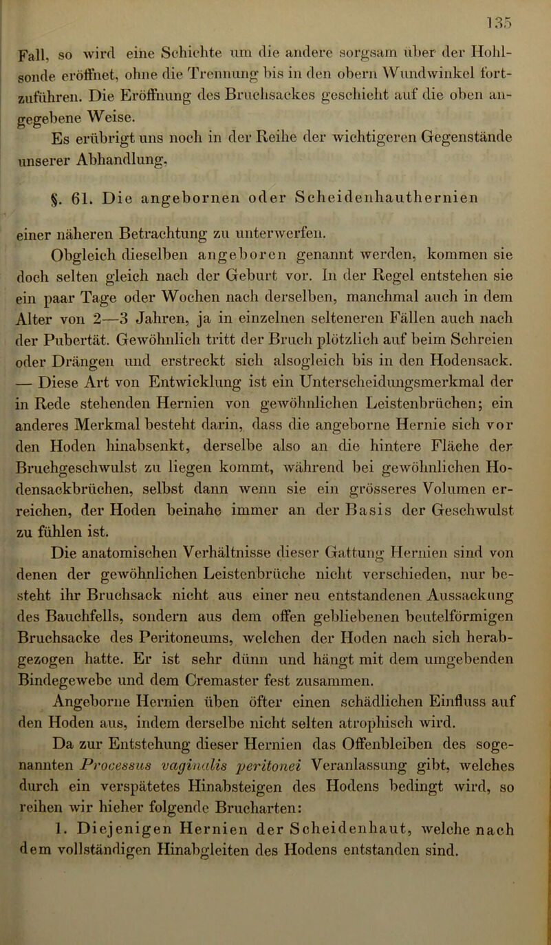 Fall, so wird eine Schichte um die andere sorgsam über der Hohl- sonde eröffnet, ohne die Trennung bis in den obern Wundwinkel fort- zuführen. Die Eröffnung des Brnehsackes geschieht auf die oben an- gegebene Weise. Es erübrigt uns noch in der Reihe der wichtigeren Gegenstände unserer Abhandlung, §. 61. Die angebornen oder Seheidenhauthernien einer näheren Betrachtung zu unterwerfen. Obgleich dieselben angeboren genannt werden, kommen sie doch selten gleich nach der Geburt vor. In der Regel entstellen sie ein paar Tage oder Wochen nach derselben, manchmal auch in dem Alter von 2—3 Jahren, ja in einzelnen selteneren Fällen auch nach der Pubertät. Gewöhnlich tritt der Bruch plötzlich auf beim Schreien oder Drängen und erstreckt sich alsogleich bis in den Hodensack. — Diese Art von Entwicklung ist ein Unterscheidungsmerkmal der in Rede stehenden Hernien von gewöhnlichen Leistenbrüchen; ein anderes Merkmal besteht darin, dass die angeborne Hernie sich vor den Hoden hinabsenkt, derselbe also an die hintere Fläche der Bruchgeschwulst zu liegen kommt, während bei gewöhnlichen Ho- densackbrüchen, selbst dann wenn sie ein grösseres Volumen er- reichen, der Hoden beinahe immer an der Basis der Geschwulst zu fühlen ist. Die anatomischen Verhältnisse dieser Gattung Hernien sind von denen der gewöhnlichen Leistenbrüche nicht verschieden, nur be- steht ihr Bruchsack nicht aus einer neu entstandenen Aussackung des Bauchfells, sondern aus dem offen gebliebenen beutelförmigen Bruchsacke des Peritoneums, welchen der Hoden nach sich herab- gezogen hatte. Er ist sehr dünn und hängt mit dem umgebenden Bindegewebe und dem Cremaster fest zusammen. Angeborne Hernien üben öfter einen schädlichen Einfluss auf den Hoden aus, indem derselbe nicht selten atrophisch wird. Da zur Entstehung dieser Hernien das Offenbleiben des soge- nannten Processus vaginalis yeritonei Veranlassung gibt, welches durch ein verspätetes Hinabsteigen des Hodens bedingt wird, so reihen wir hieher folgende Brucharten: 1. Diejenigen Hernien der Scheidenhaut, welche nach dem vollständigen Hinabgleiten des Hodens entstanden sind.