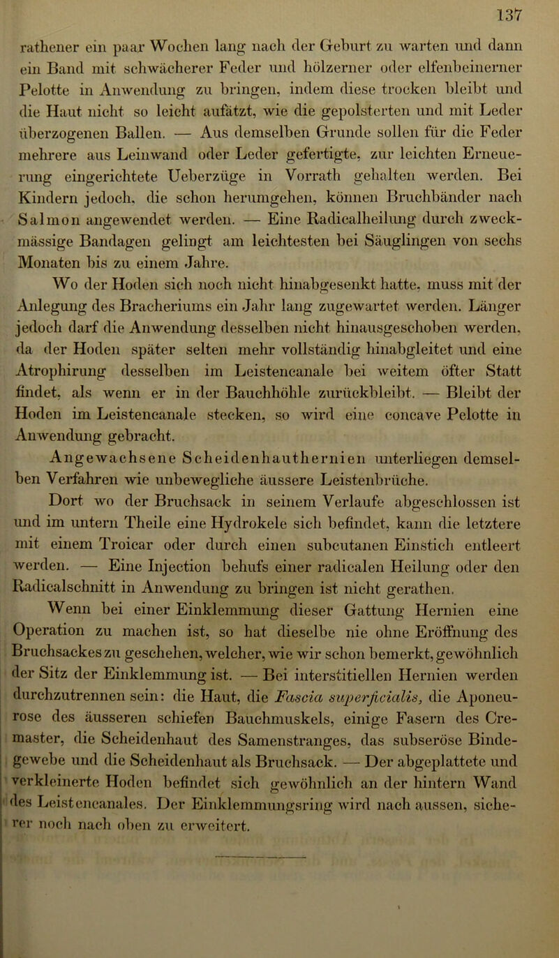 rathener ein paar Wochen lang nach der Geburt zu warten und dann ein Band mit schwächerer Feder und hölzerner oder elfenbeinerner Pelotte in Anwendung zu bringen, indem diese trocken bleibt und die Haut nicht so leicht aufätzt, wie die gepolsterten und mit Leder überzogenen Ballen. — Aus demselben Grunde sollen für die Feder mehrere aus Leinwand oder Leder gefertigte, zur leichten Erneue- rung eingerichtete Ueberziige in Vorrath gehalten werden. Bei Kindern jedoch, die schon herumgehen, können Bruchbänder nach Salmon angewendet werden. — Eine Radicalheilung durch zweck- mässige Bandagen gelingt am leichtesten bei Säuglingen von sechs Monaten bis zu einem Jahre. Wo der Hoden sich noch nicht hinabgesenkt hatte, muss mit der Anlegung des Bracheriums ein Jahr lang zugewartet werden. Länger jedoch darf die Anwendung desselben nicht hinausgeschoben werden, da der Hoden später selten mehr vollständig hinabgleitet und eine Atrophirung desselben im Leistencanale bei weitem öfter Statt findet, als wenn er in der Bauchhöhle zurückbleibt. — Bleibt der Hoden im Leistencanale stecken, so wird eine concave Pelotte in Anwendung gebracht. Angewachsene Scheidenhauthernien unterliegen demsel- ben Verfahren wie unbeAvegliche äussere Leistenbrüche. Dort avo der Bruchsack in seinem Verlaufe abgeschlossen ist und im untern Theile eine Hydrokele sich befindet, kann die letztere mit einem Troicar oder durch einen subcutanen Einstich entleert werden. — Eine Injection behufs einer radicalen Heilung oder den Radicalschnitt in Anwendung zu bringen ist nicht gerathen, Wenn bei einer Einklemmung dieser Gattung Hernien eine Operation zu machen ist, so hat dieselbe nie ohne Eröffnung des Bruchsackes zu geschehen, Avelcher, Avie Avir schon bemerkt, geAvöhnlich der Sitz der Einklemmung ist. — Bei interstitiellen Hernien werden durchzutrennen sein: die Haut, die Fascia superficialis, die Aponeu- rose des äusseren schiefen Bauehmuskels, einige Fasern des Cre- master, die Scheidenhaut des Samenstranges, das subseröse Binde- gewebe und die Scheidenhaut als Bruchsack. — Der abgeplattete und verkleinerte Hoden befindet sich geAvöhnlich an der hintern Wand ' (^es Leistencanales. Der Einklemmungsring wird nach aussen, siche- rer noch nach oben zu erweitert.