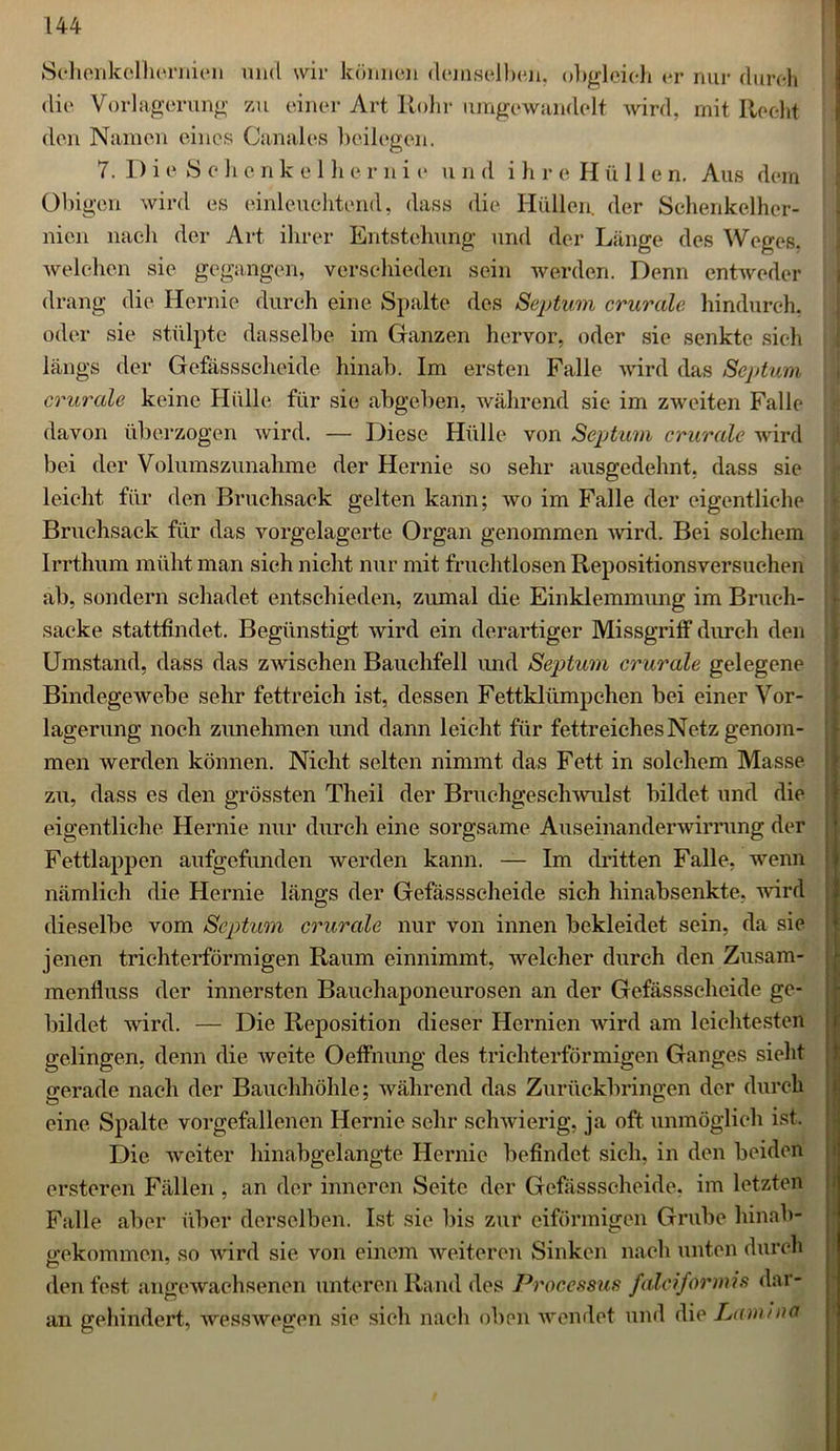 Schenkelhermen und wir können demselben, obgleich er nur durch die Vorlagerung zu einer Art Rohr umgewandelt Avird, mit Recht den Namen eines Canales beilegen. 7. D i e 8 c b e n k e 1 h e r n i e u n d i h r e H ü 11 e n. Aus dem Obigen wird es einleuchtend, dass die Hüllen, der Schenkelher- nien nach der Art ihrer Entstehung und der Länge des Weges, welchen sie gegangen, verschieden sein werden. Denn entweder drang die Hernie durch eine Spalte des Septum crurale hindurch, oder sie stülpte dasselbe im Ganzen hervor, oder sie senkte sich längs der Gefässscheide hinab. Im ersten Falle Avird das Septum crurale keine Hülle für sie abgeben, während sie im zweiten Falle davon überzogen Avird. — Diese Hülle von Septum crurale wird bei der Volumszimahme der Hernie so sehr ausgedehnt, dass sie leicht für den Bruchsack gelten kann; avo im Falle der eigentliche Bruchsack für das vorgelagerte Organ genommen Avird. Bei solchem Irrthum müht man sich nicht nur mit fruchtlosen Repositionsversuchen ab, sondern schadet entschieden, zumal die Einklemmung im Bruch- sacke stattfindet. Begünstigt wird ein derartiger Missgriff durch den Umstand, dass das zwischen Bauchfell und Septum crurale gelegene Bindegewebe sehr fettreich ist, dessen Fettklümpchen bei einer Vor- lagerung noch zunehmen und dann leicht für fettreiches Netz genom- men werden können. Nicht selten nimmt das Fett in solchem Masse zu, dass es den grössten Theil der BruchigescliAvulst bildet und die eigentliche Hernie nur durch eine sorgsame Auseinanderwirrung der Fettlappen aufgefunden werden kann. — Im dritten Falle, wenn nämlich die Hernie längs der Gefässscheide sich hinabsenkte, wird dieselbe vom Septum crurale nur von innen bekleidet sein, da sie jenen trichterförmigen Raum einnimmt, Aveleher durch den Zusam- menfluss der innersten Bauchaponeurosen an der Gefässscheide ge- bildet wird. — Die Reposition dieser Hernien Avird am leichtesten gelingen, denn die Aveite Oeffnung des trichterförmigen Ganges sieht gerade nach der Bauchhöhle; Avährend das Zurückbringen der durch eine Spalte vorgefallenen Hernie sehr schwierig, ja oft unmöglich ist. Die Aveiter hinabgelangte Hernie befindet sich, in den beiden erstcren Fällen , an der inneren Seite der Gefässscheide. im letzten Falle aber über derselben. Ist sie Bis zur eiförmigen Grube hinab- gekommen, so Avird sie von einem Aveiteren Sinken nach unten durch den fest angewachsenen unteren Rand des Processus falciformis dar- an gehindert, wesswegen sie sieli nach oben wendet und die Lammet