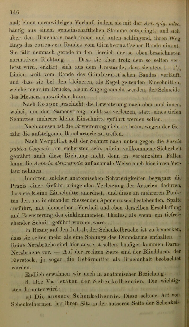 mal) einen normwidrigen Verlauf, indem sie mit der Art. epig. adsc. häufig aus einem gemeinschaftlichen »Stamme entspringt, und sich über den Bruchhals nach innen und unten schlingend, ihren Weg längs des concaven Randes vom Gimbernat’schen Bande nimmt. Sie fällt demnach gerade in den Bereich der so eben bezeichneten normativen Richtung. — Dass sie aber trotz dem so selten ver- letzt wird, erklärt sich aus dem Umstande, dass sie stets 1 — V/ Linien weit vom Rande des Gimbernat’schen Bandes verläuft, und dass sie bei den kleineren, als Regel geltenden Einschnitten, welche mehr im Drucke, als im Zuge gemacht werden, der Schneide des Messers ausweichen kann. Nach Cooper geschieht die Erweiterung nach oben und innen, wobei, um den Samenstrang nicht zu verletzen, statt eines tiefen Schnittes mehrere kleine Einschnitte geführt werden sollen. Nach aussen ist die Erweiterung nicht rathsam, wegen der Ge- fahr die aufsteigende Baucharterie zu treffen. Nach Verpillat soll der Schnitt nach unten gegen die Fascia pubica Cooperi; am sichersten sein, allein vollkommene »Sicherheit gewährt auch diese Richtung nicht, denn in vereinzelten Fällen kann die Arteria obturatoria auf anomale Weise auch hier ihren Ver- lauf nehmen. Inmitten solcher anatomischen Schwierigkeiten begegnet die Praxis einer Gefahr bringenden Verletzung der Arterien dadurch, dass sie kleine Einschnitte anordnet, und diese an mehreren Punk- ten der, aus in einander fliessenden Aponeurosen bestehenden. Spalte ausführt, mit demselben Vortheil und eben derselben Erschlaffung und Erweiterung des einklemmenden Theiles, als wenn ein tiefrei- chender Schnitt geführt worden wäre. In Bezug auf den Inhalt der Schenkelbrüche ist zu bemerken, dass sie selten mehr als eine Schlinge des Dünndarms enthalten. — Reine Netzbrüche sind hier äusserst selten, häufiger kommen Darm- Netzbrüche vor. — Auf der rechten Seite sind der Blinddarm, der Eierstock, ja sogar die Gebärmutter als Bruchinhalt beobachtet worden. Endlich erwähnen wir noch in anatomischer Beziehung: 8. Die Varietäten der Schenkelhernien. Die wichtig- sten darunter wird: a) Die äussere Schenkelhernie. Diese seltene Art von Schenkelhernien hat ihren »Sitz an der äusseren Seite der Schenkel-