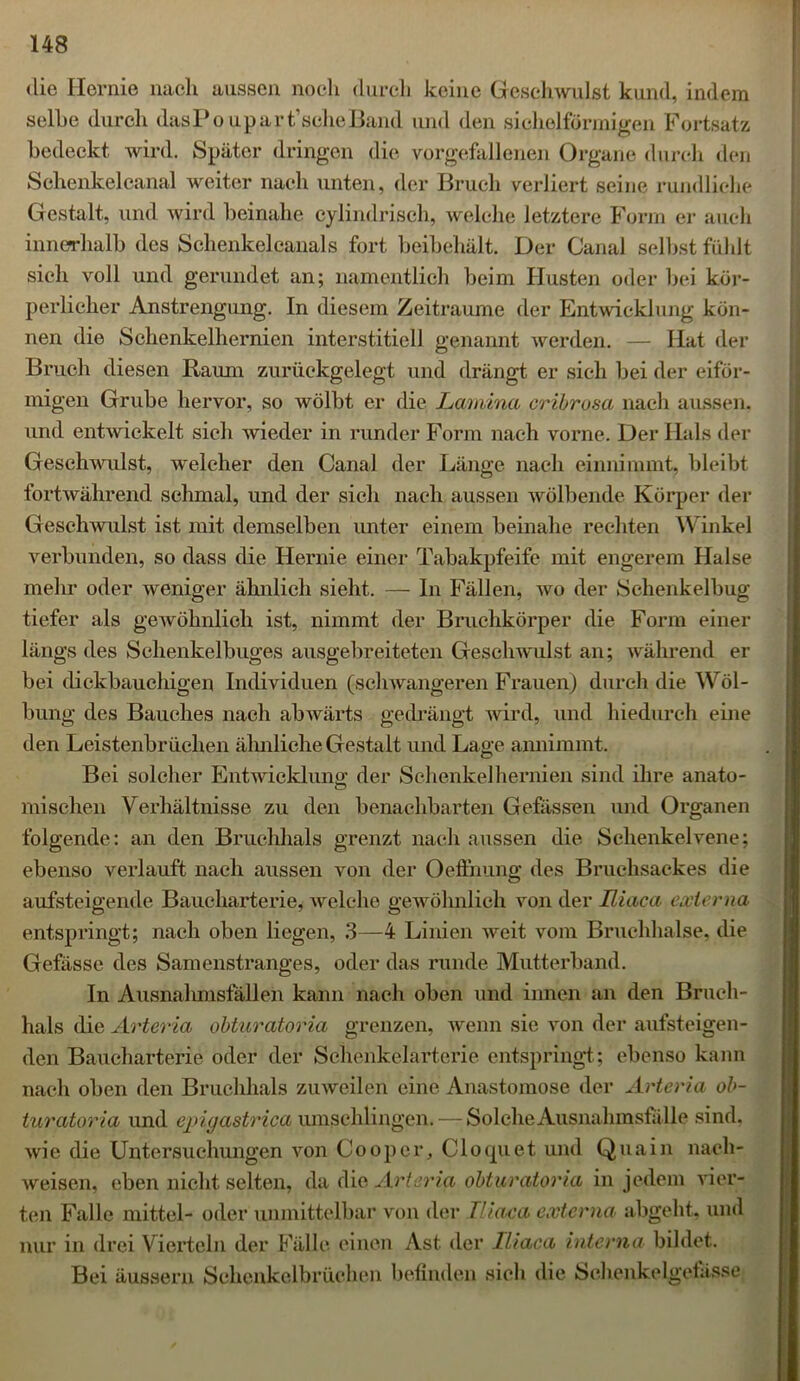 die Hernie nach aussen noch durch keine Geschwulst kund, indem seihe durch dasPoupart'scheBand und den sichelförmigen Fortsatz bedeckt wird. Später dringen die vorgefallenen Organe durch den Schenkelcanal weiter nach unten, der Bruch verliert seine rundliche Gestalt, und wird beinahe cylindriseh, welche letztere Form er auch innerhalb des Schenkelcanals fort beibehält. Der Canal selbst fühlt sich voll und gerundet an; namentlich beim Husten oder bei kör- perlicher Anstrengung. In diesem Zeiträume der Entwicklung kön- nen die Schenkelhernien interstitiell genannt werden. — Hat der Bruch diesen Raum zurückgelegt und drängt er sich bei der eiför- migen Grube hervor, so wölbt er die Lamina cribrosa nach aussen, und entwickelt sieh wieder in runder Form nach vorne. Der Hals der Geschwulst, welcher den Canal der Länge nach einnimmt, bleibt fortwährend schmal, und der sich nach aussen wölbende Körper der Geschwulst ist mit demselben unter einem beinahe rechten Winkel verbunden, so dass die Hernie einer Tabakpfeife mit engerem Halse mehr oder weniger ähnlich sieht. — In Fällen, wo der Schenkelbug tiefer als gewöhnlich ist, nimmt der Bruchkörper die Form einer längs des Schenkelbuges ausgebreiteten Geschwulst an; während er bei dickbauchigen Individuen (schwangeren Frauen) durch die Wöl- bung des Bauches nach abwärts gedrängt wird, und hiedurch eine den Leistenbrüchen ähnliche Gestalt und Lage annimmt. Bei solcher Entwicklung: der Schenkel hernien sind ihre anato- mischen Verhältnisse zu den benachbarten Gefässen und Organen folgende: an den Bruchhals grenzt nach aussen die Schenkelvene; ebenso verlauft nach aussen von der Oeffnung des Bruchsackes die aufsteigende Baucharterie, welche gewöhnlich von der Uiaca externa entspringt; nach oben liegen, 3—4 Linien Aveit vom Bruchhalse, die Gefässe des Samenstranges, oder das runde Mutterband. In Ausnahmsfällen kann nach oben und innen an den Bruch- hals die Arteria obturatoria grenzen, wenn sie von der aufsteigen- den Baucharterie oder der Schenkelarterie entspringt; ebenso kann nach oben den Bruchhals zuweilen eine Anastomose der Arteria ob- turatoria und epigastrica umschlingen. — Solche Ausna hmsfälle sind, wie die Untersuchungen von Coopcr, Cloquet und Qua in nach- weisen, eben nicht selten, da die Arteria obturatoria in jedem vier- ten Falle mittel- oder unmittelbar von der Uiaca externa abgeht, und nur in drei Vierteln der Fälle einen Ast der Uiaca interna bildet. Bei äussern Schenkelbrüchen befinden sich die Schenkelgetässe