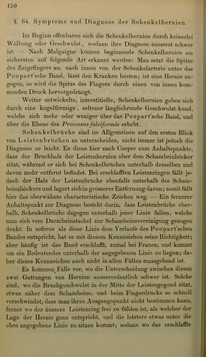 §. 64. Symptome und Diagnose der Schenkelhernien. Im Beginn offenbaren sich die Schenkelhernien durch keinerlei Wölbung oder Geschwulst, wodann ihre Diagnose äusserst schwer ist. —L Nach Malgaigne können beginnende Schenkelhernien am sichersten auf folgende Art erkannt werden: Man setzt die Spitze des Zeigefingers an, nach innen von der Schenkelarterie unter das Poupart’sche Band, lässt den Kranken husten; ist eine Hernie zu- gegen, so wird die Spitze des Fingers durch einen von innen kom- menden Druck hervorgedrängt. Weiter entwickelte, interstitielle, Schenkelhernien geben sich durch eine kugelförmige, seltener länglichrunde Geschwulst kund, welche sich mehr oder weniger über das Poupart’sche Band, und über die Ebene des Processus fcilciformis erhebt. Schenkelbrüche sind im Allgemeinen auf den ersten Blick von Leistenbrüchen zu unterscheiden, nicht immer ist jedoch die Diagnose so leicht. Es diene hier nach Cooper zum Anhaltspunkte, dass der Bruchhals der Leistenhernien ober dem Schambeinhöcker sitzt, während er sich bei Schenkelbrüchen unterhalb desselben und davon mehr entfernt befindet. Bei erschlafften Leistenringen fällt je- doch der Hals der Leistenbrüehe ebenfalls unterhalb des Scham- beinshöckers und lagert sich in grösserer Entfernung davon; somit fällt hier das oberwähnte characteristische Zeichen weg. — Ein fernerer Anhaltspunkt zur Diagnose besteht darin, dass Leistenbrüche ober- halb, Schenkelbrüche dagegen unterhalb jener Linie fallen, welche man sich vom Darmbeinstachel zur Schambeinsvereinigung gezogen denkt. In soferne als diese Linie dem Verlaufe des Poupar fischen Bandes entspricht, hat es mit diesem Kennzeichen seine Richtigkeit; aber häufig ist das Band erschlafft, zumal bei Frauen, und kommt um ein Bedeutendes unterhalb der angegebenen Linie zu liegen; da- her dieses Kennzeichen auch nicht in allen Fällen massgebend ist. Es kommen Fälle vor, wo die Unterscheidung zwischen diesen zwei Gattungen von Hernien ausserordentlich schwer ist. Solche sind, wo die Bruchgeschwulst in der Mitte der Leistengegend sitzt, etwas näher dem Schambeine, und beim Fingerdrucke so schnell verschwindet, dass man ihren Ausgangspunkt nicht bestimmen kann, ferner wo der äussere Leistenring frei zu fühlen ist, als welcher der Lage der Hernie ganz entspricht, und die letztere etwas unter die obenangegebene Linie zu sitzen kommt; sodann wo das erschlaffte