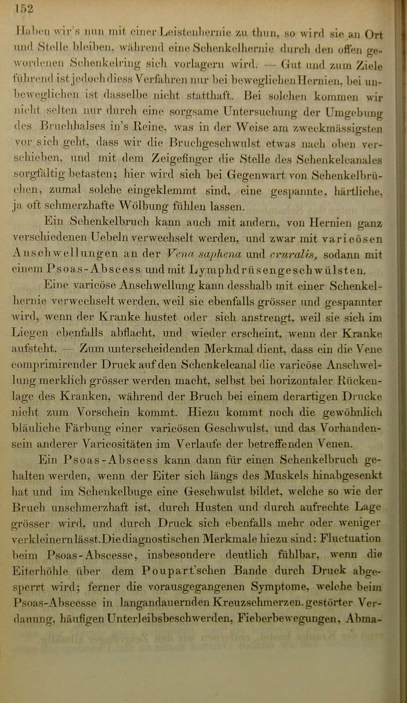 1 Tal >c*n wir’s mm mit einer Leistenhernie zu thun, so wird sie kn Ort und Stelle bleiben, während eine Schenkelhernie durch den offen ge- wordenen Sehenkelring sieh vorlagern wird. — Gut und zum Ziele führend ist jedoch diess Verfahren nur bei beweglichen Hernien, bei un- beweglichen ist dasselbe nicht statthaft. Bei solchen kommen wir nicht selten nur durch eine sorgsame Untersuchung der Umgebung des Bruchhalses in’s Reine, was in der Weise am zweckmässigsten vor sich geht, dass wir die Bruchgeschwulst etwas nach oben ver- schieben, und mit dem Zeigefinger die Stelle des Schenkelcanal es sorgfältig betasten; hier wird sich bei Gegenwart von Schenkelbrü- chen, zumal solche eingeklemmt sind, eine gespannte, härtliche, ja oft schmerzhafte Wölbung fühlen lassen. Ein Schenkelbruch kann auch mit andern, von Hernien ganz verschiedenen Uebeln verwechselt werden, und zwar mit varicösen Anschwellungen an der Vena saphena und cruralis, sodann mit einem Psoas-Abseess und mit Ly mphdrüs engeschwülsten. Eine varicöse Anschwellung kann desshalb mit einer Schenkel- hernie verwechselt werden, weil sie ebenfalls grösser und gespannter wird, wenn der Kranke hustet oder sich anstrengt, weil sie sich im Liegen ebenfalls abflacht, und wieder erscheint, wenn der Kranke aufsteht. — Zum unterscheidenden Merkmal dient, dass ein die Vene comprimirender Druck auf den Schenkelcanal die varicöse Anschwel- lung merklich grösser werden macht, selbst bei horizontaler Rücken- lage des Kranken, während der Bruch bei einem derartigen Drucke nicht zum Vorschein kommt. Hiezu kommt noch die gewöhnlich bläuliche Färbung einer varicösen Geschwulst, und das Vorhanden- sein anderer Varieositäten im Verlaufe der betreffenden Venen. Ein Psoas-Abscess kann dann für einen Schenkelbruch ge- halten werden, wenn der Eiter sich längs des Muskels hinabgesenkt hat und im Schenkelbuge eine Geschwulst bildet, welche so wie der Bruch unschmerzhaft ist, durch Husten und durch aufrechte Lage grösser wird, und durch Druck sich ebenfalls mehr oder weniger verkleinernlässt.Diediagnostischen Merkmale hiezu sind: Fluctuation beim Psoas-Abscesse, insbesondere deutlich fühlbar, wenn die Eiterhöhle über dem Poupart’schen Bande durch Druck abge- sperrt wird; ferner die vorausgegangenen Symptome, welche beim Psoas-Abscesse in langandauernden Kreuzschmerzen, gestörter Ver- dauung, häufigen Unterleibsbeschwerden, Fieberbewegungen, Abma-