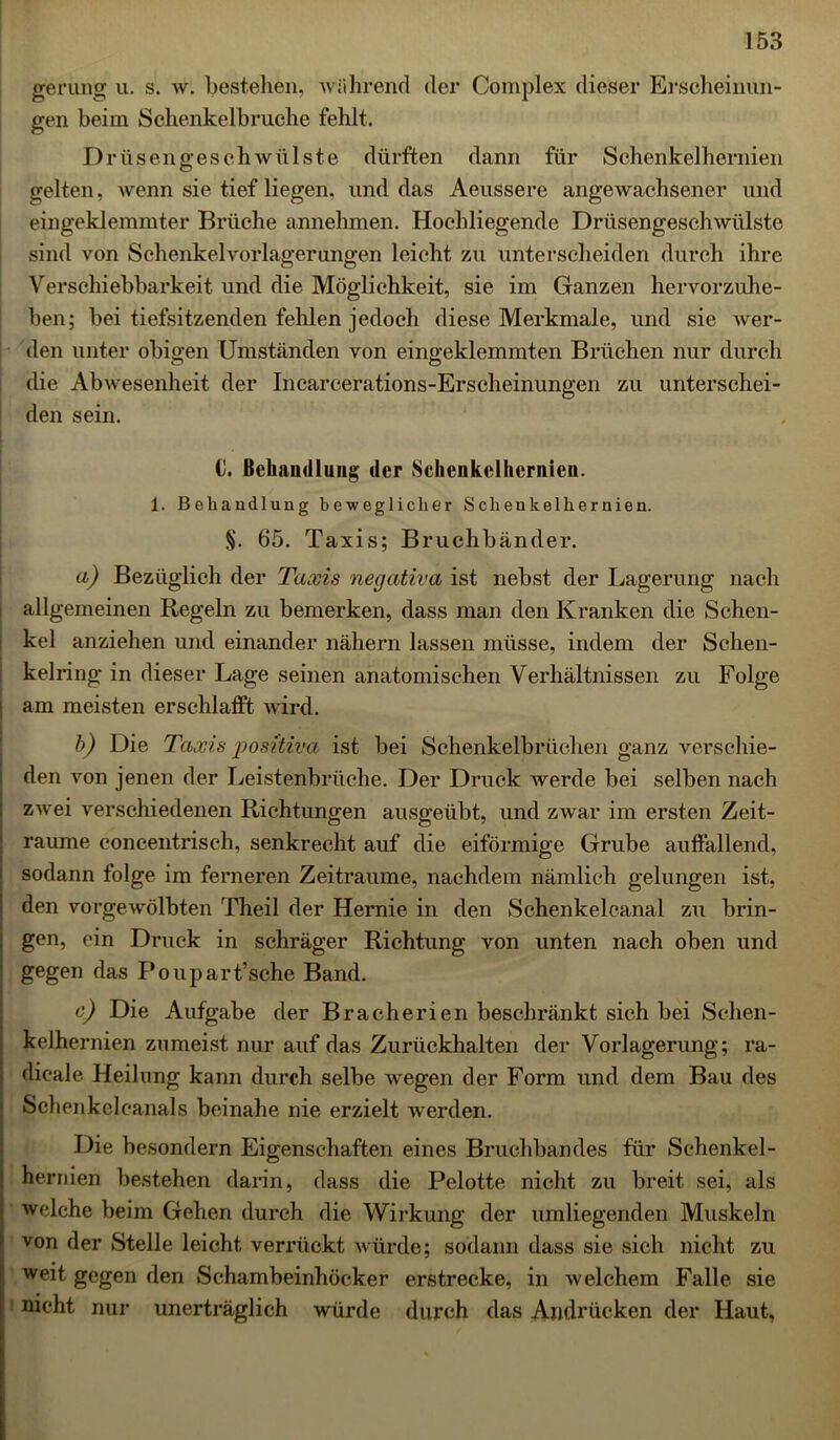 gerung u. s. w. bestehen, während der Complex dieser Erscheinun- gen beim Schenkelhruche fehlt. Drüsengeschwülste dürften dann für Sehenkelhernien gelten, wenn sie tief liegen, und das Aeussere angewachsener und eingeklemmter Brüche annehmen. Hochliegende Drüsengeschwülste sind von Schenkelvorlagerungen leicht zu unterscheiden durch ihre Verschiebbarkeit und die Möglichkeit, sie im Ganzen hervorzuhe- ben; bei tiefsitzenden fehlen jedoch diese Merkmale, und sie wer- den unter obigen Umständen von eingeklemmten Brüchen nur durch die Abwesenheit der Incarcerations-Erscheinungen zu unterschei- den sein. 0. Behandlung der Schenkelhernien. 1. Behandlung beweglicher Schenkelhernien. §. 65. Taxis; Bruchbänder. a) Bezüglich der Taxis negativa ist nebst der Lagerung nach allgemeinen Regeln zu bemerken, dass man den Kranken die Schen- kel anziehen und einander nähern lassen müsse, indem der Schen- kelring in dieser Lage seinen anatomischen Verhältnissen zu Folge am meisten erschlafft wird. b) Die Taxis positiva ist bei Schenkelbrüchen ganz verschie- den von jenen der Leistenbrüche. Der Druck werde bei selben nach zwei verschiedenen Richtungen ausgeübt, und zwar im ersten Zeit- räume concentrisch, senkrecht auf die eiförmige Grube auffallend, sodann folge im ferneren Zeiträume, nachdem nämlich gelungen ist, den vorgewölbten Theil der Hernie in den Schenkeleanal zu brin- gen, ein Druck in schräger Richtung von unten nach oben und gegen das Poupart’sche Band. c) Die Aufgabe der Bracherien beschränkt sich bei Schen- kelhernien zumeist nur auf das Zurückhalten der Vorlagerung; ra- dicale Heilung kann durch selbe wegen der Form und dem Bau des Schenkelcanals beinahe nie erzielt werden. Die besondern Eigenschaften eines Bruchbandes für Schenkel- hernien bestehen darin, dass die Pelotte nicht zu breit sei, als welche beim Gehen durch die Wirkung der umliegenden Muskeln von der Stelle leicht verrückt würde; sodann dass sie sich nicht zu weit gegen den Schambeinhöcker erstrecke, in welchem Falle sie nicht nur unerträglich würde durch das Andrücken der Haut,