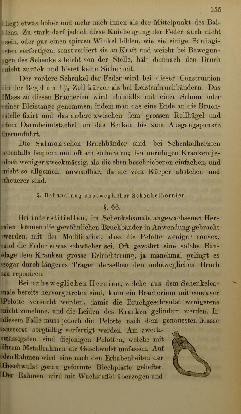 lie^t etwas höher und mehr nach innen als der Mittelpunkt des Bal- lens. Zu stark darf jedoch diese Kniebeugung der Feder auch nicht sein, oder gar einen spitzen Winkel bilden, wie sie einige Bandagi- i sten verfertigen, sonst verliert sie an Kraft und weicht bei Bewegun- gen des Schenkels leicht von der Stelle, hält demnach den Bruch nicht zurück und bietet keine Sicherheit. Der vordere Schenkel der Feder wird bei dieser Construction in der Regel um 1 y2 Zoll kürzer als bei Leisteilbruchbändern. Das ' Mass zu diesen Bracherien wird ebenfalls mit einer Schnur oder einer Bleistange genommen, indem man das eine Ende an die Bruch- stelle fixirt und das andere zwischen dem grossen Rollhügel und i dem Darmbeindstachel um das Becken bis zum Ausgangspunkte 1 herumführt. Die Salmon’schen Bruchbänder sind bei Schenkelhernien -ebenfalls bequem und oft am sichersten; bei unruhigen Kranken je- doch weniger zweckmässig, als die eben beschriebenen einfachen, und nicht so allgemein anwendbar, da sie vom Körper abstehen und theuerer sind. 2. Behandlung unbeweglicher Schenkelhernien. §• 66. Bei interstitiellen, im Schenkelcanale angewachsenen Her- mien können die gewöhnlichen Bruchbänder in Anwendung gebracht werden, mit der Modification, dass die Pelotte weniger convex, iund die Feder etwas schwächer sei. Oft gewährt eine solche Ban- ' dage dem Kranken grosse Erleichterung, ja manchmal gelingt es ^ sogar durch längeres Tragen derselben den unbeweglichen Bruch -zu reponiren. Bei unbeweglichen Hernien, welche aus dem Schenkelca- :nale bereits hervorgetreten sind, kann ein Bracherium mit concaver !Pelotte versucht werden, damit die Bruchgeschwulst wenigstens nicht zunehme, und die Leiden des Kranken gelindert werden. In diesem Falle muss jedoch die Pelotte nach dem genauesten Masse -äusserst sorgfältig verfertigt werden. Am zweck- ' massigsten sind diejenigen Pelotten, welche mit ■ ihrem Metallrahmen die Geschwulst umfassen. Auf den Rahmen wird eine nach den Erhabenheiten der 1 Geschwulst genau geformte Blechplatte geheftet. ' Der Rahmen wird mit Wachstaffet überzogen und