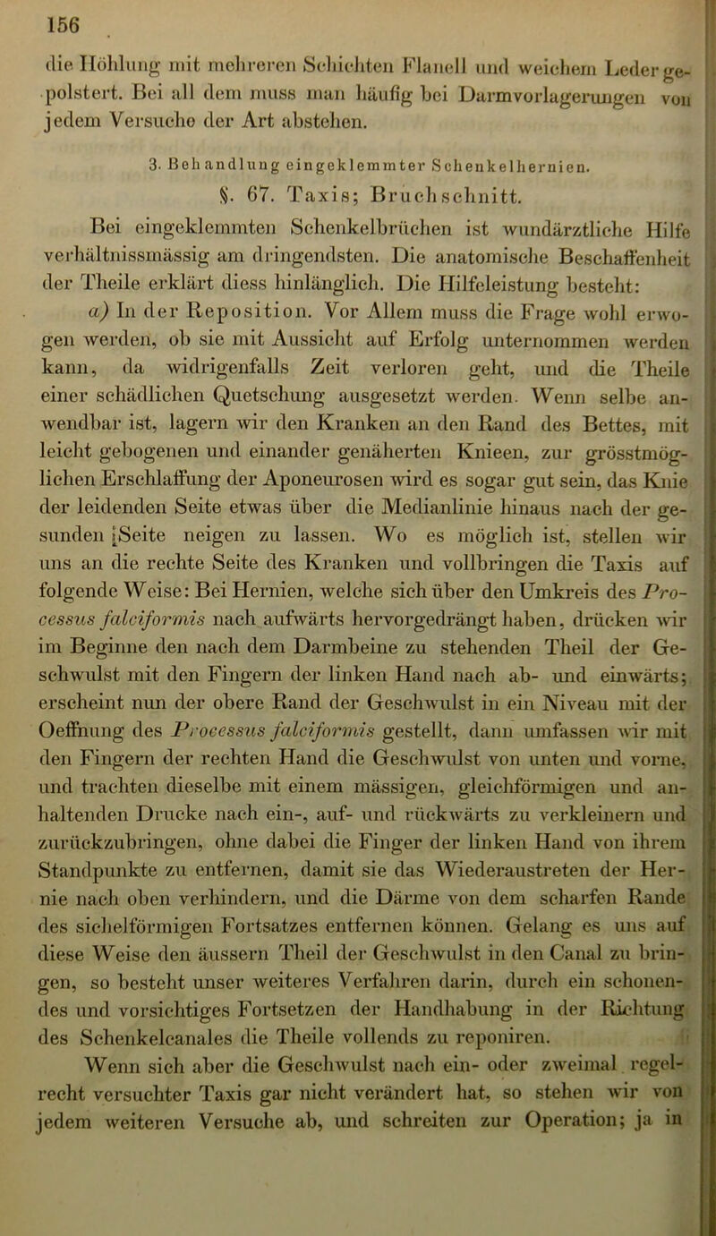 die Höhlung mit mehreren Schichten Flanell und weichem Leder ge- polstert. Bei all dem muss man häufig hei Darmvorlagerungen von jedem Versuche der Art abstehen. 3. Behandlung eingeklemmter Schenkelhernien. §. 67. Taxis; Bruch schnitt. Bei eingeklemmten Schenkelbrüchen ist wundärztliche Hilfe verhältnissmässig am dringendsten. Die anatomische Beschaffenheit der Theile erklärt diess hinlänglich. Die Hilfeleistung besteht: a) In der Reposition. Vor Allem muss die Frage wohl erwo- gen werden, ob sie mit Aussicht auf Erfolg unternommen werden kann, da widrigenfalls Zeit verloren geht, und die Theile einer schädlichen Quetschung ausgesetzt werden. Wenn selbe an- wendbar ist, lagern wir den Kranken an den Rand des Bettes, mit leicht gebogenen und einander genäherten Knieen, zur grösstmög- lichen Erschlaffung der Aponeurosen wird es sogar gut sein, das Knie der leidenden Seite etwas über die Medianlinie hinaus nach der ge- sunden [Seite neigen zu lassen. Wo es möglich ist, stellen wir uns an die rechte Seite des Kranken und vollbringen die Taxis auf folgende Weise: Bei Hernien, welche sich über den Umkreis des Pro- cessus falciformis nach aufwärts hervorgedrängt haben, drücken wir im Beginne den nach dem Darmbeine zu stehenden Theil der Ge- schwulst mit den Fingern der linken Hand nach ab- und einwärts; erscheint nun der obere Rand der Geschwulst in ein Niveau mit der Oeffnung des Processus falciformis gestellt, dann umfassen wir mit den Fingern der rechten Hand die Geschwulst von unten und vorne, und trachten dieselbe mit einem massigen, gleichförmigen und an- haltenden Drucke nach ein-, auf- und rückwärts zu verkleinern und zurückzubringen, ohne dabei die Finger der linken Hand von ihrem Standpunkte zu entfernen, damit sie das Wiederaustreten der Her- nie nach oben verhindern, und die Därme von dem scharfen Rande des sichelförmigen Fortsatzes entfernen können. Gelang es uns auf diese Weise den äussern Theil der Geschwulst in den Canal zu brin- gen, so besteht unser weiteres Verfahren darin, durch ein schonen- des und vorsichtiges Fortsetzen der Handhabung in der Richtung des Schenkelcanales die Theile vollends zu reponiren. Wenn sich aber die Geschwulst nach ein- oder zweimal regel- recht versuchter Taxis gar nicht verändert hat, so stehen wir von jedem weiteren Versuche ab, und schreiten zur Operation; ja in