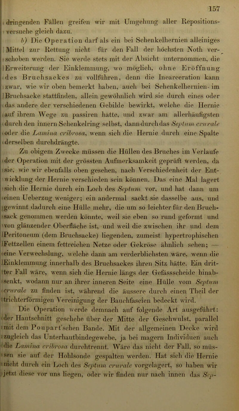 ; dringenden Fällen greifen wir mit Umgehung aller Repositions- I versuche gleich dazu. b) Die Operation darf als ein bei Schenkelhernien alleiniges Mittel zur Rettung nicht für den Fall der höchsten Noth ver- [ - schoben werden. Sic werde stets mit der Absicht unternommen, die Erweiterung der Einklemmung, wo möglich, ohne Eröffnung li des Bruchsackes zu vollführen, denn die Incarceration kann zwar, wie wir oben bemerkt haben, auch bei Schenkelhernien- im Bruchsacke stattenden, allein gewöhnlich wird sie durch eines oder das andere der verschiedenen Gebilde bewirkt, welche die Hernie auf ihrem Wege zu passiren hatte, und zwar am allerhäufigsten durch den innern Schenkelring selbst, dann durch das Septum crurale oder die Lamina cribrosa, wenn sich die Hernie durch eine Spalte derselben durchdrängte. Zu obigem Zwecke müssen die Hüllen des Bruches im Verlaufe i der Operation mit der grössten Aufmerksamkeit geprüft werden, da j - sie. wie wir ebenfalls oben gesehen, nach Verschiedenheit der Ent- | wicklung der Hernie verschieden sein können. Das eine Mal lagert sich die Hernie durch ein Loch des Septum vor, und hat dann um 'einen Ueberzug weniger; ein andermal sackt sie dasselbe aus, und gewinnt dadurch eine Hülle mehr, die um so leichter für den Bruch- sack genommen werden könnte, weil sie eben so rund geformt und von glänzender Oberfläche ist, und weil die zwischen ihr und dem ■Peritoneum (dem Bruchsacke) liegenden, zumeist hypertrophischen (Fettzellen einem fettreichen Netze oder Gekröse ähnlich sehen; — ■ eine Verwechslung, welche dann am verderblichsten wäre, wenn die .Einklemmung innerhalb des Bruchsackes ihren Sitz hätte. Ein drit- ter Fall wäre, wenn sich die Hernie längs der Gefässscheide hinab- senkt, wodann nur an ihrer inneren Seite eine Hülle vom Septum crurale zu finden ist, während die äussere durch einen Theil der trichterförmigen Vereinigung der Bauchfaseien bedeckt wird. Die Operation werde demnach auf folgende Art ausgeführt: ■ der Hautschnitt geschehe über der Mitte der Geschwulst, parallel mit dem Pouparischen Bande. Mit der allgemeinen Decke wird zugleich das Unterhautbindegewebe, ja bei magern Individuen auch die Lamina cribrosa durchtrennt. Wäre das nicht der Fall, so müs- sen sie auf der Hohlsonde gespalten werden. Hat sich die Hernie nicht durch ein Loch des Septum crurale vorgelagert, so haben wir jetzt diese vor uns liegen, oder wir finden nur nach innen das Sep-