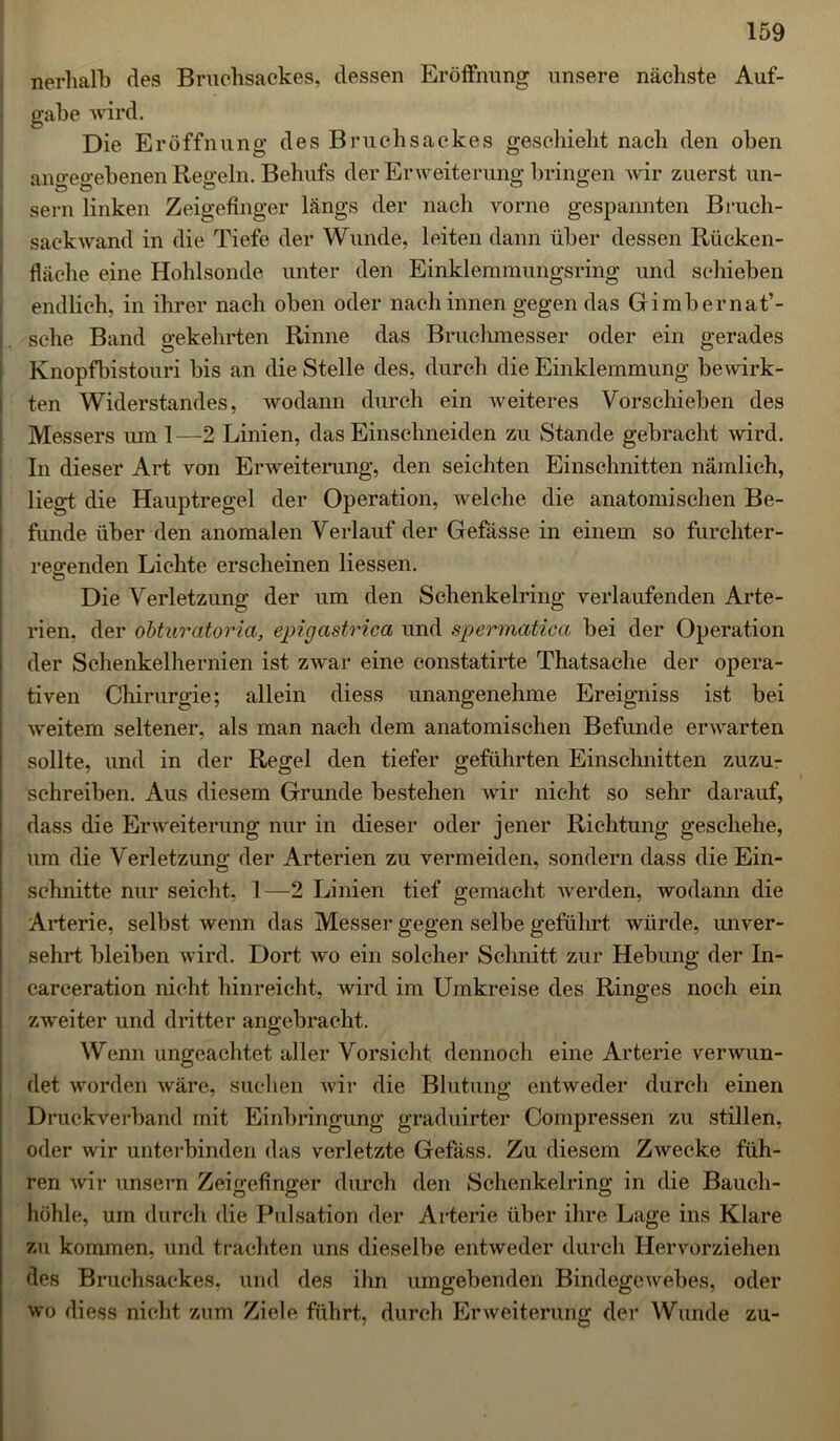 nerhalb des Bruchsackes, dessen Eröffnung unsere nächste Auf- gabe wird. Die Eröffnung des Bruchsackes geschieht nach den oben angegebenen Regeln. Behufs der Erweiterung bringen wir zuerst un- sern linken Zeigefinger längs der nach vorne gespannten Bruch- sackwand in die Tiefe der Wunde, leiten dann über dessen Rücken- fläche eine Hohlsonde unter den Einklemmungsring und schieben endlich, in ihrer nach oben oder nach innen gegen das Gimbernat’- sclie Band gekehrten Rinne das Bruchmesser oder ein gerades Knopfbistouri bis an die Stelle des, durch die Einklemmung bewirk- ten Widerstandes, wodann durch ein weiteres Vorschieben des Messers mn 1 —2 Linien, das Einschneiden zu Stande gebracht wird. In dieser Art von Erweiterung, den seichten Einschnitten nämlich, liegt die Hauptregel der Operation, welche die anatomischen Be- funde über den anomalen Verlauf der Gefässe in einem so furchter- regenden Lichte erscheinen Hessen. Die Verletzung der um den Schenkelring verlaufenden Arte- rien. der obturatoria, epigastrica und spermatica bei der Operation der Schenkelhernien ist zwar eine constatirte Thatsache der opera- tiven Chirurgie; allein diess unangenehme Ereigniss ist bei weitem seltener, als man nach dem anatomischen Befunde erwarten sollte, und in der Regel den tiefer geführten Einschnitten zuzu- schreiben. Aus diesem Grunde bestehen wir nicht so sehr darauf, dass die Erweiterung nur in dieser oder jener Richtung geschehe, um die Verletzung der Arterien zu vermeiden, sondern dass die Ein- schnitte nur seicht, 1—2 Linien tief gemacht werden, wodann die Arterie, selbst wenn das Messer gegen selbe geführt würde, unver- sehrt bleiben wird. Dort wo ein solcher Schnitt zur Hebung der In- carceration nicht hinreicht, wird im Umkreise des Ringes noch ein zweiter und dritter angebracht. Wenn ungeachtet aller Vorsicht dennoch eine Arterie verwun- det worden wäre, suchen wir die Blutung entweder durch einen Druckverband mit Einbringung graduirter Compressen zu stillen, oder wir unterbinden das verletzte Gefäss. Zu diesem Zwecke füh- ren wir unsern Zeigefinger durch den Schenkelring in die Bauch- höhle, um durch die Pulsation der Arterie über ihre Lage ins Klare zu kommen, und trachten uns dieselbe entweder durch Hervorziehen des Bruchsackes, und des ihn umgebenden Bindegewebes, oder wo diess nicht zum Ziele führt, durch Erweiterung der Wunde zu-