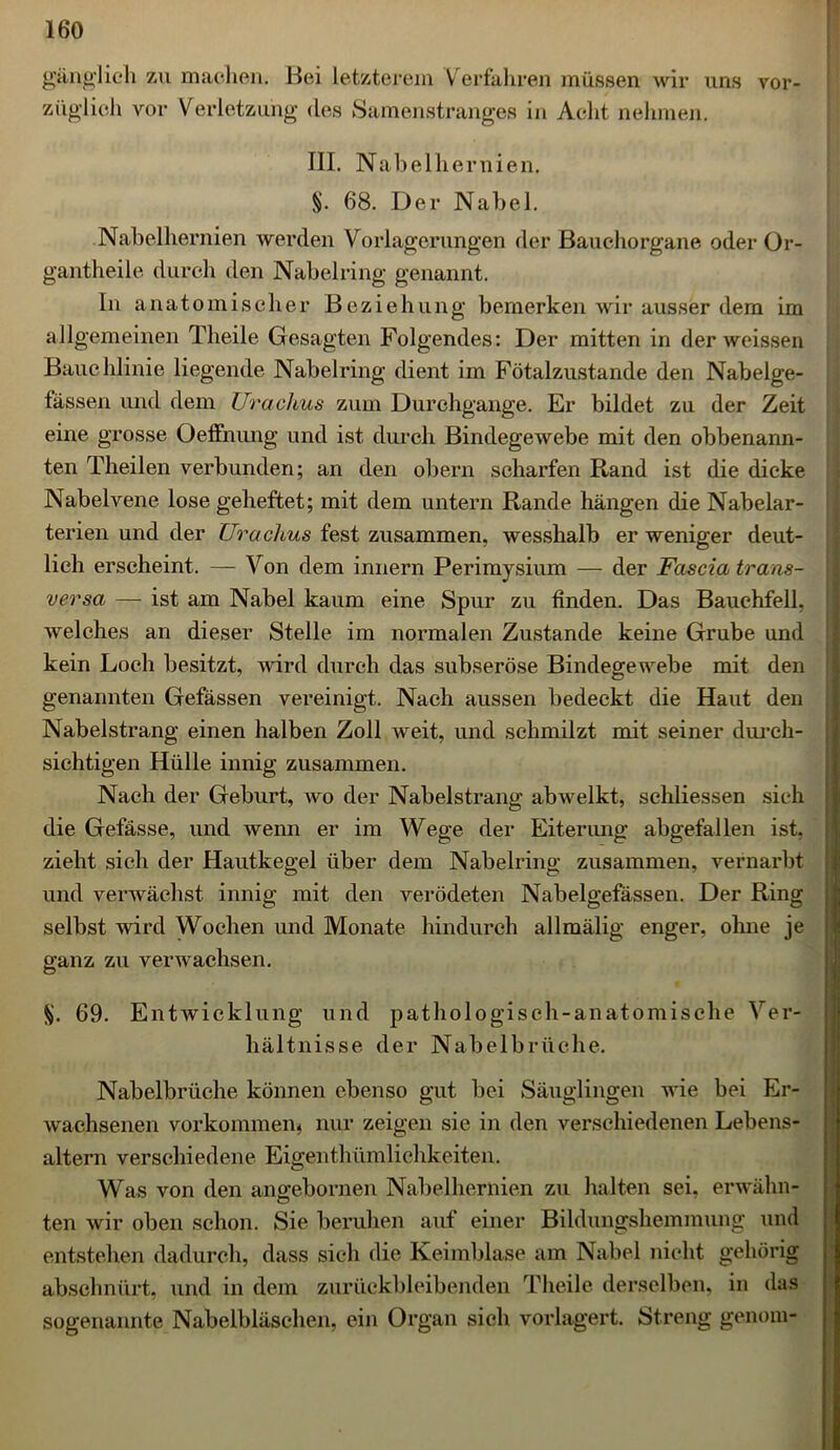 gänglich zu machen. Bei letzterem Verfahren müssen wir uns vor- züglich vor Verletzung des Samenstranges in Acht nehmen. III. Nabelh ernien. §. 68. Der Nabel. Nabelhernien werden Vorlagerungen der Bauchorgane oder Or- gantheile durch den Nabelring genannt. In anatomischer Beziehung bemerken wir ausser dem im allgemeinen Theile Gesagten Folgendes: Der mitten in der weissen Bauchlinie liegende Nabelring dient im Fötalzustande den Nabelge- fässen und dem Urachus zum Durchgänge. Er bildet zu der Zeit eine grosse Oeffnung und ist durch Bindegewebe mit den obbenann- ten Theilen verbunden; an den obern scharfen Rand ist die dicke Nabelvene lose geheftet; mit dem untern Rande hängen die Nabelar- terien und der Urachus fest zusammen, wesshalb er weniger deut- lich erscheint. — Von dem innern Perimysium — der Fascia trans- versa — ist am Nabel kaum eine Spur zu finden. Das Bauchfell, welches an dieser Stelle im normalen Zustande keine Grube und kein Loch besitzt, wird durch das subseröse Bindegewebe mit den genannten Gefässen vereinigt. Nach aussen bedeckt die Haut den Nabelstrang einen halben Zoll weit, und schmilzt mit seiner durch- sichtigen Hülle innig zusammen. Nach der Geburt, wo der Nabelstrang abwelkt, schliessen sich die Gefässe, und wenn er im Wege der Eiterung abgefallen ist. zieht sich der Hautkegel über dem Nabelring zusammen, vernarbt und verwächst innig mit den verödeten Nabelgefässen. Der Ring selbst wird Wochen und Monate hindurch allmälig enger, ohne je ganz zu verwachsen. $. 69. Entwicklung und pathologisch-anatomische Ver- hältnisse der Nabelbrüche. Nabelbrüche können ebenso gut bei Säuglingen wie bei Er- wachsenen Vorkommen* nur zeigen sie in den verschiedenen Lebens- altern verschiedene Eigentümlichkeiten. Was von den ano-ebornen Nabelhernien zu halten sei. erwähn- ten wir oben schon. Sie beruhen auf einer Bildungshemmung und entstehen dadurch, dass sich die Keimblase am Nabel nicht gehörig abschnürt, und in dem zurückbleibenden Theile derselben, in das sogenannte Nabelbläschen, ein Organ sich vorlagert. Streng genom-