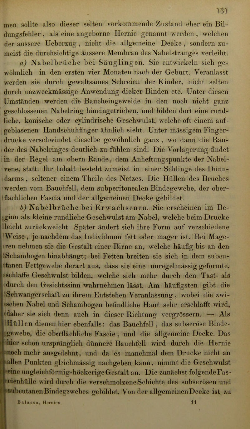 men sollte also dieser selten vorkommende Zustand eher ein Bil- dungsfehler, als eine angeborne Hernie genannt werden , welchen der äussere Ueberzug, nicht die allgemeine Decke , sondern zu- meist die durchsichtige äussere Membran des Nabelstranges verleiht. a) Nabelbrüche bei Säuglingen. Sie entwickeln sich ge- wöhnlich in den ersten vier Monaten nach der Geburt. Veranlasst werden sie durch gewaltsames Schreien der Kinder, nicht selten durch unzweckmässige Anwendung dicker Binden etc. Unter diesen Umständen werden die Baucheingeweide in den noch nicht ganz geschlossenen Nabelring hineingetrieben, und bilden dort eine rund- liche, konische oder cylindrische Geschwulst, welche oft einem auf • geblasenen Handschuhfinger ähnlich sieht. Unter mässigem Finger- drucke verschwindet dieselbe gewöhnlich ganz , wo dann die Rän- der des Nabelringes deutlich zu fühlen sind. Die Vorlagerung findet in der Regel am obern Rande, dem Anheftungspunkte der Nabel- vene, statt. Ihr Inhalt besteht zumeist in einer Schlinge des Dünn- darms , seltener einem Theile des Netzes. Die Hüllen des Bruches werden vom Bauchfell, dem subperitonealen Bindegewebe, der ober- flächlichen Faseia und der allgemeinen Decke gebildet. b) Nabelbrüche bei Erwachsenen. Sie erscheinen im Be- ginn als kleine rundliche Geschwulst am Nabel, welche beim Drucke / leicht zurückweicht. Später ändert sich ihre Form auf verschiedene Weise, je nachdem das Individuum fett oder mager ist. Bei Mage- I ren nehmen sie die Gestalt einer Birne an, welche häufig bis an den .''Sehambogen hinabhängt; bei Fetten breiten sie sich in dem subcu- tanen Fettgewebe derart aus, dass sie eine unregelmässig geformte, ■ schlaffe Geschwulst bilden, welche sich mehr durch den Tast- als durch den Gesichtssinn wahrnehmen lässt. Am häufigsten gibt die Schwangerschaft zu ihrem Entstehen Veranlassung , wobei die zwi- schen Nabel und Schambogen befindliche Haut sehr erschlafft wird, daher sie sich denn auch in dieser Richtung vergrössern. — Als Hüllen dienen hier ebenfalls: das Bauchfell , das subseröse Binde- „gewebe, die oberflächliche Fascie , und die allgemeine Decke. Das hier schon ursprünglich dünnere Bauchfell wird durch die Hernie 1 noch mehr ausgedehnt, und da es manchmal dem Drucke nicht an wallen Punkten gbichmässig nachgeben kann, nimmt die Geschwulst eine ungleiehförrr.ig-höckerige Gestalt an. Die zunächst folgendeFas- eienhülle wird durch die verschmolzene Schichte des subserösen und ^Bubcutanen Bindegewebes gebildet. Von der allgemeinen Decke ist zu Balassa, Hernien, 11
