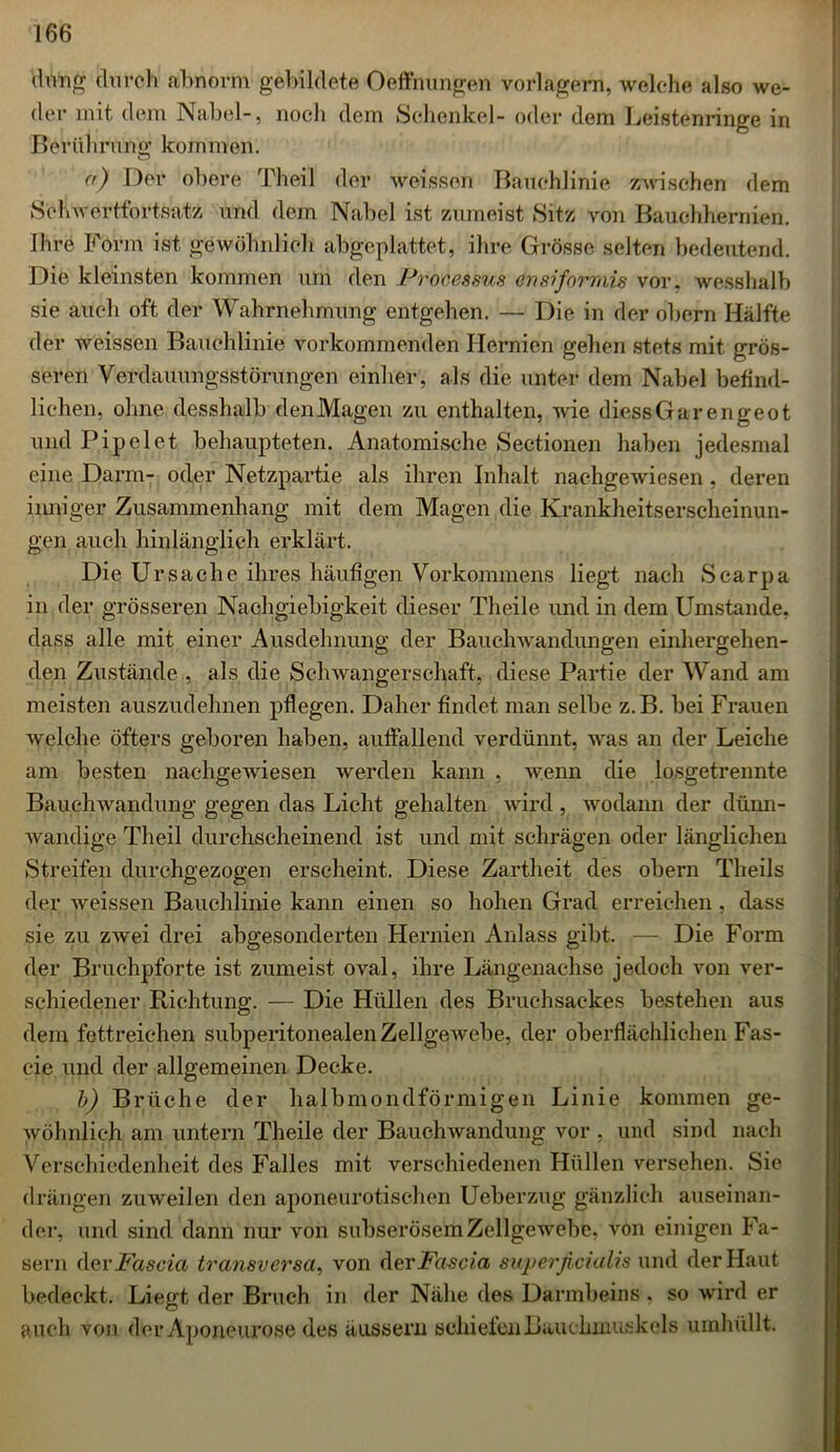 (hing durch abnorm gebildete Oeffnungen vorlagern, welche also we- der mit dem Nabel-, noch dem Schenkel- oder dem Leistenringe in Berührung kommen. <’) Der obere Theil der weissen Bauchlinie zwischen dem Schwertfortsatz und dem Nabel ist zumeist Sitz von Bauchhernien. Ihre Form ist gewöhnlich abgeplattet, ihre Grösse selten bedeutend. Die kleinsten kommen um den Processus ertsiforniis vor, wesshalb sie auch oft der Wahrnehmung entgehen. — Die in der obern Hälfte der weissen Bauchlinie vorkommenden Hernien gehen stets mit grös- seren Verdauungsstörungen einher, als die unter dem Nabel befind- lichen, ohne desshalb den Magen zu enthalten, wie diessGarengeot und Pipelet behaupteten. Anatomische Seetionen haben jedesmal eine Darm- oder Netzpartie als ihren Inhalt nachgewiesen, deren inniger Zusammenhang mit dem Magen die Krankheitserscheinun- gen auch hinlänglich erklärt. Die Ursache ihres häufigen Vorkommens liegt nach Scarpa in der grösseren Nachgiebigkeit dieser Theile und in dem Umstande, dass alle mit einer Ausdehnung der Bauchwandungen einhergehen- den Zustände , als die Schwangerschaft, diese Partie der Wand am meisten auszudehnen pflegen. Daher findet man selbe z.B. bei Frauen welche öfters geboren haben, auffallend verdünnt, was an der Leiche am besten nachgewiesen werden kann , wenn die losgetrennte Bauchwandung gegen das Licht gehalten wird, wodann der dünn- wandige Theil durchscheinend ist und mit schrägen oder länglichen Streifen durchgezogen erscheint. Diese Zartheit des obern Theils der weissen Bauchlinie kann einen so hohen Grad erreichen, dass sie zu zwei drei abgesonderten Hernien Anlass gibt. — Die Form der Bruchpforte ist zumeist oval, ihre Längenachse jedoch von ver- schiedener Richtung. — Die Hüllen des Bruchsackes bestehen aus dem fettreichen subperitonealen Zellgewebe, der oberflächlichen Fas- cie und der allgemeinen Decke. b) Brüche der halbmondförmigen Linie kommen ge- wöhnlich am untern Theile der Bauchwandung vor , und sind nach Verschiedenheit des Falles mit verschiedenen Hüllen versehen. Sie drängen zuweilen den aponeurotischen Ueberzug gänzlich auseinan- der, und sind dann nur von subserösem Zellgewebe, von einigen Fa- sern der Fascia transversa, von der idosc/u superficialis und der Haut bedeckt. Liegt der Bruch in der Nähe des Darmbeins, so wird er auch von der Aponeurose des äussern schiefen Bauchmuskels umhüllt.