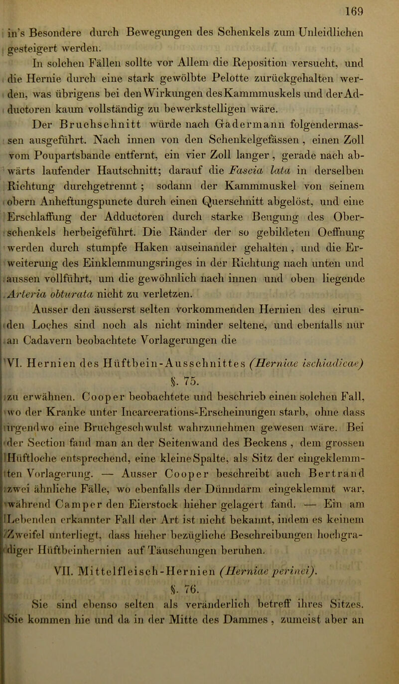 in's Besondere durch Bewegungen des Schenkels zum Unleidlichen gesteigert werden. In solchen Fällen sollte vor Allem die Reposition versucht, und die Hernie durch eine stark gewölbte Pelotte zuriickgehalten wer- den, was übrigens bei den Wirkungen des Kammmuskels und derAd- duotoren kaum vollständig zu bewerkstelligen wäre. Der Bruchschnitt würde nach Gad ermann folgendermas- sen ausgeführt. Nach innen von den Schenkelgefässen , einen Zoll vom Poupartsbande entfernt, ein vier Zoll langer, gerade nach ab- wärts laufender Hautschnitt; darauf die Fascia lata in derselben Richtung durchgetrennt ; sodann der Kammmuskel von seinem obern Anheftungspuncte durch einen Querschnitt abgelöst, und eine Erschlaffung der Adductoren durch starke Beugung des Ober- schenkels herbeigeführt. Die Ränder der so gebildeten Oeffnung werden durch stumpfe Haken auseinander gehalten , und die Er- weiterung des Einklemmungsringes in der Richtung nach unten und aussen vollführt, um die gewöhnlich nach innen und oben liegende Arteria obturata nicht zu verletzen. Ausser den äusserst selten vorkommenden Hernien des eirun- den Loches sind noch als nicht minder seltene, und ebenfalls nur | an Cadavern beobachtete Vorlagerungen die VI. Hernien des Hüftbein-Ausschnittes (Herniae ischiadicae) §. 75. i zu erwähnen. Cooper beobachtete und beschrieb einen solchen Fall, i wo der Kranke unter Incareerations-Erseheinungen starb, ohne dass nirgendwo eine Bruchgeschwulst wahrzunehmen gewesen wäre. Bei der Seetion fand man an der Seitenwand des Beckens , dem grossen IHiiftloche entsprechend, eine kleine Spalte, als Sitz der eingeklemm- pten Vorlagerung. — Ausser Cooper beschreibt auch Bertrand zwei ähnliche Fälle, wo ebenfalls der Dünndarm eingeklemmt war, während Camper den Eierstock hieher gelagert fand. — Ein am !Lebenden erkannter Fall der Art ist nicht bekannt, indem es keinem Zweifel unterliegt, dass hieher bezügliche Beschreibungen hochgra- diger Hüftbeinhernien auf Täuschungen beruhen. VII. M i ttelfl eisch - Her ni en (Herniae perinci). %. 76. Sie sind ebenso selten als veränderlich betreff ihres Sitzes. 'Sie kommen hie und da in der Mitte des Dammes , zumeist aber an