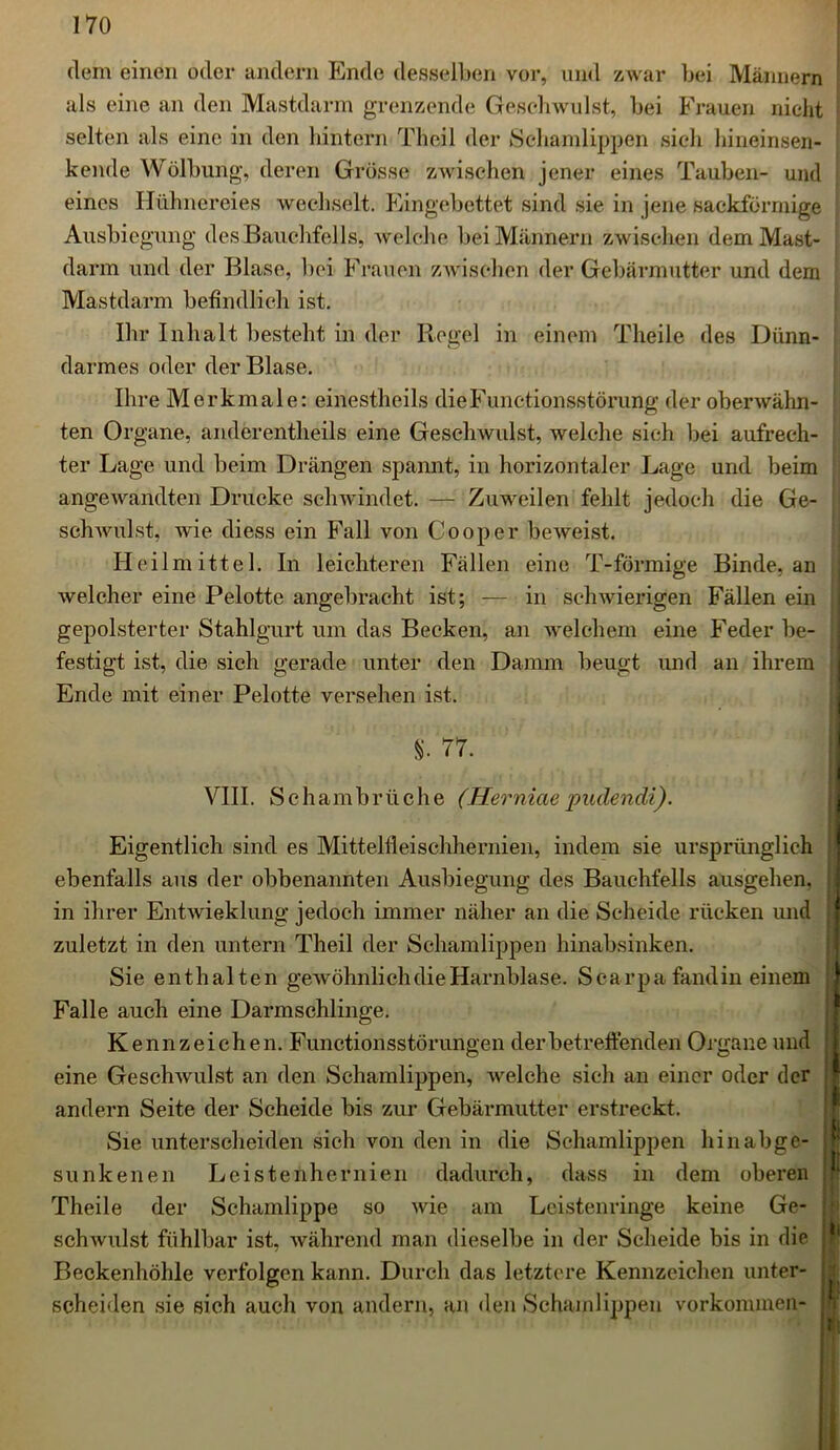 dem einen oder andern Ende desselben vor, und zwar bei Männern als eine an den Mastdarm grenzende Geschwulst, bei Frauen nicht selten als eine in den hintern Theil der Schamlippen sieh hineinsen- kende Wölbung, deren Grösse zwischen jener eines Tauben- und eines Hühnereies wechselt. Eingebettet sind sie in jene sackförmige Ausbiegung des Bauchfells, welche bei Männern zwischen dem Mast- darm und der Blase, bei Frauen zwischen der Gebärmutter und dem Mastdarm befindlich ist. Ihr Inhalt besteht in der Regel in einem Theile des Dünn- darmes oder der Blase. Ihre Merkmale: einestheils die Functionsstörung der oberwähn- ten Organe, anderentheils eine Geschwulst, welche sieh bei aufrech- ter Lage und beim Drängen spannt, in horizontaler Lage und beim angewandten Drucke schwindet. — Zuweilen fehlt jedoch die Ge- schwulst, wie diess ein Fall von Cooper beweist. Heilmittel. In leichteren Fällen eine T-förmige Binde, an welcher eine Pelotte angebracht ist; — in schwierigen Fällen ein gepolsterter Stahlgurt um das Becken, an welchem eine Feder be- festigt ist, die sich gerade unter den Damm beugt und an ihrem Ende mit einer Pelotte versehen ist. §. 77. VIII. Schambrüche (Herniaepudendi). Eigentlich sind es Mittelfleischhernien, indem sie ursprünglich ebenfalls aus der obbenannten Ausbiegung des Bauchfells ausgehen, in ihrer Entwicklung jedoch immer näher an die Scheide rücken und zuletzt in den untern Theil der Schamlippen hinabsinken. Sie enthalten gewöhnlich die Harnblase. Searpa fand in einem Falle auch eine Darmschlinge. Kennzeichen.F unctionsstörungen der betreffenden Organe und eine Geschwulst an den Schamlippen, welche sich an einer oder der andern Seite der Scheide bis zur Gebärmutter erstreckt. Sie unterscheiden sich von den in die Schamlippen hinabge- sunkenen Leistenhernien dadurch, dass in dem oberen Theile der Schamlippe so wie am Leistenringe keine Ge- schwulst fühlbar ist, während man dieselbe in der Scheide bis in die Beckenhöhle verfolgen kann. Durch das letztere Kennzeichen unter- scheiden sie sieh auch von andern, an den Schamlippen Vorkommen-