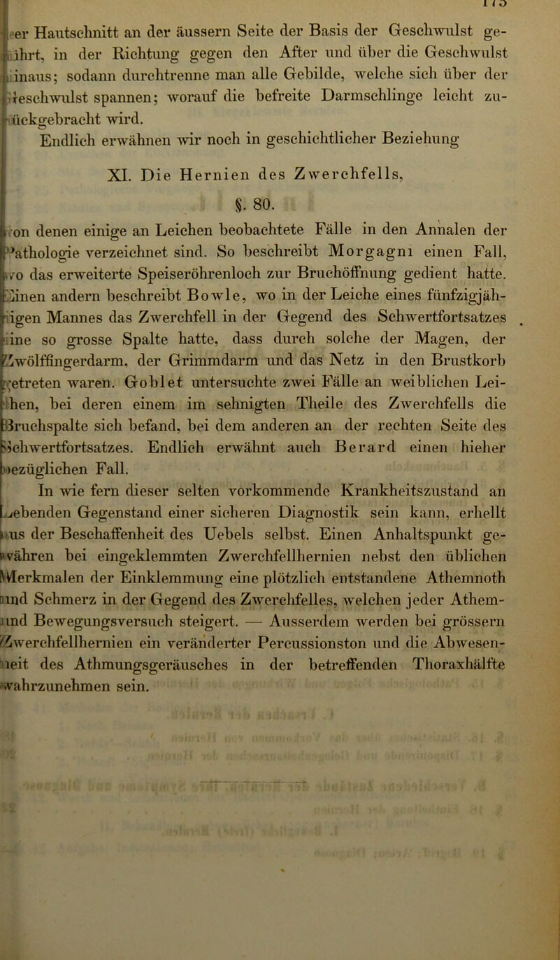 I < o er Hautschnitt an der äussern Seite der Basis der Geschwulst ge- führt, in der Richtung gegen den After und über die Geschwulst i inaus; sodann durchtrenne man alle Gebilde, welche sich über der Geschwulst spannen; worauf die befreite Darmschlinge leicht zu- • iicko-ebracht wird. O Endlich erwähnen wir noch in geschichtlicher Beziehung XI. Die Hernien des Zwerchfells, §. 80. i on denen einige an Leichen beobachtete Fälle in den Annalen der Pathologie verzeichnet sind. So beschreibt Morgagni einen Fall, tvo das erweiterte Speiseröhrenloch zur Bruchöffnung gedient hatte. Cinen andern beschreibt Bowle, wo in der Leiche eines fünfzigjäh- igen Mannes das Zwerchfell in der Gegend des Schwertfortsatzes ine so grosse Spalte hatte, dass durch solche der Magen, der lZwölffingerdarm, der Grimmdarm und das Netz in den Brustkorb getreten waren. Gobi et untersuchte zwei Fälle an weiblichen Lei- hen, bei deren einem im sehnigten Theile des Zwerchfells die druchspalte sich befand, bei dem anderen an der rechten Seite des Gchwertfortsatzes. Endlich erwähnt auch Berard einen hieher nezüglichen Fall. In wie fern dieser selten vorkommende Krankheitszustand an webenden Gegenstand einer sicheren Diagnostik sein kann, erhellt 8 us der Beschaffenheit des Uebels selbst. Einen Anhaltspunkt ge- pvähren bei eingeklemmten Zwerchfellhernien nebst den üblichen Merkmalen der Einklemmung eine plötzlich entstandene Athemnoth nmd Schmerz in der Gegend des Zwerchfelles, welchen jeder Athem- und Bewegungsversuch steigert. — Ausserdem werden bei grossem 'Zwerchfellhernien ein veränderter Percussionston und die Abwesen- heit des Athmungsgeräusches in der betreffenden Thoraxhälfte »vahrzunehmen sein.