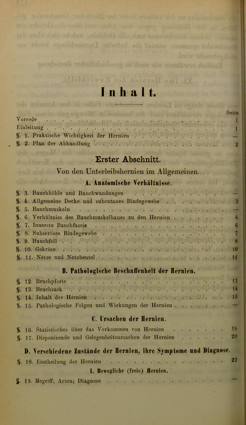 Inhalt. Seile Vorrede ] Einleitung \ §. 1. Praktische Wichtigkeit der Hernien . §. 2- Plan der Abhandlung 2 Erster Abschnitt. Von den Unterleibshernien im Allgemeinen. A. Anatomische Verhältnisse. §. 3- Bauchhöhle und Bauchwandungen — §. 4. Allgemeine Decke und subcutanes Bindegewebe 3 §. 5. Bauchmuskeln — §. 6. Verhältnis des Bauchmuskelbaues zu den Hernien 4 §. 7. Innerste Bauclifascie 6 §. 8. Subseröses Bindegewebe 7 §. 9. Bauchfell 8 §. 10. Gekröse 10 §. 11. Netze und Netzbeutel 11 B. Pathologische Beschaffenheit der Hernien. §. 12. Bruchpforte 13 §. 13. Bruchsack 14 §. 14. Inhalt der Hernien 15 §. 15. Pathologische Folgen und Wirkungen der Hernien — C. Ursachen der Hernien. §. 16- Statistisches über das Vorkommen von Hernien 18 §. 17. Disponirende und Gelegenheitsursachen der Hernien 20 D. Verschiedene /iUstände der Hernien, ihre Symptome und Diagnose. §. 18. Eintheilung der Hernien I. Bewegliche (freie) Hernien. §. 19- Begriff; Arten; Diagnose