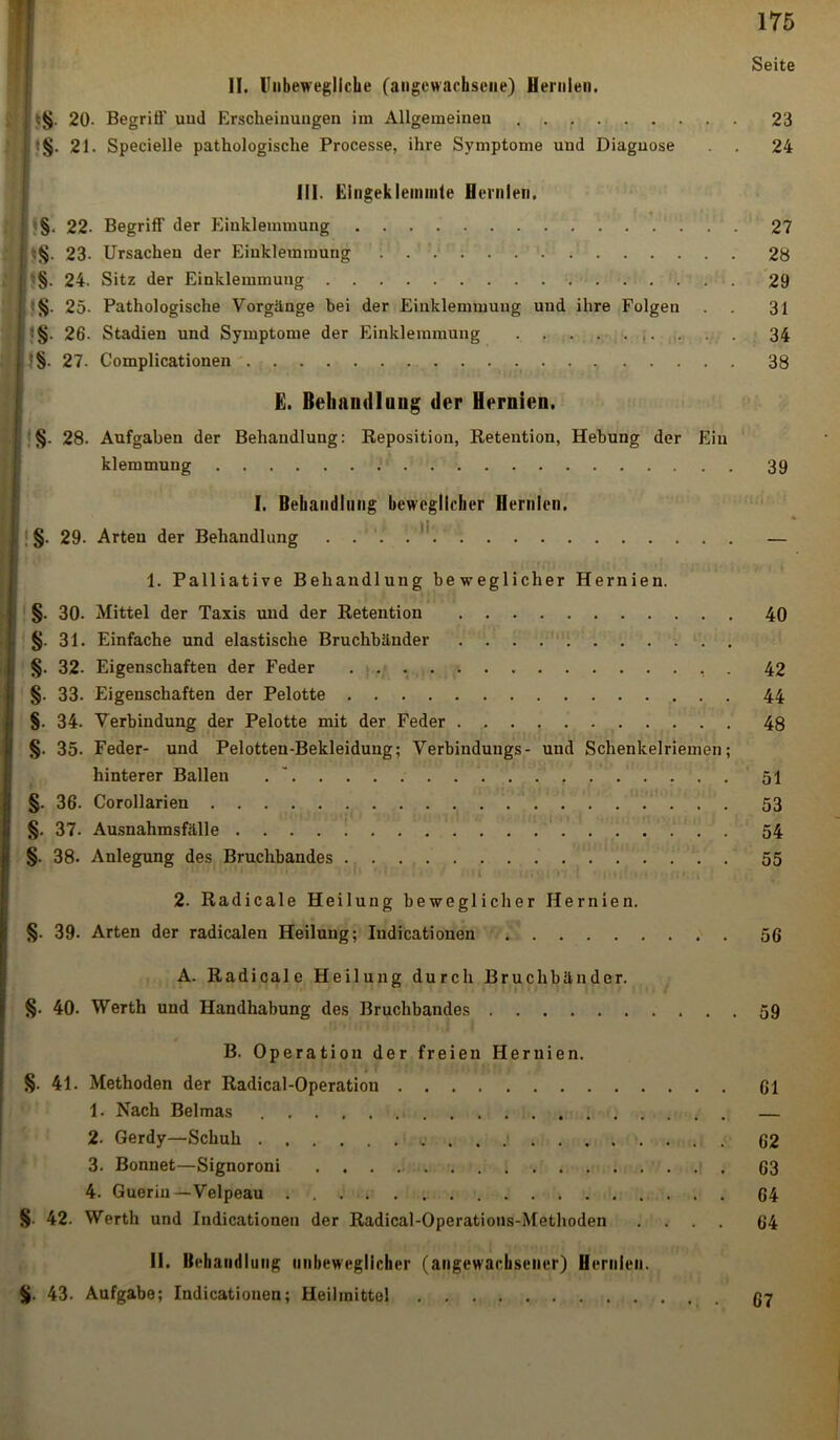 Seite II. Unbewegliche (angewachsene) Hernien. I 20- Begriö' uud Erscheinungen im Allgemeinen 23 j. :§. 21. Specielle pathologische Processe, ihre Symptome und Diagnose . . 24 III. Eingeklemmte Hernien. : 22- Begriff der Einklemmung 27 ;§. 23- Ursachen der Einklemmung 1 28 h§. 24. Sitz der Einklemmung 29 25- Pathologische Vorgänge bei der Einklemmung und ihre Folgen . . 31 I !§• 26. Stadien und Symptome der Einklemmung . . . 34 | :§- 27. Complicationen 38 E. Behandlung der Hernien. §. 28. Aufgaben der Behandlung: Reposition, Retention, Hebung der Ein klemmuug 39 I. Behandlung beweglicher Hernien. §. 29- Arten der Behandlung — I. Palliative Behandlung beweglicher Hernien. §. 30. Mittel der Taxis und der Retention 40 §. 31. Einfache und elastische Bruchbänder . . §. 32- Eigenschaften der Feder . . . , . 42 §. 33. Eigenschaften der Pelotte 44 §. 34. Verbindung der Pelotte mit der Feder 48 §. 35. Feder- und Pelotten-Bekleidung; Verbindungs- und Schenkelriemen; hinterer Ballen 51 §. 36. Corollarien 53 §. 37. Ausnahmsfälle . . . . ! 54 §. 38. Anlegung des Bruchbandes 55 ■ 2. Radicale Heilung beweglicher Hernien. §. 39. Arten der radicalen Heilung; Iudicationen 56 A. Radicale Heilung durch Bruchbänder. §• 40. Werth und Handhabung des Bruchbandes 59 B. Operation der freien Hernien. §. 41. Methoden der Radical-Operation 61 1. Nach Belmas — 2. Gerdy—Schuh . .! 62 3. Bonnet—Signoroni 63 4. Gueriu —Velpeau 64 § 42. Werth und Indicationen der Radical-Operations-Methoden .... 64 II. Behandlung unbeweglicher (angewachsener) Hernien. %. 43. Aufgabe; Indicationen; Heilmittel 67