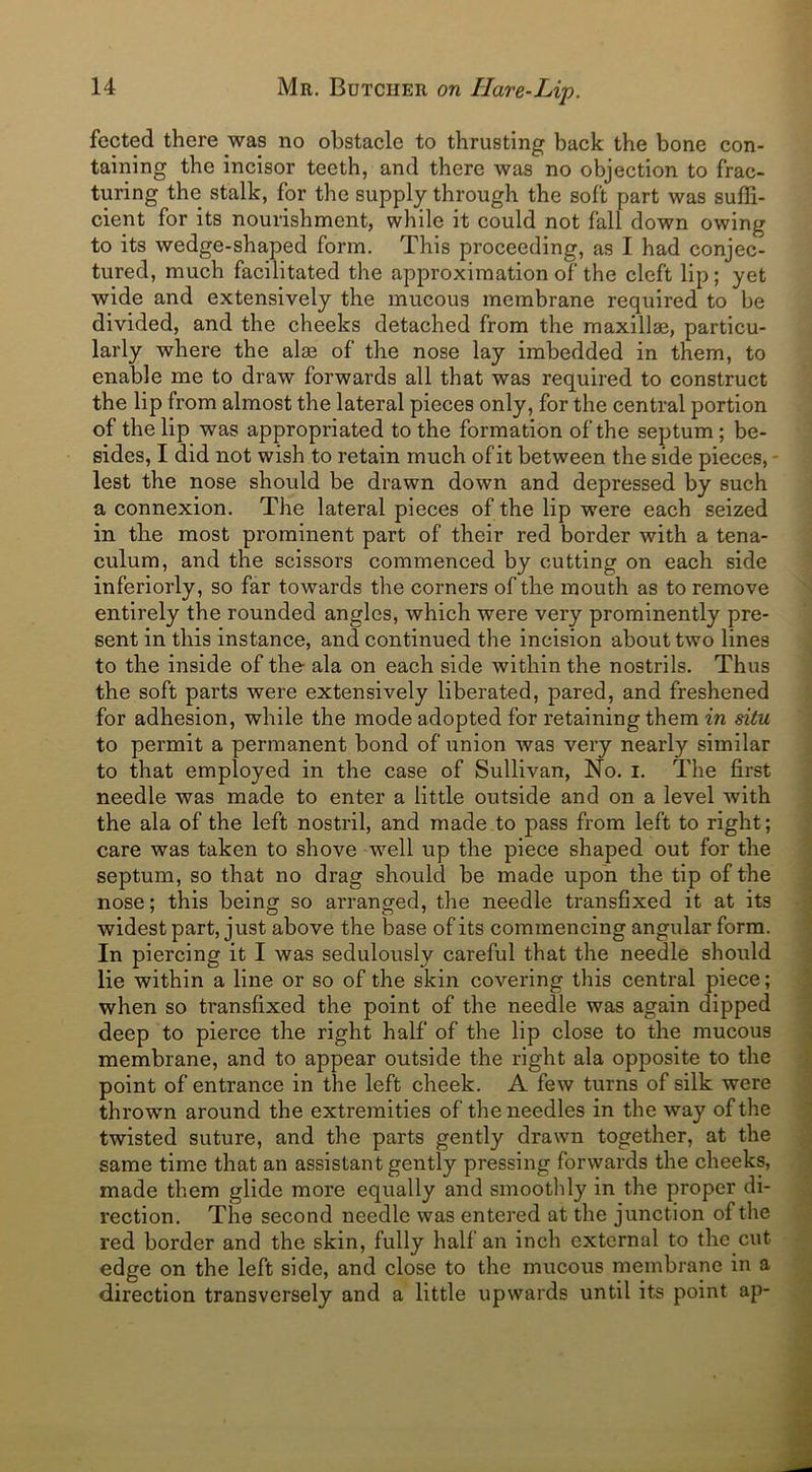 fected there was no obstacle to thrusting back the bone con- taining the incisor teeth, and there was no objection to frac- turing the stalk, for the supply through the soft part was suffi- cient for its nourishment, while it could not fall down owing to its wedge-shaped form. This proceeding, as I had conjec- tured, much facilitated the approximation of the cleft lip; yet wide and extensively the mucous membrane required to be divided, and the cheeks detached from the maxillae, particu- larly where the alae of the nose lay imbedded in them, to enable me to draw forwards all that was required to construct the lip from almost the lateral pieces only, for the central portion of the lip was appropriated to the formation of the septum; be- sides, I did not wish to retain much of it between the side pieces, lest the nose should be drawn down and depressed by such a connexion. The lateral pieces of the lip were each seized in the most prominent part of their red border with a tena- culum, and the scissors commenced by cutting on each side inferiorly, so far towards the corners of the mouth as to remove entirely the rounded angles, which were very prominently pre- sent in this instance, and continued the incision about two lines to the inside of the ala on each side within the nostrils. Thus the soft parts were extensively liberated, pared, and freshened for adhesion, while the mode adopted for retaining them in situ to permit a permanent bond of union was very nearly similar to that employed in the case of Sullivan, No. i. The first needle was made to enter a little outside and on a level with the ala of the left nostril, and made to pass from left to right; care was taken to shove well up the piece shaped out for the septum, so that no drag should be made upon the tip of the nose; this being so arranged, the needle transfixed it at its widest part, just above the base of its commencing angular form. In piercing it I was sedulously careful that the needle should lie within a line or so of the skin covering this central piece; when so transfixed the point of the needle was again dipped deep to pierce the right half of the lip close to the mucous membrane, and to appear outside the right ala opposite to the point of entrance in the left cheek. A few turns of silk were thrown around the extremities of the needles in the way of the twisted suture, and the parts gently drawn together, at the same time that an assistant gently pressing forwards the cheeks, made them glide more equally and smoothly in the proper di- rection. The second needle was entered at the junction of the red border and the skin, fully half an inch external to the cut edge on the left side, and close to the mucous membrane in a •direction transversely and a little upwards until its point ap-