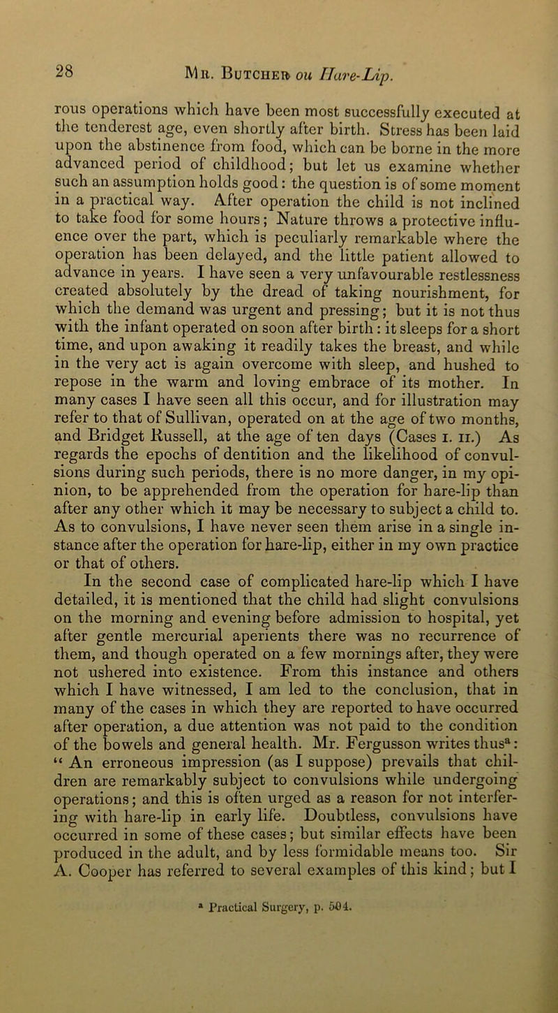 rous operations which have been most successfully executed at the tenderest age, even shortly after birth. Stress has been laid upon the abstinence from food, which can be borne in the more advanced period ol childhood; but let us examine whether such an assumption holds good: the question is of some moment in a practical way. After operation the child is not inclined to take food for some hours; Nature throws a protective influ- ence over the part, which is peculiarly remarkable where the operation has been delayed, and the little patient allowed to advance in years. I have seen a very unfavourable restlessness created absolutely by the dread of taking nourishment, for which the demand was urgent and pressing; but it is not thus with the infant operated on soon after birth: it sleeps for a short time, and upon awaking it readily takes the breast, and while in the very act is again overcome with sleep, and hushed to repose in the warm and loving embrace of its mother. In many cases I have seen all this occur, and for illustration may refer to that of Sullivan, operated on at the age of two months, and Bridget Russell, at the age of ten days (Cases i. n.) As regards the epochs of dentition and the likelihood of convul- sions during such periods, there is no more danger, in my opi- nion, to be apprehended from the operation for hare-lip than after any other which it may be necessary to subject a child to. As to convulsions, I have never seen them arise in a single in- stance after the operation for hare-lip, either in my own practice or that of others. In the second case of complicated hare-lip which I have detailed, it is mentioned that the child had slight convulsions on the morning and evening before admission to hospital, yet after gentle mercurial aperients there was no recurrence of them, and though operated on a few mornings after, they were not ushered into existence. From this instance and others which I have witnessed, I am led to the conclusion, that in many of the cases in which they are reported to have occurred after operation, a due attention was not paid to the condition of the bowels and general health. Mr. Fergusson writes thusa: “ An erroneous impression (as I suppose) prevails that chil- dren are remarkably subject to convulsions while undergoing operations; and this is often urged as a reason for not interfer- ing with hare-lip in early life. Doubtless, convulsions have occurred in some of these cases; but similar effects have been produced in the adult, and by less formidable means too. Sir A. Cooper has referred to several examples of this kind; but I a Practical Surgery, p. 504.