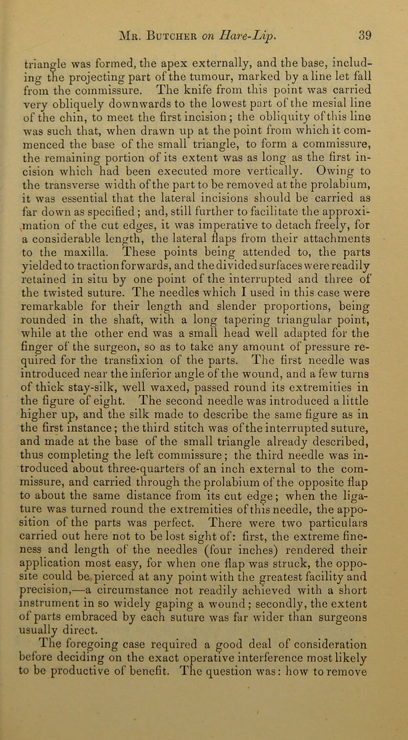 triangle was formed, the apex externally, and the base, includ- ing the projecting part of the tumour, marked by a line let fall from the commissure. The knife from this point was carried very obliquely downwards to the lowest part of the mesial line of the chin, to meet the first incision ; the obliquity of this line was such that, when drawn up at the point from which it com- menced the base of the small triangle, to form a commissure, the remaining portion of its extent was as long as the first in- cision which had been executed more vertically. Owing to the transverse width of the part to be removed at the prolabium, it was essential that the lateral incisions should be carried as far down as specified; and, still further to facilitate the approxi- mation of the cut edges, it was imperative to detach freely, for a considerable length, the lateral flaps from their attachments to the maxilla. These points being attended to, the parts yielded to traction forwards, and the divided surfaces were readily retained in situ by one point of the interrupted and three of the twisted suture. The needles which I used in this case were remarkable for their length and slender proportions, being rounded in the shaft, with a long tapering triangular point, while at the other end was a small head well adapted for the finger of the surgeon, so as to take any amount of pressure re- quired for the transfixion of the parts. The first needle was introduced near the inferior angle of the wound, and a few turns of thick stay-silk, well waxed, passed round its extremities in the figure of eight. The second needle was introduced a little higher up, and the silk made to describe the same figure as in the first instance; the third stitch was of the interrupted suture, and made at the base of the small triangle already described, thus completing the left commissure; the third needle was in- troduced about three-quarters of an inch external to the com- missure, and carried through the prolabium of the opposite flap to about the same distance from its cut edge; when the liga- ture was turned round the extremities of this needle, the appo- sition of the parts was perfect. There were two particulars carried out here not to be lost sight of: first, the extreme fine- ness and length of the needles (four inches) rendered their application most easy, for when one flap was struck, the oppo- site could be pierced at any point with the greatest facility and precision,—a circumstance not readily achieved with a short instrument in so widely gaping a wound ; secondly, the extent of parts embraced by each suture was far wider than surgeons usually direct. The foregoing case required a good deal of consideration before deciding on the exact operative interference most likely to be productive of benefit. The question was: how to remove