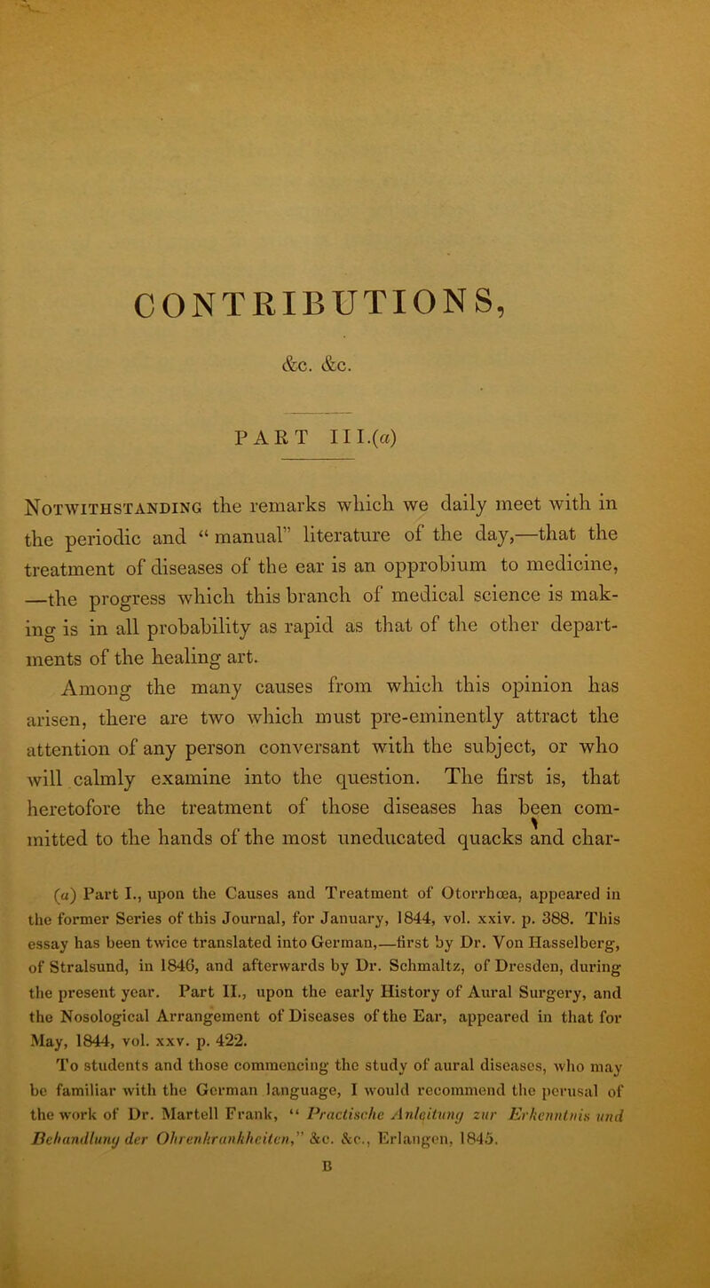 CONTRIBUTIONS, &C. &C. PART 111.(a) Notwithstanding the remarks which we daily meet with in the periodic and “ manual” literature of the day,—that the treatment of diseases of the ear is an opprobium to medicine, —the progress which this branch of medical science is mak- ing is in all probability as rapid as that of the other depart- ments of the healing art. Among the many causes from which this opinion has arisen, there are two which must pre-eminently attract the attention of any person conversant with the subject, or who will calmly examine into the question. The first is, that heretofore the treatment of those diseases has been com- mitted to the hands of the most uneducated quacks and char- («) Part I., upon the Causes and Treatment of Otorrhoea, appeared in the former Series of this Journal, for January, 1844, vol. xxiv. p. 388. This essay has been twice translated into German,—first by Dr. Von Hasselberg, of Stralsund, in 1846, and afterwards by Dr. Schmaltz, of Dresden, during the present year. Part II., upon the early History of Aural Surgery, and the Nosological Arrangement of Diseases of the Ear, appeared in that for May, 1844, vol. xxv. p. 422. To students and those commencing the study of aural diseases, who may be familiar with the German language, I would recommend the perusal of the work of Dr. Martell Frank, “ Practische Anleituny zur Erkenntvis und Behandluny der Ohrenhranhheilcn,” &c. &c., Erlangen, 1845. B