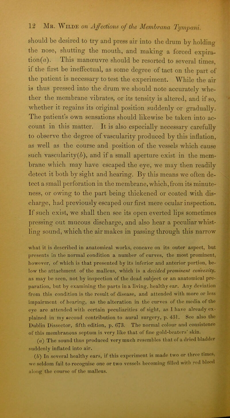 should be desired to try and press air into the drum by holding the nose, shutting the mouth, and making a forced expira- tion^). This manoeuvre should be resorted to several times, if the first be ineffectual, as some degree of tact on the part of the patient is necessary to test the experiment. While the air is thus pressed into the drum we should note accurately whe- ther the membrane vibrates, or its tensity is altered, and if so, whether it regains its original position suddenly or gradually. The patient’s own sensations should likewise be taken into ac- count in this matter. It is also especially necessary carefully to observe the degree of vascularity produced by this inflation, as well as the course and position of the vessels which cause such vascularity(6), and if a small aperture exist in the mem- brane which may have escaped the eye, we may then readily detect it both by sight and hearing. By this means we often de- tect a small perforation in the membrane, which,from its minute- ness, or owing to the part being thickened or coated with dis- charge, had previously escaped our first mere ocular inspection. If such exist, we shall then see its open everted lips sometimes pressing out raucous discharge, and also hear a peculiar whist- ling sound, which the air makes in passing through this narrow what it is described in anatomical works, concave on its outer aspect, but presents in the normal condition a number of curves, the most prominent, however, of which is that presented by its inferior and anterior portion, be- low the attachment of the malleus, which is a decided prominent convexity, as may be seen, not by inspection of the dead subject or an anatomical pre- paration, but by examining the parts in a living, healthy ear. Any deviation from this condition is the result of disease, and attended with more or less impairment of hearing, as the alteration in the curves of the media of the eye are attended with certain peculiarities of sight, as I have already ex- plained in my second contribution to aural surgery, p. 431. See also the Dublin Dissector, fifth edition, p. 673. The normal colour and consistence of this membranous septum is very like that of fine gold-beaters’ skin. (a) The sound thus produced very much resembles that of a dried bladder suddenly inflated into air. (/>) In several healthy ears, if this experiment is made two or three times, we seldom fail to recognise one or two vessels becoming filled with red blood along the course of the malleus.