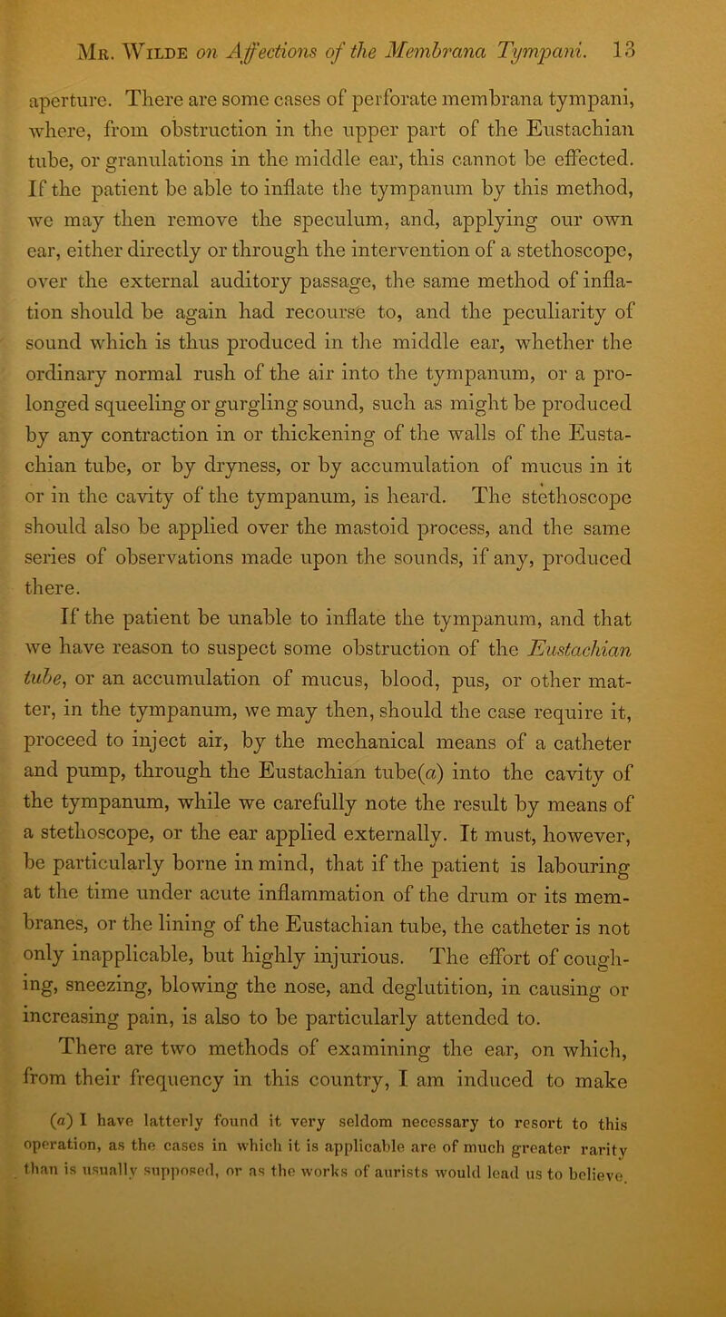 aperture. There are some cases of perforate membrana tympani, where, from obstruction in the upper part of the Eustachian tube, or granulations in the middle ear, this cannot be effected. If the patient be able to inflate the tympanum by this method, we may then remove the speculum, and, applying our own ear, either directly or through the intervention of a stethoscope, over the external auditory passage, the same method of infla- tion should be again had recourse to, and the peculiarity of sound which is thus produced in the middle ear, whether the ordinary normal rush of the air into the tympanum, or a pro- longed squeeling or gurgling sound, such as might be produced by any contraction in or thickening of the walls of the Eusta- chian tube, or by dryness, or by accumulation of mucus in it or in the cavity of the tympanum, is heard. The stethoscope should also be applied over the mastoid process, and the same series of observations made upon the sounds, if any, produced there. If the patient be unable to inflate the tympanum, and that we have reason to suspect some obstruction of the Eustachian tube, or an accumulation of mucus, blood, pus, or other mat- ter, in the tympanum, we may then, should the case require it, proceed to inject air, by the mechanical means of a catheter and pump, through the Eustachian tube (a) into the cavity of the tympanum, while we carefully note the result by means of a stethoscope, or the ear applied externally. It must, however, be particularly borne in mind, that if the patient is labouring at the time under acute inflammation of the drum or its mem- branes, or the lining of the Eustachian tube, the catheter is not only inapplicable, but highly injurious. The effort of cough- ing, sneezing, blowing the nose, and deglutition, in causing or increasing pain, is also to be particularly attended to. There are two methods of examining the ear, on which, from their frequency in this country, I am induced to make (a) I have latterly found it very seldom necessary to resort to this operation, as the cases in which it is applicable are of much greater rarity than is usually supposed, or as the works of aurists would lead us to believe
