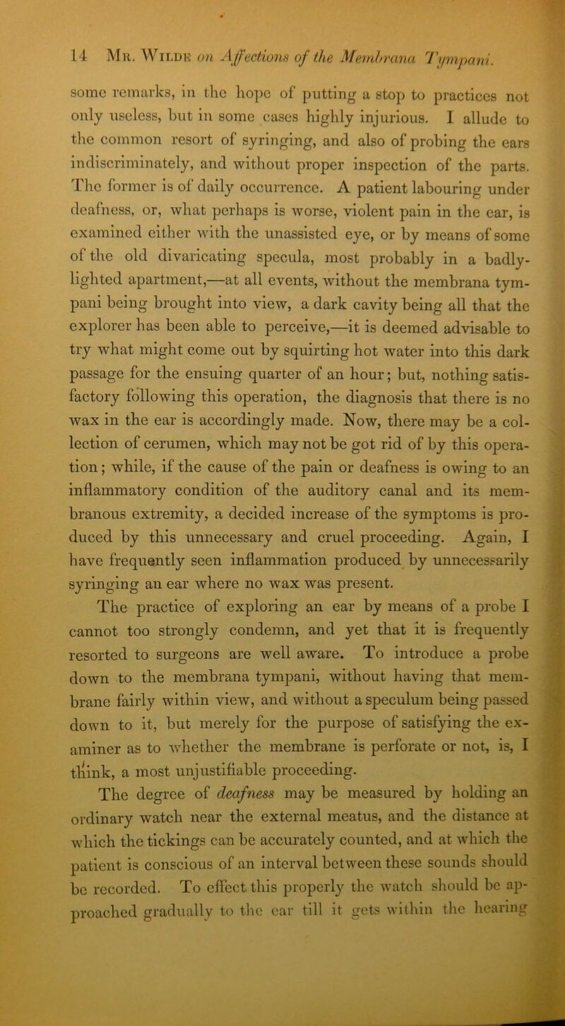 some remarks, in the hope of putting a stop to practices not only useless, but in some cases highly injurious. I allude to the common resort of syringing, and also of probing the ears indiscriminately, and without proper inspection of the parts. The former is of daily occurrence. A patient labouring under deafness, or, what perhaps is worse, violent pain in the ear, is examined either with the unassisted eye, or by means of some of the old divaricating specula, most probably in a badly- lighted apartment,—at all events, without the membrana tym- pani being brought into view, a dark cavity being all that the explorer has been able to perceive,—it is deemed advisable to try what might come out by squirting hot water into this dark passage for the ensuing quarter of an hour; but, nothing satis- factory following this operation, the diagnosis that there is no wax in the ear is accordingly made. Now, there may be a col- lection of cerumen, which may not be got rid of by this opera- tion ; while, if the cause of the pain or deafness is owing to an inflammatory condition of the auditory canal and its mem- branous extremity, a decided increase of the symptoms is pro- duced by this unnecessary and cruel proceeding. Again, I have frequently seen inflammation produced by unnecessarily syringing an ear where no wax was present. The practice of exploring an ear by means of a probe I cannot too strongly condemn, and yet that it is frequently resorted to surgeons are well aware. To introduce a probe down to the membrana tympani, without having that mem- brane fairly within view, and without a speculum being passed down to it, but merely for the purpose of satisfying the ex- aminer as to Avhether the membrane is perforate or not, is, I tliink, a most unjustifiable proceeding. The degree of deafness may be measured by holding an ordinary watch near the external meatus, and the distance at which the tickings can be accurately counted, and at which the patient is conscious of an interval between these sounds should be recorded. To effect this properly the watch should be ap- proached gradually to the ear till it. gets within the hearing