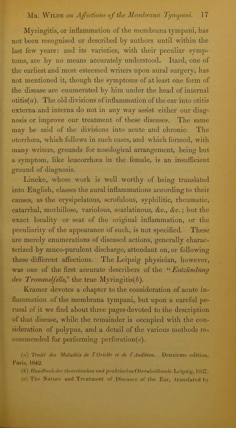 Myringitis, or inflammation of the membrana tympani, has not been recognised or described by authors until within the last few years: and its varieties, with their peculiar symp- toms, are by no means accurately understood. Itard, one of the earliest and most esteemed writers upon aural surgery, has not mentioned it, though the symptoms of at least one form of the disease are enumerated by him under the head of internal otitis(a). The old divisions of inflammation of the ear into otitis externa and interna do not in any way assist either our diag- nosis or improve our treatment of these diseases. The same may be said of the divisions into acute and chronic. The otorrhcea, which follows in such cases, and which formed, with many writers, grounds for nosological arrangement, being but a symptom, like leucorrhoea in the female, is an insufficient ground of diagnosis. Lincke, whose work is well worthy of being translated into English, classes the aural inflammations according to their causes, as the erysipelatous, scrofulous, syphilitic, rheumatic, catarrhal, morbillose, variolous, scarlatinous, &c., &c.; but the exact locality or seat of the original inflammation, or the peculiarity of the appearance of such, is not specified. These are merely enumerations of diseased actions, generally charac- terized by muco-purulent discharge, attendant on, or following these different affections. The Leipzig physician, however, was one of the first accurate describers of the “ Entzundung des Trommel/ells,” the true Myringitis(7>). Kramer devotes a chapter to the consideration of acute in- flammation of the membrana tympani, but upon a careful pe- rusal of it we find about three pages devoted to the description of that disease, while the remainder is occupied with the con- sideration of polypus, and a detail of the various methods re- commended for performing perforation(c). (a) Trait!; des Maladies de V Oriellc et de l'Audition. Deuxieme edition. Paris, 1842. (/>) Handbvch der tlieorclischen nnd praktischen O/tvnnhei/ktinde. Leipzig1, 18ii7- (c) The Nature and Treatment of Diseases o(' the Ear, translated bv